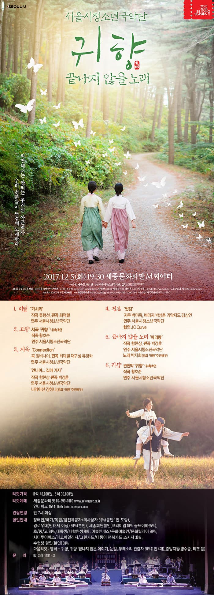 서울시청소년국악단 귀향 끝나지 않을 노래 외면해서는 안되는 우리의 아픈역사 우리 청춘들이 뜨겁게 노래한다 2017.12.5(화) 19:30 세종문화회관 M씨어터 7만5천명의 후원으로 만들어진 국민의 영화 귀향 이 무대에서 재탄생됩니다. 잔혹하고 불편한 기억이지만 우리들이 잊을 수 없는, 잊어서는 안되는 역사입니다. 오늘은 통해 힘으로 굴복되어지는 피해자가 없고, 전쟁이 없는 세상이 오기를 바랍니다. 이제 33분 남아계십니다. 맑은 소녀가 절망의 고통속에서 한 시절을 보낸 고단하고 억울한 삶, 아직도 해결되지 않은 아픔 누군가가 아닌.. 누구나 해야되고 나눠야 하는 이유입니다. 1. 이별 가시리 작곡 류형선, 편곡 최덕렬 연주 서울시 청소년국악단 2. 고향 서곡 귀향 *위촉초연 작곡 항호준 연주 서울시청소년국악단 3. 지옥 Connection 곡 잠비나이 편곡 최덕렬 재구성 유경화 연주 서울시청소년국악단 연니야.. 집에가자 작곡 함현상 편곡 박경훈 연주 서울시 청소년국악단 나레이션 강한 (영화 귀향 주연배우) 4. 진혼 씻김 지무 박미옥 바라지 박성훈 기악지도 김상연 연주 서울시청소년국악단 협연  JC CURVE 5. 끝나지 않을 노래 아리랑 작곡 함현상, 편곡 박경훈 연주 서울시청소년국악단 노래 박지희(영화 귀향 주연배우) 6. 귀향 관현악 귀향 *위촉초연 작곡 황호준 연주 서울시청소년국악단 서울시청소년국악단 서울시청소년국악단은 젊은 음악인의 창조적 감성과 도전 정신으로 새로운 음악을 만들어 가고 있습니다. 우리의 전통음악을 바탕으로 가장 현대적이며 세계적인 한국 음악의 미래를 만들어 간다는 가치 아래 국악을 전공하고 있는 30세 이하 차세대 연주자들로 구성되어 있습니다. 2006년 창단하여 지금까지 48회의 정기연주회를 포함하여 총 280여회 국내외공연에서 우리음악의 아름다움과 우수성을 알리는데 노력해왔습니다. 기존 관현악단 자체에서 벗어나 기성 연주단체와 차별화 할 수 있는 파격적인 작품 연출과 여러 수상에서 입증된 빼어난 연주실력으로 신진 예술인의 연주력과 탁월함을 입증하였습니다. 대표공연 꿈꾸는 세종은 평단에서 인정받은 최고의 수작으로 2014년 제2회 창작국악극대상에서 연주상, 2015년 세종문화회관 최고의 공연, 다시 보고 싶은 공연 1위로 선정되어 국악무대의 새로운 바람을 일으키고 있습니다. 독보적 칠현금 연주자이자 대표 타악기 주자인 유경화 단장은 단원들과 함께 한국음악의 고유함을 발판 삼아 월드뮤직과 프리뮤직까지 다양한 장르의 작품으로 새로운 관현악의 흐름을 제시하고 있습니다. 이러한 꿈과 가지고 최고의 연주단체가 되고자 오늘도 매진하고있습니다. 2017.12.5(화) 19:30 세종M씨어터 주최(재)세종문화회관 주관 서울시청소년국악단, JO ENTERTAINMENT 예술감독 및 총연출 유경화 연주 서울시청소년국악단 영상감독 조정래(영화 귀향 감독) 영화 귀향 음악감독 함현상 위촉작곡 황호준 지무 박미옥 바라지 박성훈 협연  JC CURVE 편곡, 박경훈, 최덕렬 씻김 기악지도 김상연 나레이션, 아리랑 노래 강하나, 박지희(영화 귀향 주연배우) 티켓가격 R석 40,000원 S석 30,000원 티켓예매 세종문화티켓 02-390-1000 www.sejongpac.or.kr 인터파크 1544-1555 ticket.interpark.com 관람연령 만 7세 이상 할인안내 장애인/국가/독립/참전유공자/의사상자 50%(동반 1인 포함), 경로우대(만65세 이상) 50%(본인), 세종회원할인(프리미엄 40%, 골드이하 35%), 초/중/고 30%, 대학생/대학원생 20%, 예술인패스/문화예술인/문화릴레이 20%, 시티투어버스/에코마일리지/그린카드/다둥이 행복카드 소지자 30%, 수험생 할인(본인) 50% 마음티켓 : 영화 - 귀향, 귀향 끝나지 않은 이야기, 눈길, 두레소리 관람자 30%(1인 4매0_증빙지참(영수증, 티켓 등) 문의 02-399-1181~3