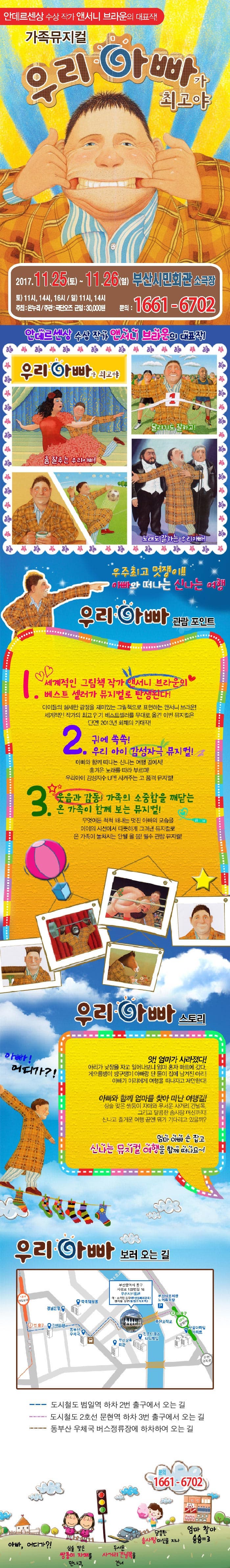 안데르센상 수상 작가 앤서니 브라운의 대표작! 가족뮤지컬 우리아빠가 최고야 2017.11.25(토) ~ 11.26(일) 부산시민회관 소극장 토) 11시, 14시. 16시 일) 11시, 14시 주최 온누리 주관 극단오즈 균일 30,000원 문의 1661-6701 안데르센상 수상작가 앤서니 브라운의 대표작! 우리아빠가 최고야 달리기도 잘하고! 춤 잘추는 우리아빠! 노래도 잘하는 우리아빠! 우주최고 멋쟁이!! 아빠와 떠나는 신나는 여행 우리아빠 관람 포인트 1 세계적인 그림책작가 앤서니브라운의 베스트셀러가 뮤지컬로 탄생된다! 아이들의 섬세한 감정을 재미있는 그림책으로 표현하는 앤서니 브라운! 세계적인 작가의 최고 인기 베스트셀러를 무대로 옮긴 이번 뮤지컬은 단연! 2013년 화제의 기대작! 2 귀에 쏙쏙! 우리 아이 감성자극 뮤지컬! 아빠와 함께 떠나는 신나는 여행 길에서! 흥겨운 노래를 따라 부르며! 우리아이 감성지수 UP!! 시켜주는 고 품격 뮤지컬! 3 웃음과 감동! 가족의 소중함을 깨닫는 온 가족이 함께 보는 뮤지컬! 무엇이든 척척 해내는 멋진 아빠의 모습을 아이의 시선에서 따뜻하게 그려낸 뮤지컬로 온 가족이 놓쳐서는 안될 올 봄! 필수 관람 뮤지컬! 우리아빠 스토리 앗! 엄마가 사라졌다! 아리가 낮잠을 자고 일어나보니 엄마 혼자 마트에 갔다. 게으름뱅이 방구쟁이 아빠랑 단 둘이 집에 남겨진 아리 아빠가 아리에게 여행을 떠나자고 제안한다! 아빠! 어디가?! 아빠와 함께 엄마를 찾아 떠난 여행길! 심술 맞은 쌍둥이 자매와 무서운 사거리 건널목 그리고 달콤한 솜사탕 머신까지! 신나고 즐거운 여행 끝엔 뭐가 기다리고 있을까? 엄마 아빠 손 잡고 신나는 뮤지컬 여행을 함께 떠나요~! 우리아빠 보러 오는 길 부산광역시 동구 지성로 133번길 16 부산시민회관 대 소극장 입구 도시철도 범일역 하차 2번출구에서 오는 길 도시철도 2호선 문현역 하차 3번출구에서 오는 길 동부산 우체국 버스정류장에 하차하여 오는 길 문의 1661-6702 아빠, 어디가?! 심술 맞은 쌍둥이 자매를 만나고, 무서은 사거리건널목을 건너 달콤한 솜사탕 머신을 지나 엄마 찾아 슝슝