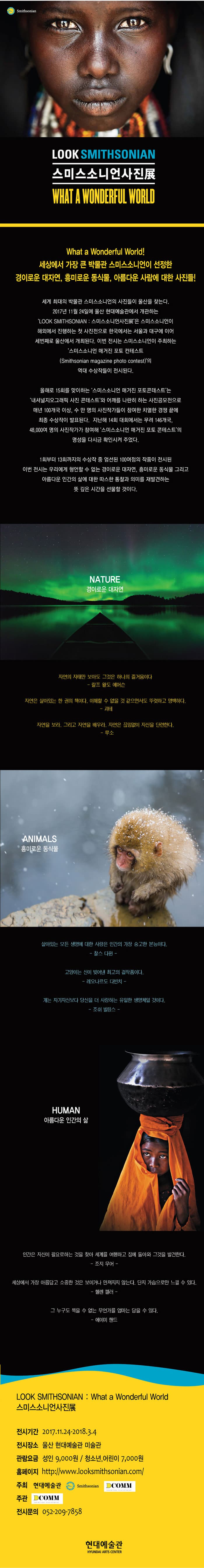 Smithsonian LOOK SMITHSONIAN 스미스소니언사진展 WHAT A WONDERFUL WORLD What a Wnoderful World! 세상에서 가장 큰 박물관 스미스소니언이 선정한 경이로운 대자연, 흥미로운 동식물, 아름다운 사람에 대한 사진들! 세계 최대의 박물관 스미스소니언의 사진들이 울산을 찾는다. 2017년 11월24일애 울산 현대예술관에서 개관하는 LOOK SMITHSONIAN 스미스소니언사진展은 스미스소니언이 해외에서 진행하는 첫 사진전으로 한국에서는 서울과 대구에 이어 세번째로 울산에서 개최된다. 이번 전시는 스미스소니언이 주최하는 스미스소니언 매거진 포토 컨테스트의 역대 수상적들이 전시된다. 올해로 15회를 맞이하는 스미스소니언 매거진 포토콘테스트는 내셔널지오그래픽 사진 콘테스트와 어깨를 나란히 하는 사진공모전으로 매년 100개국 이상, 수 만 명의 사진작가들이 참여한 치열한 경쟁 끝에 최종 수상작이 발표된다. 지난해 14회 대회에서는 무려 146개국 40,000명의 사진작가가 참여해 스미스소니언 매거진 포토 콘테스트의 명성을 다시금 확인시켜 주었다. 1회부터 13회까지의 수상작 중 엄선된 100여점의 작품이 전시된 이번 전시는 우리에게 형언할 수 없는 경이로운 대자연 흥미로운 동식물 그리고 아름다운 인간의 삶에 대한 따스한 통찰과 의미를 재발견하는 뜻 깊은 시간을 선물할 것이다. NATURE 경이로운 대자연 자연의 자태만 보아도 그것은 하나의 즐거움이다 랄프 왈도 에머슨 자연은 살아있는 한 권의 책이다. 이해할 수 없을 것 같으면서도 뚜렷하고 명백하다. 괴테 자연을 보라. 그리고 자연을 배우라. 자연은 끊임없이 자신을 단련한다. 루소 ANIMALS 흥미로운 동식물 살아있는 모든 생명에 대한 사랑은 인간의 가장 숭고한 본능이다. 찰스 다윈 고양이는 신이 밎어넨 최고의 걸작품이다. 레오나르도 다빈치 개는 자기자신보다 당신을 더 사랑하는 유일한 생명체일 것이다. 조쉬 빌링스 HUMAN 아름다운 인간의 삶 인간은 자신이 필요로하는 것을 찾아 세계를 여행하고 집에 돌아와 그것을 발견한다 조지 무어 세상에서 가장 아름답고 소중한 것은 보이거나 만져지지 않는다. 단지 가슴으로만 느낄 수 있다. 헬렌 켈러 그 누구도 찍을 수 없는 무언가를 엄마는 담을 수 있다. 에이미 핸드 LOOK SMITHSONIAN What a Wonderful World 스미스소니언사진展 전시기간 2017.11.24 ~ 2018.3.4 전시장소 울산 현대예술관 미술관 관람요금 성인 9,000원 청소년 어린이 7,000원 홈페이지 https://www.looksmithsonian.com 주최 현대예술관 Smithsonian DCOMM 주관 DCOMM 전시문의 055-209-7858