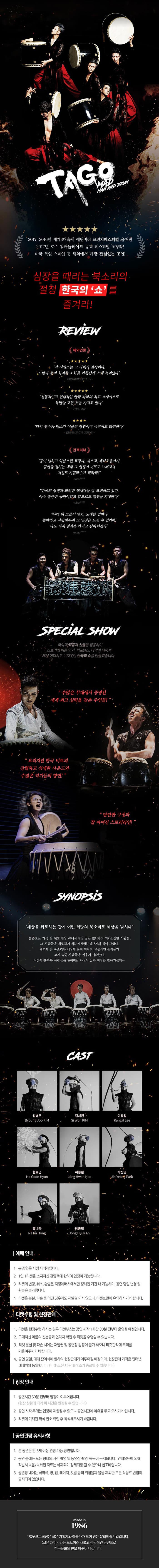 TAGO MAD MAN AND DRUM 2017, 2016년 세계3대축제 에딘버러 프린지페스티벌 올매진 2017년 호주 위메들레이드 뮤직 페스티벌 초청작! 미국 독일 스페인 등 해외에서 가장 관심있는 공연! 심장을 때리는 북소리의 절청 한국의 쇼를 즐겨라! REVIEW 해외언론 각 시퀀스는 그 자체가 걸작이다. 드럼과 춤의 화려한 조화를 아름답게 쇼에 녹여냈다 BROADWAYBABY 전통적이고 현대적인 한국 타악의 최고 쇼케이스로 특별한 모든 것을 가지고 있다 THE LIST 타악 연주와 댄스가 어울려 장관이며 극적이고 화려하다 ENINBURGH GUIDE 관객리뷰 흥이 넘치고 익살스런 표정과, 제스쳐, 객석호응까지, 공연을 펼치는 내내 그 열정이 너무도 느껴져서 저절로 기립박수가 짝짝짝! doro**** 한국의 상징과 화려한 색체감을 잘 표현하고 있다. 아주 훌륭한 공연이었고 앞으로도 열연을 기대한다 vjkw**** 무대 위 그들이 연기, 노래를 얼마나 좋아하고 사랑하는지 그 열정을 느낄 수 있기에! 나도 다시 열정을 가지고 살아야겠다 rmmo**** SPECIAL SHOW 국악의 리듬과 선율을 활용하여 스토리에 따른 연기, 퍼포먼스, 타악이 더해져 세계 어디서도 보지못한 한국의 쇼를 만들었습니다 수많은 무대에서 증명된 세계 최고 실력을 갖춘 주연들! 오리지널 한국 비트의 강렬하고 섬세한 사운드와 수많은 악기들의 향연! 탄탄한 구성과 잘 짜여진 스토리라인! SYNOPSIS 세상을 위로하는 광기 어린 희망의 북소리로 세상을 밝히다 슬픔으로 가득 찬 잿빛 세상 속에서 점점 꿈을 잃어가고 의기소침한 사람들. 그 사람들을 위로하기 위하여 달빛아래 8개의 북이 모였다. 광기에 찬 북소리와 세상에 울려 퍼지고, 역동적인 춤사위가 고개 숙인 사람들을 깨우기 시작한다. 시간이 갈수록 사람들은 잃어버린 자신의 꿈과 희망을 찾아가는데... CAST 김병주 김시원 이강일 현호군 허종환 박진영 홍나라 안종혁 예매 안내 1. 본 공연은 지정좌석제입니다. 2. 1인1티켓을 소지하신 관람객에 한하여 입장이 가능합니다. 3. 티켓의 변경 취소 환불은 지정예매처에서만 정해진 기간 내 가능하며 공연당일 변경 및 환불은 불가합니다. 4. 티켓은 분실 파손 등 어떤 경우에도 재발권 되지 않으니 티켓보관에 유의하시기 바랍니다. 티켓수령 및 현장판매 1. 티켓을 현장수령하시는 경우 티켓부스는 공연시작 1시간 30분 전부터 운영될 예정입니다. 2. 구매하신 이름의 신분증과 연락처 확인 후 티켓을 수령할 수 있습니다. 3. 티켓 분실 및 파손 시에는 재발권 및 공연장 입장이 불가하오니 티켓관리에 주의를 기울여주시기 바랍니다. 4. 공연당일 예매 잔여석에 한하여 현장판매가 이루어질 예정이며 현장판매 가격은 인터넷 예매처와 동일합니다(티켓 소진 시 판매가 조기 종료될 수 있습니다.) 입장안내 1. 공연시간 30분 전부터 입장이 이루어집니다.(현장 상황에 따라 위 시간은 변경될 수 있습니다.) 2. 공연 시작 후에는 입장이 제한될 수 있으니 공연시간에 여유를 두고 오시기 바랍니다. 3. 티켓에 기재된 좌석번호 확인 후 착석해 주시기 바랍니다. 공연관람 유의사항 1. 본 공연은 만 5세이상 관람가능 공연입니다. 2.공연 중에는 모든 형태의 사진 촬영 및 동영상 촬영 녹음이 금지됩니다. 안내요원에 의해 적발 시 녹음 녹화된 자료는 삭제되며 강제퇴장 될 수 있으니 협조바랍니다. 3. 공연장 내에는 화약류 병 캔 레이저 깃발 등의 위험물과 물을 제외한 모든 식음료 반입이 금지되어 있습니다. made in 1986 1986프로덕션은 젊은 기획자와 예술가가 모여 만든 문화예술기업입니다. 삶은 재미라는 모토아래 새롭고 감각적인 콘텐츠로 한국문화의 판을 바꾸어 나갑니다.