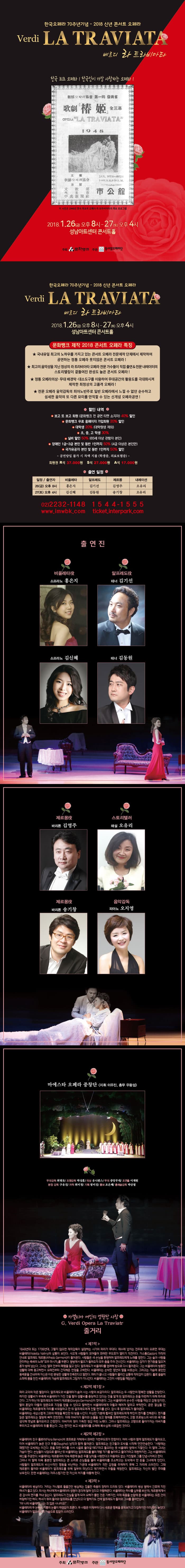 한국오페라 70주년기념 - 2018신년콘서트오페라 베르디 라 트라비아타 한국오페라 70주년기념 - 2018신년콘서트 오페라 Verdi LA TRAVIATA 베르디 라 트라비아타 한국 최초 오페라! 한국인이 가장 사랑하는 오페라! 1946년 한국 최초이 오페라 라 트라비아타의 최초 프로그램 사진 2018.1.26(금) 오후 8시 - 27(토) 오후 4시 성남아트센터 콘서트홀 주최 문화뱅크 주관 동서양오페라단 한국오페라 70주년기념 - 2018신년콘서트 오페라 Verdi LA TRAVIATA 베르디 라 트라비아타 2018.1.26(금) 오후 8시 - 27(토) 오후 4시 성남아트센터 콘서트홀 문화뱅크 제작 2018 콘서트 오페라 특징 국내유일 최고의 노하우를 가지고 있는 콘서트 오페라 전문제작 단체에서 제작하여 공연하는 정통 오페라 못지않은 콘서트 오페라! 최고의 음악성을 지닌 정상의 라 트라비아타 오페라 전문 가수들이 직접 출연 앤 전문 내레이터의 스토리텔링이 곁들어진 완성도 높은 콘서트 오페라! 정통 오페라의상 무대 배경막 대소도구를 이용하여 무대공간의 활용도를 극대화시켜 제작한 최정상의 고품격 오페라! 전문 오페라 음악감독의 피아노반주로 일반 오페라에서 느낄 수 없던 순수하고 섬세한 음악의 또 다른 묘미를 만끽할 수 있는 신개념 오페라 공연! 할인 내역 - 보고또보고(문화뱅크 전 공연 티켓소지자) 40% 할인 - 문화뱅크 무료 홈페이지 가입 회원 20% 할인 - 대학생 20% 할인 (대학원생 제외) - 초·중·고 학생 30% 할인 - 실버할인 50% 할인 (65세 이상 관람자 본인) - 장애인 1급~3급 본인 및 동반 1인까지 50% 할인 (4급 이상은 본인만) - 국가유공자 본인 및 동반 1인까지 50% 할인 * 공연당일 확인 불가시 차액 지불 (학생증, 의료보험증) 회원권 R석 37,000원 S석 27,000원 A석 17,000원 출연 일정 일정/출연자 26일(금) 오후 8시 비올레타 홍은지 알프레도 김기선 제르몽 김영주 내레이션 오유리 27일(토) 오후 4시 비올레타 김신혜 알프레도 김동원 제르몽 송기창 내레이션 오유리 02-2232-1148 www.imwbk.com 1544-1555 ticket.interpark.com 출연진 비올레타 역 소프라노 홍은지 소프라노 김신혜 알프레도 역 테너 김기선 테너 김동원 제르몽 역 바리톤 김영주 바리콘 송기창 스토리텔러 해설 오유리 음악감독 피아노 오지영 마에스타 오페라 중창단 지휘 이우진, 총무 우왕섭 무대감독 최병돈 / 조명감독 박상훈 의상 유니센스 무대 중앙무대 조연출 이재원 분장감독 구유진 자막 최미정 기획 염미진 홍보 조은혜 총예술감독 박상열 카멜리아 여인의 영원한 사랑 G. Verdi Opera La Traviatr 줄거리 제1막 1849년대 도는 1799년대, 그렇지 않으면 제작감독이 설정하는 시기의 파리가 무대다. 애수에 넘치는 전주로 막이 오르면 무대는 비올레타(Violetta Valery)의 살롱이 보인다. 사교계 사람들이 모여들어 화려한 무도회가 열리기 직전이다. 가스통(Gaston) 자작의 안내로 알프레도 제르몽(Alfredo Germont))이 들어온다. 사람들은 새 손님을 환영하며 알프레도에게 노래를 청한다. 그는 술과 사랑을 찬미하는 축배의 노래 모두 마시자를 부른다. 옆방에서 왈츠가 들려오자 모두 춤을 추러 건너간다. 비올레타는 갑자기 현기증을 일으켜 혼자 방에 남는다. 그녀는 얼마 전부터 폐렴을 앓고 있다. 알프레도가 비올레타를 염려해 방으로 다시 들어온다. 그는 비올레타의 방종한 생활에 대해 충고하면서 오래전부터 간직해온 연정을 고백한다. 비올레타는 순박한 청년의 말을 비웃는다. 그러고는 가슴에 꽂았던 동백꽃을 건네주며 자신을 이런 분방한 생활에 만족한다고 말한다. 파티가 끝나고 사람들이 물러간 살롱에 적막감이 감돈다. 홀로 쓸쓸히 소파에 몸을 던진 비올레타의 가슴에 알프레도의 그림자가 지난간다. 비올레타는 그것이 사랑임을 깨닫는다. 제2막 제1장 파리 교외의 작은 별장이다. 알프레도와 비올레타가 숨어 사는 사랑의 보금자리이다. 알프레도는 두 사람만의 행복한 생활을 찬양한다. 하지만 생활비가 부족해서 비올레타가 가진 것을 팔아 생활비를 충당하고 있다는 것을 알게 된 알프레도는 돈을 마련하기 위해 파리로 단다. 그가 떠난 뒤 알프레도의 아버지 제르몽(GiorgioGermont)이 찾아온다. 그는 비올레타의 순수한 사랑을 깨닫고 감명 받지만, 딸의 혼담이 아들의 염문으로 지장을 받을 수 있다고 말하면서 비올레타에게 아들과 헤어져 달라고 부탁한다. 굳으 결심을 한 비올레타는 제르몽에게 자리를 비워달라고 한 뒤 알프레도에게 전할 편지를 쓴다. 잠시 후 알프레도가 돌아온다. 비올레타는 새삼스럽게 그와의 애정을 확인한 뒤 방을 나간다. 이상한 기분에 휩싸인 알프레도에게 하인이 편지를 전해준다. 편지를 읽은 알프레도는 절망에 빠져 한탄한다. 이때 아버지가 들어와 눈물을 씻고 명예를 회복하라면서, 고향 프로방스의 바다와 육지를 생각해 옛날로 돌아오라고 간청한다. 아버지의 정이 가득한 정감 어린 노래다. 그러나 알프레도는 고향으로 돌아가자는 아버지를 뿌리치고 비올레타의 뒤를 쫓는다. 그는 편지만 보고 비올레타를 오해해 복수심에 사로잡힌 것이다. 제2막 제2장 비올레타의 친구 플로라(Flora Bervoix)의 호화로운 저택에서 화려한 가면무도회가 한창읻. 여러 사람과 함께 알프레도가 들어오고, 이어 비올레타가 늙은 친구 두폴(Douphol) 남작과 함께 들어온다. 알프레도는 친구들과 도박을 시작해 연전연승한다. 사랑에는 패했지만 도박에는 이긴다. 돈을 따면 여자를 사서 시골로 돌아갈 테다 라고 들으라는 뜻 비올레타 앞에서 자껄이낟. 이 말에 그녀는 가슴이 멘다. 손님들이 식당으로 물러난 뒤 비올레타는 알프레도를 불러 제발 자기를 놓아두고 돌아가라고 애원하지만, 그는 비올레타의 배신을 추궁한다. 비올레타는 제르몽과의 약속 때문에 늙은 두폴 남작을 사랑한다고 마음에도 없는 거짓말로 그를 단념시키려고 한다. 그러나 이 말에 더욱 충분한 알플레도는 큰 소리를 손님들을 불러 비올레타를 조소하고는 도박에서 딴 돈을 그녀에게 던진다. 사람들이 알프레도의 비신사적인 행동을 비난하는 가운데 비올레타가 격한 감정을 주체하지 못해 그 자리에 쓰러지낟. 그때 제르몽이 들어와 비올레타가 알프레도를 위해 일부러 떠났다고 얘기하면서 아들을 책망한다. 알프레도는 자신이 벌인 추태를 뉘우친다. 한편 비올레타는 저주스럽기만 한 자신의 처지를 애통해 한다. 제3막 비올레타의 병실이다. 거리는 카니발로 들끓건만 병실에는 침울한 죽음의 장막이 드리워 있다. 비올레타의 병상 옆에서 간호에 지친 하녀가 졸고 있다. 의사는 하녀에게 비올레타의 생명이 경각에 달려 있다고 귀띔해준다. 비올레타는 하녀를 심부름 보낸 뒤, 제르몽에게서 온 감사의 편지를 꺼내 읽는다. 알프레도가 진실을알게 되어 오해가 풀린 것은 기쁘지만, 이제 죽음을 눈앞에 둔 비올레타는 모든 것이 허망하기만 하다. 하녀가 뛰어 들어와 알플레도를 만났다고 다 말하기도 전에 알프레도가 들어오 그녀를 끌어안는다. 아! 나의 비올레타 나는 죄 많은 사나이오 비올레타의 두 눈에서 기쁨의 눈물이 하염없이 흐른다. 두 사람은 이제부터 다시 새로운 행복을 꿈꿔보자고 다짐하지만 이미 때는 늦었다. 비올레타가 알프레도의 가슴으로 힘없이 쓰러진다. 주최 문화뱅크 주관 동서양오페라단