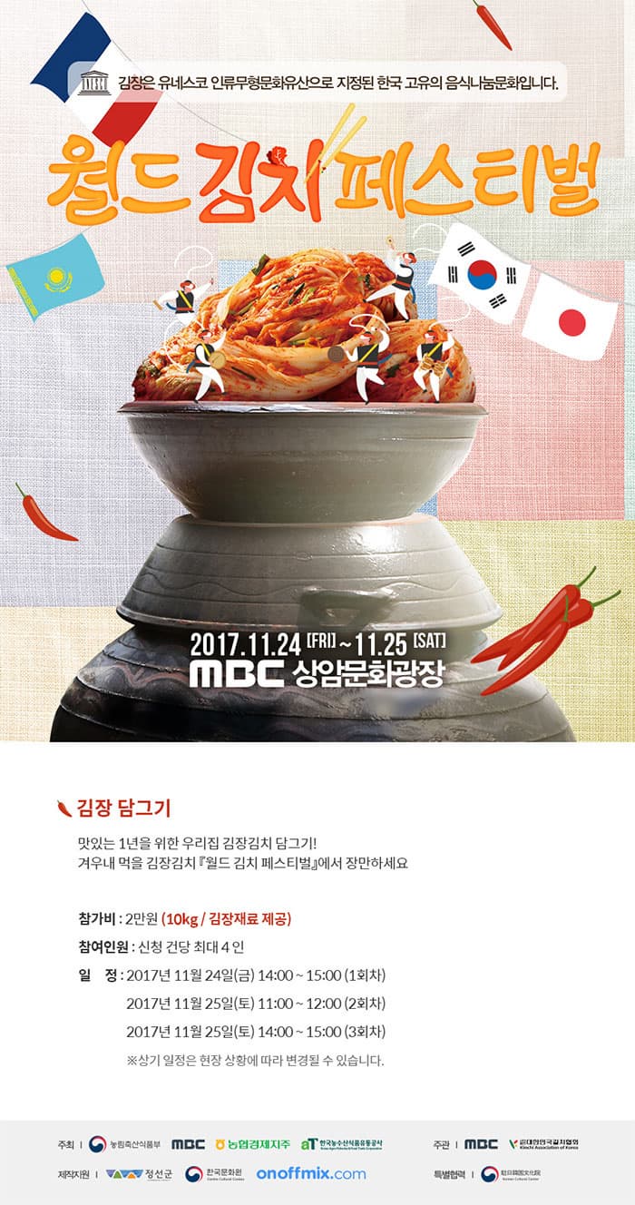 김장은 유네스코 인류무형문화유산으로 지정된 한국 고유의 음식나눔문회입니다. 월드김치페스티벌 2017.11.24 FRI ~ 11.25 SAT MBC 상암문화광장 김장 담그기 맛있는 1년을 위한 우리집 김장김치 담그기! 겨우내 먹을 김장김치 월드 김치 페스티벌에서 장만하세요 참가비 2만원(10Kg 김장재료 제공) 참여인원 신천 건당 최대 4인 일정 2017년 11월 24일(금) 14:00 ~ 15:00(1회차) 2017년 11월 25일(토) 11:00 ~ 12:00(2회차) 2017년 11월 25일(토) 14:00 ~ 15:00(3회차) 상기 일정은 현장 상황에 따라 변경될 수 있습니다. 주최 농림축산식품부, MBC, 농협경제지주, 한국농수산식품유통공사 주관 MBC, 사단법인 대한민국김치협회 제작지원 정선군, 한국문화원, onofflix.com 특별협력 Korean Cultural