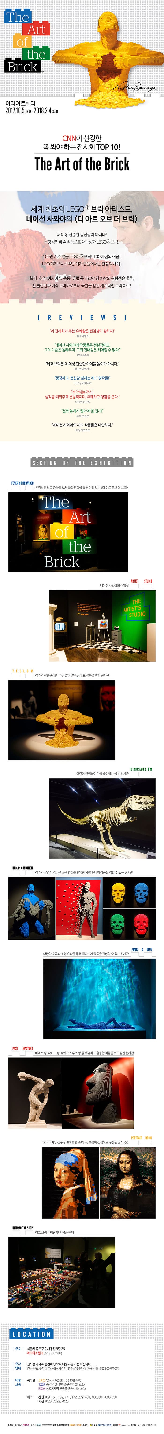 The Art of the Brick  아라아트센터 2017.10.5(THU) - 2018.2.4(SUN) CNN이 선정한 꼭봐야하는 전시회 TOP 10! The Art of the Brick  세계 최초의 LEGO 브릭 아티스트, 네이선 사와야의 디 아트 오브 더 브릭 더이상 단순한 장난감이 아니다! 독창적인 예술 작품으로 재탄생한 LEGO 브릭! 100만 개가 넘는 LEGO 브릭! 100여 점의 작품! LEGO 브릭 수백만 개가 만들어내는 환상의 세계! 북미, 호주, 아시아 및 중동, 유럽 등 150만 명 이상의 관람객은 물론, 빌 클린턴과 버락 오바마로부터 극찬을 받은 세계적인 브릭 아트! REVIEWS 이 전시회가 주는 유쾌함은 전염성이 강하다! - 뉴욕타임즈 네이선 사와야의 작품들은 전설적이고 그의 기술은 놀아우며, 그의 인내심은 헤아릴 수 없다 - 런더니스트 레고 브릭은 더이상 단순한 아이들 놀이가 아니다. - 월스트리트저널 굉장하고, 현실감 넘치는 레고 명작들! - 굿모닝 아메리카 숨막히는 전시! 생각을 깨워주고 본능적이며, 유쾌하고 영감을 준다. - 타임아웃 NYC 결코 놓치지 말아야 할 전시! - 뉴욕포스트 네이선 사와야의 레고 작품들은 대단하다. - 허피텅포스트 SECTION OF THE EXHIBITION  FOYER 앤 INTROVIEO 본격적인 작품 관람에 앞서 글과 영상을 통해 미리 보는 디 아트 오브 더 브릭 The Art of the Brick 네이선 사와야의 작업실 ARTIST STUDIO YELLOW 작가의 작품 중에서 가장 많이 알려진 대표 작품을 위한 전시관 DINOSAURIUM 어린이 관객들이 가장 좋아하는 공룡 전시관 HUMAN CONDITION 작가가 살면서 겪어온 많은 변화를 반영한 사람 형태의 작품을 접할 수 있는 전시관 PIANO 앤 BLUE 다양한 소품과 조명 효과를 통해 삭다르게 작품을 감상할 수 있는 전시관 PAST MASTERS 비너스 상, 다비드 상, 아우구스투스 상 등 유명하고 훌륭한 작품들로 구성된 전시관 PORTRAIT ROOM 모나리자, 진주 귀걸이를 한 소녀 등 초상화 컨셉으로 구성된 전시공간 INTERACTIVE SHOP 레고 브릭 체험장 및 기념품 판매 LOCATION 주소 서울시 종로구 인사동길 9길 26 아라아트센터(02-733-1981) 주차안내 전시장 내 주차공간이 없으니 대중교통 이용 바랍니다. 인근 유료 주차장 : 인사동 서인사마당 고영주차장 이용 가능(유료:800원/10분) 대중교톻ㅇ 지하철 3호선 안국역 6번 출구(약10분 소요) 1호선 종각역 3-1번 출구(약10분 소요) 5호선 종로3가역 5번 출구(약15분 소요) 버스 간선 109, 151, 162,171, 172, 272, 401, 406, 601, 606, 704 지선 1020, 7022, 7025