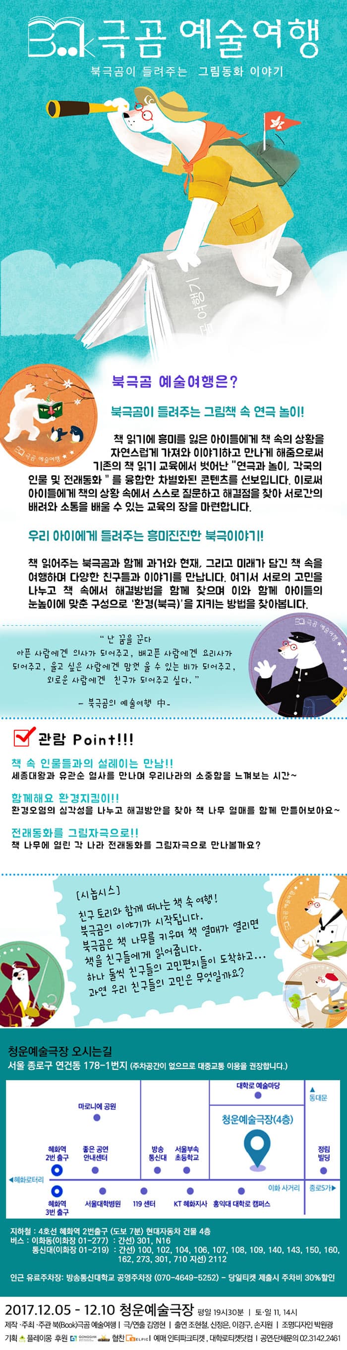 Book극곰 예술여행 북극곰이 들여주는 그림동화 이야기 북금곰 예술여행은? 북금곰이 들려주는 그림책 속 연극 놀이! 책 읽기에 흥미를 잃은 아이들에게 책 속의 상황을 자연스럽게 가져와 이야기하고 만나게 해줌으로써 기존의 책 읽기 교육에서 벗어난 연극과 놀이, 각국의 인물 및 전래동화를 융합한 차별화된 콘텐츠를 선보입니다. 이로써 아이들에게 책의 상황 속에서 스스로 질문하고 해결점을 찾아 서로간의 배려와 소통을 배울 수 있는 교육의 장을 마련합니다. 우리 아이에게 들려주는 흥미진진한 북극이야기! 책 읽어주는 북금곰과 함께 과거와 현재,  그리고 미래가 담긴 책 속을 여행하며 다양한 친구들과 이야기를 만납니다. 여기서 서로의 고민을 나누고 책 속에서 해결방법을 함께 찾으며 이와 함께 아이들의 눈높이에 맞춘 구성으로 환경(북극)을 지키는 방법을 찾아봅니다. 난 꿈을 꾼다 아픈 사람에겐 의사가 되어주고, 배고픈 사람에겐 요리사가 되어주고, 울고 싶은 사람에겐 맘껏 울 수 있는 비가 되어주고, 외로운 사람에겐 친구가 되어 주고싶다. - 북극곰의 예술여행 中 - 관람 Point!!! 책 속 인물들과의 설레이는 만남!! 세종대왕과 유관순 열사를 만나며 우리나라의 소중함을 느껴보는 시간~ 함께해요 환경지킴이!! 환경오염의 심각성을 나누고 해결방안을 찾아 책 나무 열매를 함께 만들어보아요~  전래동화를 그림자극으로!! 책 나무에 열린 각 나라 전래동화를 그림자극으로 만나볼까요? 시놉시스 친구 토리와 함께 떠나는 책 속 여행! 북극곰의 이약기가 시작됩니다. 북극곰은 책 나무를 키우며 책 열매가 열리면 책을 친구들에게 읽어줍니다. 하나 둘식 친구들의 고민편지들이 도착하고... 과연 우리 친구들의 고민은 무엇일까요? 청운예술극장 오시는길 서울 종로구 연건동 178-1번지(주차공간이 없으므로 대중교통 이용을 권장합니다.) 지하철 : 4호선 혜화역 2번출구 (도보 7분) 현대자동차 건물 4층 버스 : 이화동(이화장 01-227) : 간선) 301, N16 통신대(이화장 01-219) : 간선) 100, 102, 104, 106, 107, 108, 109, 140, 143, 150, 160, 162, 273, 301, 710 지선) 2112 인근 유료주차장 : 방송통신대학교 공영주차장(0170-4649-5252) - 당일티켓 제출시 주차비 30% 할인 2017.12.05 - 12.10 청운예술극장 평일 19시 30분 토.일 11시, 14시 제작.주최.주관 북(Book)극곰 예술여행 극/연출 김영현 출연 조현철, 신정은, 이경구, 손지원 조명디자인 박원광 기획 플레이몽 후원 공간, 스타간판 협찬 셀픽 예매 인터파크티켓, 대학로티켓닷컴 공연.단체문의 02-3142-2461