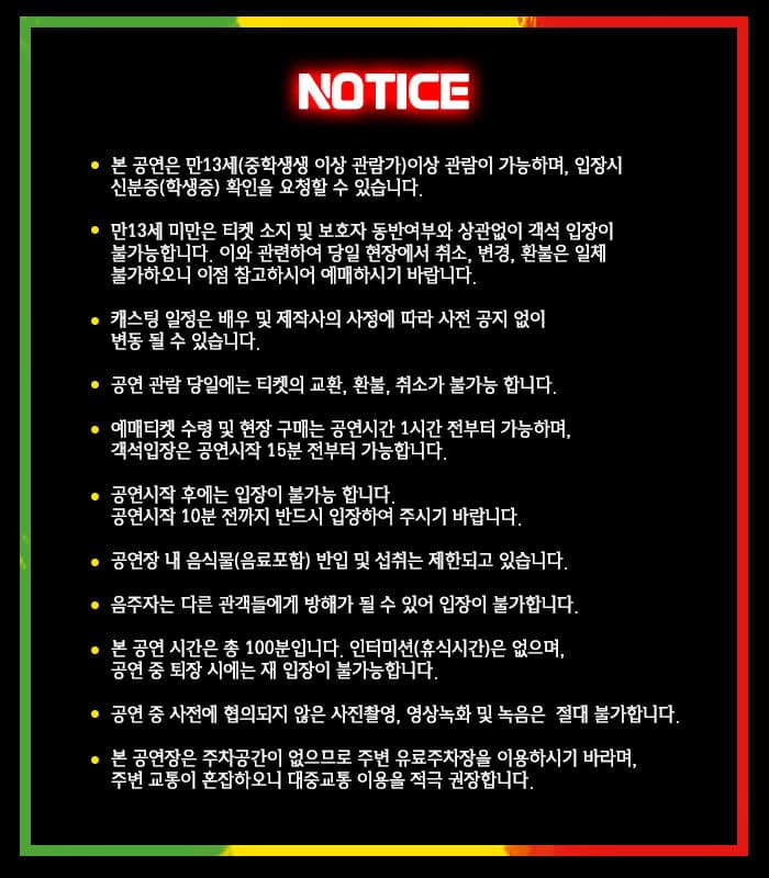 NOTICE  본 공연은 만13세(중학생 이상 관람가)이상 관람이 가능하며, 입장시 신분증(학생증) 확인을 요청할 수 있습니다. 만 13세 미만은 티켓 소지 및 보호자 동반여부와 상관없이 객석 입장이 불가능합니다. 이와 관련하여 당인 현장에서 취소, 변경, 환불을 일체 불가하오니 이점 참고하시어 예매하시기 바랍니다. 캐스팅 일정은 배우 및 제작사의 사정에 따라 사전 공지 없이 변동 될 수 있습니다. 공연 관람 당일에는 티켓의 교환, 환불, 취소가 불가능합니다. 예매티켓 수령 및 현장 구매는 공연시간 1시간 전부터 가능하며, 객석입장은 공연시작 15분 전부터 가능합니다. 공연시작 후에는 입장이 불가능 합니다. 공연시작 10분전까지 반드시 입장하여 주시기 바랍니다. 공연장 내 음식물(음료포함) 반입 및 섭취는 제한도고 있습니다. 음주자는 다른 관객들에게 방해가 될 수 있어 입장이 불가합니다. 본 공연 시간은 총 100분입니다. 인터미션(휴식시간)은 없으며, 공연 중 퇴장시에는 재 입장이 불가능합니다. 본 공연장은 주차공간이 없으므로 주변 유료주차장을 이용하시기 바라며, 주변 교통이 혼잡하오니 대중교통 이용을 적극 권장합니다. 