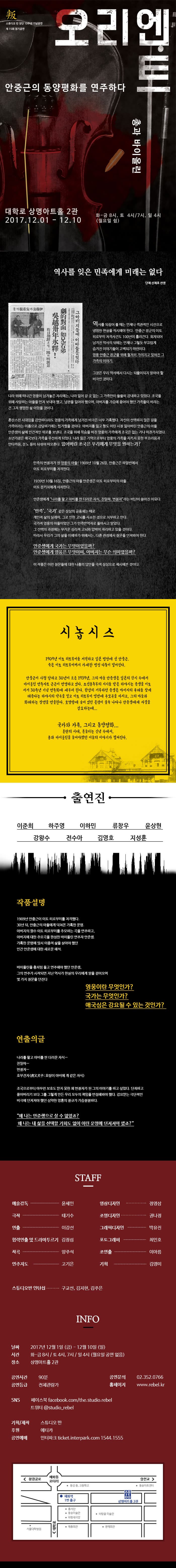 스튜디오 반 창단 10주년 기념공연 제15회 정기공연 오리엔트 총과 바이올린 안중근의 동양평화를 연주하다 대학로 상명아트홀 2관 2017.12.01 - 12.10 화-금 8시 / 토 4시, 7시 / 일 4시 (월요일 공연 없음) 역사를 잊은 민족에게 미래는 없다 단체 신채호 선생 역사를 되짚어 볼 때는 언제나 객관적인 시선으로 냉엄한 현실을 직시해야 한다. 안중근 장군의 이토히로부미 저격사건도 100년이 흘러간다. 회자되어 남겨진 역사의 뒤에는 언제나 그렇듯 부끄럽게 숨겨진 이야기들이 고백되기 마련이다. 영웅 안중근 장군을 위해 철저히 가려지고 잊혀진 그 가족의 이야기. 그것은 우리 역사에서 다시는 되풀이되지 말아야 할 비극인 것이다. 나라 위해 떠나간 여웅이 남겨놓은 자리에는, 나라 잃어 갈 곳 없는 그 가족만이 쓸쓸히 감내하고 있었다. 조국을 위해 사랑하는 아들을 먼저 보내야 했고, 남편을 잃어야 했으며, 아버지를 가슴에 묻어야 했던 가족들이 바라는건 그저 평범한 삶 이었을 것이다. 혼란스런 시대임을 감안하더라도 영웅의 가족에게 남겨진 비극은 너무 가혹했다. 자신이 선택하지 않은 길을 가족이라는 이름으로 감당하기에는 힘겨웠을 것이다. 아버지를 잃고 형도 어린 시절 잃어버린 안중근의 아들 안준생의 삶에 인간적인 위로를 보낸다. 조국을 위해 목숨을 바친 영웅의 가족에게 조국은 없는 거나 마찬가지였다. 소년가장은 애국보다 가족을 우선하게 되었다. 나라 잃은 기억으로부터 영웅의 가족을 지키지 못한 부끄러움과 안타까움, 분노 등이 뒤섞여 떠오른다. 잃어버린 조국은 우리에게 무엇을 원하는가? 민족의 변절자가 된 영우의 아들! 1909년 10월 26일, 안중근은 하얼빈에서 이토 히로부미를 저격한다. 1939년 10월 16일, 안중근의 아들 안준생은 이토 히로부미의 아들 이토 분키치에게 사죄하낟. 안준생에게 나라를 팔고 아비를 판 더러운 자식, 친일파, 변절자 라는 비난이 쏟아진 이유다. 민족, 국가 같은 상상의 공동체는 때로 개인적 삶의 딜레마, 그로 인한 고뇌를 사소한 것으로 치부하고 만다. 국가적 영웅의 아들이었던 그가 민족반역자로 돌아서고 말았다. 그 선택의 과정에는 무거운 심리적 고뇌와 압박이 자리하고 있을 것이다. 따라서 우리가 그의 삶을 이해하기 위해서는, 다른 관점에서 질문을 던져봐야 한다. 안준생에게 국가는 무엇이었을까? 안준생에게 영웅은 무엇이며, 아버지는 무슨 의미였을까? 이 작품은 이런 질문들에 대한 나름의 답안을 극적 상상으로 제시해본 것이다. 시놉시스 1909년 이토 히로부미를 저격하고 일본 법정에 선 안중근. 죽은 이토 히로부미까지 가세한 법정 다툼이 벌어진다. 안중근이 사형 당하고 30년이 흐른 1939년, 그의 아들 안준생은 일본의 감시 속에서 바이올린 연주자로 근근이 연명하고 있다. 조선총독부의 지시를 받은 하야시는 준생을 이토 서거 30주년 기념 연주회에 세우려한다. 완강히 거부하던 준생은 아버지의 유해를 찾게 해준다는 하야시의 약속을 믿고 이토 히로부미 영전에 추모곡을 바치고, 그의 아들과 화해하는 장면을 연출한다. 호텔방에 숨어 있던 은령이 불쑥 나타나 안준생에게 자결을 강요하는데... 국가와 가족, 그리고 동양평화... 혼란의 시대, 흔들리는 신념 속에서, 총과 바이올린을 들어야했던 이들의 이야기가 펼쳐진다. 출연진 이준희 하주영 이하민 류창우 윤상현 강왕수 전수아 김영호 지성훈 작품설명 1909년 안중근이 이토 히로부미를 저격했다. 30년 뒤, 안중근의 아들에게 닥쳐온 가혹한 운명. 아버지의 원수 이토 히로부미를 추모하는 곡을 연주하고, 아버지에 대한 추모곡을 완성한 바이올린 연주자 안중생. 가혹한 운명에 맞서 이중적 삶을 살아야했던 인간 안준생에 대한 새로운 해석. 바이올린을 총처럼 들고 연주해야 했던 안준생, 그의 연주가 시작되면 지난 역사가 현실의 우리에게 말을 걸어오면 몇가지 질문을 던진다 영웅이란 무엇인가? 국가는 무엇인가? 애국심은 강요될 수 있는 것인가? 연출의 글 나라를 팔고 아비를 판 더러운 자식... 친일파... 변절자... 호부견자(虎父犬子: 호랑이 아비에게 개 같은 자식) 조국으로부터 아무런 보호도 받지 못한 채 변절자가 된 그의 이야기를 하고 싶었다. 단죄하고 묻어버리기 보다 그를 그렇게 만든 우리 모두의 책임을 반성해봐야 했다. 강요받는 극단적인 비극에 던져져야 했던 심약한 영혼의 절규가 가슴절절하다. 왜 나는 안준생으로 살 수 없었죠? 왜 나는 내 삶을 선택할 기회도 없이 이런 운명에 던져져야 했죠? STAFF 예술감독 윤세민 극작 태기수 연출 이강선 협력연출 및 드라마투르기 김정섭 작곡 양주석 연주지도 고기은 영상디자인 정영삼 조명디자인 권나정 그래픽다자인 박유진 포토그래퍼 최인호 조연출 이아름 기획 김영미 스튜디오반 인턴십 구교선, 김지현, 김주은 INFO 날짜 2017년 12월 1일(금) - 12월 10일(일) 시간 화-금 8시 / 토 4시, 7시 / 일 4시 (월요일 공연 없음) 장소 상명아트홀 2관 공연시간 90분 공연등급 전체관람가 공연문의 02-352-0766 홈페이지 www.rebel.kr SNS 페이스북 facebook.com/the.studio.rebel 트위터 @studio_rebel 기획/제작 스튜디오 반 후원 에티카 공연예매 인터파크 ticket.interpark.com 1544-1555
