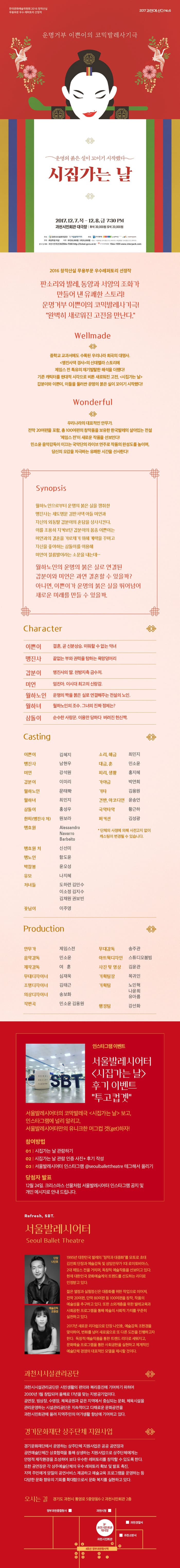 한국문화예술위원회 2016 창작산실 무용부문 우수 레퍼토리 선정작 2017 과천에 산다 NO.6 운명거부 이쁜이의 코믹발레사기극 운명의 붉은 실이 꼬이기 시작했다 시집가는 날 2017.12.7.목 - 12.8.금 7:30 PM 과천시민회관 대극장 R석 30,000원  S석 20,000원 2016 창작산실 무용부문 우수 레퍼토리 선정작 판소리와 발레, 동양과 서양의 조화가 만들어 낸 유쾌한 스토리! 운명거부 이쁜이의 코믹발레사기극! 완벽히 새로워진 고전을 만난다. Wellmade 중학교 교과서에서도 수록된 우리나라 희곡의 대명사. 맹진사댁 경사의 신데렐라 스토리에 제임스 전 특유의 재기발랄한 해석을 더했다! 기존 캐릭터를 현대적 시작으로 비튼 새로워진 고전, 시집가는 날 갑분이와 이쁜이, 이들을 둘러싼 운명의 붉은 실이 꼬이기 시작했다! Wonderful 우리나라의 대표적인 안무가. 전막 20여편을 포함, 총 100여편의 창작품을 보유한 한국발레의 살아있는 전설 제임스 전이 새로운 작품을 선보인다! 민소윤 음악감독이 이끄는 국악단의 라이브 연주로 작품의 완성도를 높이며, 당신의 오감을 자극하는 유쾌한 시간을 선사한다! Synopsis 월하노인으로부터 운명의 붉은 실을 쟁취한 맹진사는 세도명문 김판서댁 아들 미언과 자신의 외동딸 갑분이의 혼담을 성사시킨다. 이를 조용히 지켜보던 갑분이의 몸종 이쁜이는 미언과 결혼을 가로채기 위해 계략을 꾸미고 자신을 좋아하는 삼돌이를 이용해 미언이 절름발이라는 소문을 내는데... 월하노인의 운명의 붉은 실로 연결된 갑분이와 미언은 과연 결혼할 수 있을까? 아니면, 이쁜이가 운명의 붉은 실을 뛰어넘어 새로운 미래를 만들 수 있을까. Character 이쁜이 결혼, 곧 신분상승, 미워할 수 없는 약녀  맹진사 끝없는 부와 권력을 탐하는 욕망덩어리 갑분이 맹진사의 딸. 천방지축 금수저. 미언 엄친아. 이시대 최고의 신랑감. 월하노인 운명의 짝을 붉은 실로 연결해주는 전설의 노인. 월하녀 월하노인의 조수. 그녀의 진짜 정체는? 삼돌이 순순한 사랑꾼. 이용만 당하다 버려진 헌신짝. Casting 이쁜이 역 김혜진 맹진사 역 남현우 미언 역 강석원 갑분이 역 이미리 월하노인 역 문택학 월하녀 역 최민지 삼돌이 역 홍성우 한씨(맹진사 처) 역 원보라 맹효원 역 Alessandro Navarro Barbeito 맹효원 처 역 신선미 맹노인 역 함도윤 박참봉 역 윤오성 유모 역 나지혜 처녀들 역 도하련, 김민수, 이소정, 김지수, 김채원, 권보빈 꽃님이 역 이주영 소리,해금 최민지 대금, 훈 민소윤 피리, 생황 홍지혜 가양금 박연희 기타 김용원 건반, 아코디언 윤송언 국악타악 황근하 퍼커션 김성광 * 단체의 사정에 의해 사전고지 없이 캐스팅이 변경될 수 있습니다. Productuon 안무가 제임스전 음악감독 민소윤 제작감독 여훈 무대디자이너 심재욱 조명디자이너 김태근 의상디자이너 송보화 작편곡 민소윤, 김용원 무대감독 송주관 아트윅디자인 스튜디오붐빔 사진 및 영상 김윤관 기획팀장 목귀인 기획팀 노민혁, 나윤희, 유아름 행정팀 강선화 인스타그램 이벤트 세울발레시어터 시집가는 날 후기 이벤트 투고컵겟 서울발레시어터의 코믹발레극 시집가는 날 보고, 인스타그램에 널리 알리고, 서울발레시어터만의 유니크한 머그컵 겟(get)하자! 참여방법 01 시집가는 날 관람하기 02 시집가는 날 관람 인증 사진 + 후기 작성 03 서울발레시어터 인스타그램 @seoulballettheatre 태그해서 올리기 당첨자 발표 12월 24일. 크리스마스 선물처럼 서울발레시어터 인스타그램 공지 및 개인 메시지로 안내 드립니다. Refresh, SBT 서울 발레씨어터 Seoul Ballet Theatre 단장 나인호 예술감독 조현경 1995년 대한민국 발레의 창작과 대중화를 모토로 초대 김인희 단장과 예술감독 및 상임안무가 1대 로이토비아스, 2대 제임스 전을 거치며, 독창적 예술작품을 선보이고 잇다. 현대 대한민국 문화예술계의 트렌드를 선도하는 리더로 인정받고 있다. 젊은 열정과 실험정신은 대중화를 위한 작업으로 이어져, 전막 20여편, 단막 80여편 등 100여편을 창작, 작품의 예술성을 추구하고 있다. 또한 소외계층을 위한 발레교육과 사회공헌 프로그램을 통해 예술의 사회적 가치를 꾸준히 실천하고 있다. 2017년 새로운 리더쉽으로 단장 나인호, 예술감독 조현경을 맞이하여, 변화를 넘어 새로움으로 도 다른 도전을 진행하고자 한다. 독창적 예술작품을 통한 트레드 리더로 세워지고, 문화예술 프로그램을 통한 사회공헌을 실현하고 체계적인 예술단체 경영의 대표적인 모델을 제시할 것이다. 과천시시설관리공단 과천시시설관리공단을 시민생활의 편의와 복리증진에 기여하기 위하여 2000년 1월 창립되어 올해로 17년을 맞는 지방공기업이다. 공연장, 빙상장, 수영장, 체육공원과 같은 지역에서 중심되는 문화, 체육시설을 관리운영하는 시설관리공단은 지속적이고 다채로운 문화공연을 과천시민회관에 올려 지역주민의 여가생활 향상에 기여하고 있다. 경기문화재단 상주단체 지원사업 경기문화재단에서 운영하는 상주단체 지원사업은 공공 공연장과 공연예술단체간 상호협력을 통해 상생하는 지원사업으로 상주단체에게는 안정적 제작환경을 조성하여 보다 우수한 레퍼토리를 창작할 수 있도록 한다. 또한 공연장은 각 상주예술단체의 우수 레퍼토리 확보 및 발 표 촉진, 지역 주민에게 양질의 공연서비스 제공하고 예술교육 프로그램을 운영하는 등 다양한 문화 향유의 기회를 확대함으로서 문화 복지를 실현하고 있다. 오시는 길 경기도 과천시 통영로 5 중앙동6-2 과천시민회관 2층