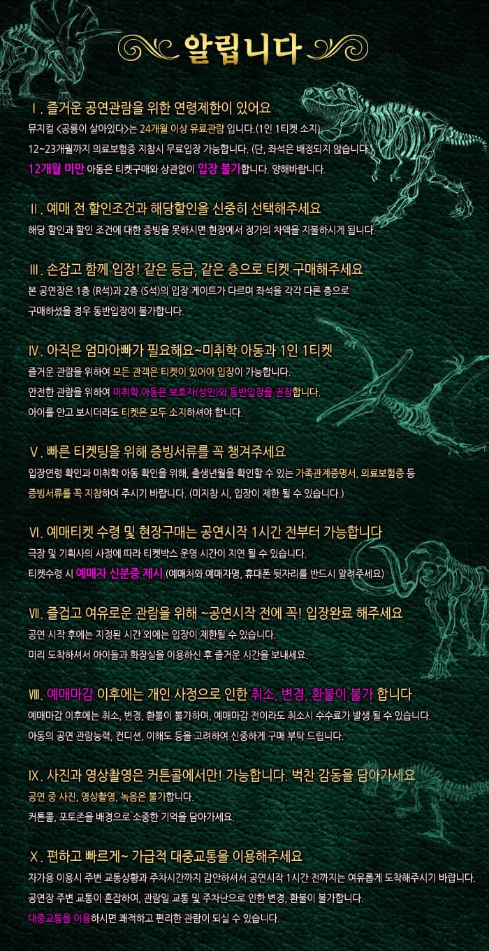 알립니다 1. 즐거운 공연관람을 위한 연령제한이 있어요 뮤지컬 공룡이 살아있다 는 24개월 이상 유료관람 입니다(1인 1티켓 소지) 12~23개월까지 의료보험증 지참시 무료입장 가능합니다.(단, 좌석은 배정되지 않습니다.) 12개월 미안 아동은 티켓구매와 상관없이 입장 불가합니다. 양해바랍니다. 2. 예매 전 할인조건과 해당할인을 신중히 선택해주세요 해당 할인과 할인 조건에 대한 증빙을 못하시면 현장에서 정가의 차액을 지불하시게 됩니다. 3. 손잡고 함께 입장! 같은 등급, 같은 층으로 티켓 구매해주세요. 본 공연장은 1층(R석)과 2층(S석)의 입장 게이트가 다르며 좌석을 각각 다른 층으로 구매하셨을 경우 동반입장이 불가합니다. 4. 아직은 엄마아빠가 필요해요~ 미취학 아동과 1인 1티켓 즐거운 관람을 위하여 모든 관객은 티켓이 있어야 입장이 가능합낟. 안전한 관람을 위하여 미취학 아동은 보호자(성인)와 동반입장을 권장합니다. 아이를 안고 보시더라도 티켓은 모두 소지하셔야 합니다. 4. 빠른 티켓팅을 위해 증빙서류를 꼭 챙겨주세요. 입장연령 확인과 미취학 아동 확인을 위해, 출생년월을 확인할 수 있는 가족관계증명서, 의료보험증 등 증빙서류를 꼭 지참하여 주시기 바랍니다.(미지참 시, 입장이 제한 될 수 있습니다.) 5. 예매티켓 수령 및 현장구매는 공연시작 1시간 전부터 가능합니다. 극장 및 기획사의 사정에 따라 티켓박스 운영 시간이 지연 될 수 있습니다. 티켓 수령시 예매자 신분증 제시(예매처와 예매자명, 휴대폰 뒷자리를 반드시 알려주세요) 6. 즐겁고 여유로운 관람을 위해 공연 시작 전에 꼭 입장완료 해주세요 공연 시작 후에는 지정된 시간 외에는 입장이 제한될 수 잇습니다. 미리 도착하셔서 아이들과 화장실을 이용하신 후 즐거운 시간을 보내세요. 7. 예매마감 이후에는 개인 사정으로 인한 취소, 변경, 환불이 불가합니다. 예매마감 이후에는 취소, 변경, 환불이 불가하며, 예매마감 전이라도 취소시 수수료가 발생 될 수 있습니다. 아동이 공연 관람능력, 컨디션, 이해도 등을 고려하여 신중하게 구매 부탁드립니다. 8. 사진과 영상촬영은 커튼콜에서만 가능합니다. 벅찬 감동을 담아가세요 공연 중 사진, 영상촬영, 녹음은 불가합니다. 커튼콜, 포토존을 배경으로 소중한 기억을 담아가세요. 9. 편하고 빠르게 가급적 대중교통을 이용해주세요 자가용 이용시 주변 교통상황과 주차시간까지 감안하셔서 공연시작 1시간 전까지는 여유롭게 도착해주시기 바랍니다. 공연장 부변 교통이 혼잡하여, 관람일 교통 및 주차난으로 인한 변경, 환불이 불가합니다. 대중교통을 이용하시면 쾌적하고 퍈리한 관람이 되실 수 있습니다. 