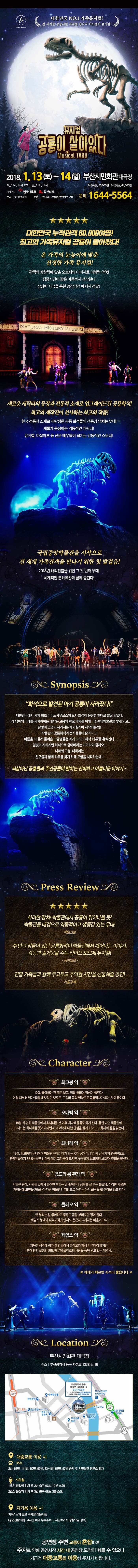 대한민국 MO.1 가족뮤지컬! 전 세계를 감동시킬 뮤지엄 판타지 어드벤쳐 뮤지컬! 뮤지컬 공룡이 살아있다 Musical TARU 2018.1.13(토) ~ 14(일) 부산시민회관 대극장 토_11시, 14시, 17시 일_11시, 14시 R석(1층) 55,000원 / S석(2층) 44,000원 예매처 인터파크, 옥션티켓 주최 (주)컬쳐홀릭 주관 창라이트, (주)화랑엔터테인먼트 문의 1644-5564 대한민국 누적관객 60,000여명! 최고이 가족뮤지컬 공룡이 돌아왔다! 온 가족의 눈높이에 맞춘 진정한 가족 뮤지컬! 관객의 상상력에 맞춘 오브제의 이미지로 이해력 쑥쑥! 집중시간이 짧은 아동까지 생각한다 상상력 자극을 통한 공감각적 메시지 전달! 새로운 캐릭터의 등장과 전통적 소재로 업그레이드 된 공룡화석! 최고의 제작인이 선사하는 최고의 작품! 한국 전통적 소재로 재탄생한 공룡 화석들의 생동감 넘치는 무대! 새롭게 등장하는 역동적인 캐릭터! 뮤지컬, 마샬아츠 등 전문 배우들이 펼치는 감동적인 스토리! 국립중앙박물관을 시작으로 전 세계 가족 관객을 만나기 위한 첫 발걸음! 2018년 해외진출을 위한 그 첫 번째무대! 세계적인 문화유산과 함께 즐긴다! Synopsis 화석으로 발견된 아기 공룡이 사라졌다! 대한민국에서 세계 최초 티라노사우르스이 모자 화석이 온전한 형태로 발굴 되었다. 나래 남매와 나래를 작사랑하는 대박은 고봉의 학교 과제를 위해 국립중앙박물관을 찾게 되고....달빛이 조금씩 사라지는 개기월식이 시작되는 밤! 박물관의 공룡화석과 전시물들이 살아나고, 이틈을 타 몰래 들어온 도굴범들은 아기 티라노 화석 타루를 훔져간다. 달빛이 사라지면 화석으로 굳어버리는 미이라와 클레오... 나래와 고봉, 대박이는 친구들과 함께 타루를 찾기 위해 모험을 시작하는데... 되살아난 공룡들과 주인공들이 펼치는 신비하고 아름다운 이야기... Press Review 화려한 장치! 박물관에서 공룡이 튀어나올 듯! 박물관 배경으로 역동적이고 생동감 있는 무대! -매일신문- 수 만년 잠들어 있던 공룡화석이 박물관에서 깨어나는 이야기, 감동과 즐거움을 주는 라이브 오브제 뮤지컬! - 동아일보- 연말 가족들과 함께 두고두고 추억할 시간을 선물해줄 공연! -서울경제- Character 최고봉 역 12살. 좋아하는 건 뭐든 보고, 직접 해봐야 직성이 풀린다. 어릴 때부터 엄마 없을 때 보았던 뽀로로, 고질라 등의 영향으로 공룡박사가 되는 것이 꿈이다. 오대박 역 18살. 우연히 박물관에서 최나래를 본 이후 최나래를 좋아하게 된다. 틈만 나면 박물관에 드나드는 최나래를 쫓아다니면서 고고학에 대한 관심을 갖게 되어 고고학자의 꿈을 갖는다. 최나래 역 18살. 최고봉의 누나이며 박물관 큐레이터가 되는 것이 꿈이다. 엄마가 남극기지 연구원으로 8년간 떨어져 지내는 동안 엄마에 대한 그리움이 크지만 꿋꿋하게 최고봉의 보호자 역할을 해낸다. 공드리 룡 관장 역 박물관 관장. 사람들 앞에서 화려한 척하는걸 좋아하나 상처를 잘 받는 쏠로남. 심각한 박물관 재정난에 고민을 거듭하다 다른 박물관의 제안으로 아끼는 아기 화설을 팔 생각을 하고 있다. 클레오 역 멋 부리는 걸 좋아하고 투정도 곧잘 부리지만 정이 많다 제임스 붕대와 티격태격 하면서도 은근히 의지하는 마음이 크다 제임스 역 과묵한 성격에 귀가 잘 안들려서 클레오와 항상 티격태격 하지만 붕대 안의 잘생긴 외모 때문에 클레오의 사랑을 듬뿍 받고 있는 매력남. ※ 예매가 빠르면 좌석이 좋습니다 ※ Location 부산시민회관 대극장 주소 | 부산광역시 동구 자성로 133번길 16 대중교통 이용 시 버스 2번, 68번, 111번, 80번, 99번 83-1번, 63번, 57번 승차 후 시민회관 정류소 하차 지하철 1호선 범일역 하차 후 2번 출구(도보 10분 소요) 2호선 문헌역 하차 후 3번 출구 (도보 3분 소요) 자가용 이용 시 지하/노외 유료 주차장 이용가능 (공연관람 이용 4시간 이내 무료주차 - 시간 초과시 정상요금 징수) 공연장 주변 교통이 혼잡하여 주차로 인해 공연 시간 내 공연장 도착이 힘들 수 잇으니 가급적 대중교통을 이용해 주시기 바랍니다.