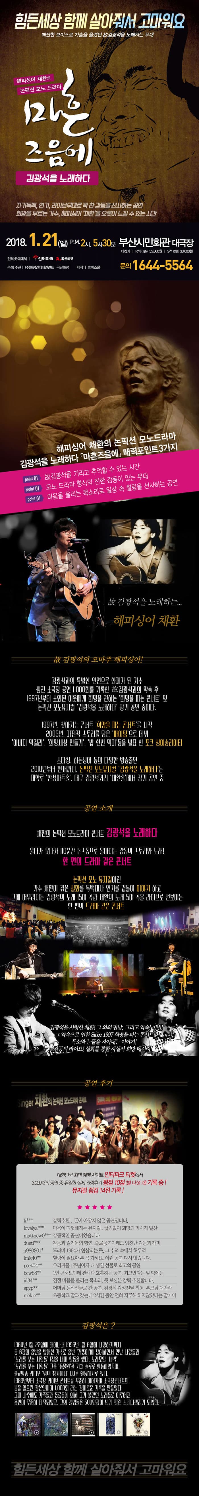 힘든세상 함께 살아줘서 고마워요 애잔한 보이스로 가슴을 울렸던 故김광석을 노래하는 무대 해피싱어 채환의 논픽션 모노 드라마 마흔즈음에 김광석을 노래하다 자기 독백, 연기, 라이브무대로 꽉 찬 감동을 선사하는 공연 희망을 부르는 가수, 해피싱어 채환을 오롯이 느낄 수 있는 시간 2018.1.21(일) 오후 2시, 5시 30분 부산시민회관 대극장 R석(1층) 55,000원/ S석(2층) 33,000원 인터텟 예매처 인터파크, 옥션티켓 주최,주관 화랑엔터테인먼트, 극단 화랑 제작 희파소울 문의 1644-5564 해피싱어 채환의 논픽션 모노 드라마 김광석을 노래하다 마흔즈음에 매력포인트 3가지 point01 故김광석을 기리고 추억할 수 있는 시간 point01 모노 드라마 형식의 진한 감동이 있는 무대 point01마음을 울리는 목소리로 일상 속 힐링을 선사하는 공연 故김광석을 노래하는 해피싱어 채환 故김광석의 오마주 해피싱어! 김광석과의 특별한 인연으로 화제가 된 가수 생전 소극장 공연 1,000회를 기록한 故김광석과의 약속 후 1997년부터 소외된 이웃에게 희망을 전하는 희망을 파는 콘서트 및 논픽션 모노뮤지컬 김광석으로 노래하다 장기 공연 중디ㅏ. 1997년. 찾아가는 콘서트 희망을 파는 콘서트를 시작 2005년 자전적 스토리를 담은 파이팅으로 데뷔 아버지 막거리, 희망세상 만들기, 밥 한번 먹자 등을 발표한 포크 싱어송라이터 스타킹, 히든싱어 등의 다양한 방송출연 2014년부터 현재까지 논픽션 모노뮤지컬 김광석을 노래하다는 대학로 한성아트홀, 대구 김광석거리 채환홀에서 장기 공연 중 공연 소개 채환의 논픽션 모노드라마 콘서트 김광석을 노래하다 울다가 웃다가 110분간 논스톱으로 몰아치는 감도으이 스토리와 노래! 한편의 드라마 같은 콘서트 논픽션 모노 뮤지컬이란 가수 채환이 겪은 실화를 독백대사 연기를 곁들여 이야기하고 그에 어우러지는 김광석으 노래 15여 곡과 채환의 노래 5여곡을 라이브로 선보이는 한 편의 드라마 같은 콘서트 김광석을 사랑한 채환! 그 와의 만남. 그리고 약속! 이별! 그 약속으로 인한 Since 1997 희망을 파는 콘서트! 폭소와 눈물을 자아내는 이야기! 감동의 라이브! 실화를 통한 사실적 희망 메세지! 공연 후기 대학민국 최대 예매 사이트 인터파크 티켓에서 3,000개의 공연 중 유일한 실제 관람후기 평전 10점(별 다섯개) 기록 중! 뮤지컬 랭킹 14위 기록! k*** 강력추천.. 돈이 아깝지 않은 공엽니다. lovelya*** 마음이 따뜻해지는 뮤지컬.. 끊임없이 희망의 메세지 발산 matthew0*** 감동적인 공연이었습니다 dusti*** 감동과 즐거움의 항연.. 솔로공연인데도 엄청난 감동과 재미 q980301* 드라마 1994가 연상되는 듯, 그 추억 속에서 허우적 imk40** 힐링이 필요한 분 꼭 가세요. 이런 공연 다시 없습니다. poet04** 우리커플 1주년이자 내 생일 선물로 최고의 공연 bcw88** 1인 콘서트인데 관객과 호흡하는 공연, 최고였다는 말 밖에는 id34** 진정 마음을 울리는 목소리, 못 보신분 강력 추천합니다. spyp** 어머님 생신선물로 간 공연, 김광석 감성전달 최고, 부모님 대만족 nickie 초등학교 딸과 갔는데 2시간 동안 전혀 지루해 하지 않았다는 딸아이 김광석은? 1964년 1월 22일에 태어나서 1996년 1월 6일에 사망하기까지 총 6장의 음반을 발매한 가수로 음반 개똥이에 참여하면서 만난 사람들과 노래를 찾는 사람들 1집을 내며 활동을 했다. 노래모임 새벽, 노래를 찾는 사람들, 그룹 동물원을 거쳐 솔로로 활동하였으며, 불교방송 라이도 밤의 창가에서 DJ로 활동하기로 했다. 1989년부터 소극장 라이브 콘서트 꾸준히 이어가며 소극장콘서트의 붐을 일으킨 장본인이며 1,000회 라는 경이로운 기록을 만들었다. 그이 사후에도 가족들과 동료들에 의해 그가 불렀던 노래들로 이루어진 음반이 꾸준히 제작되었고, 그의 앨범들은 500만장이 넘게 팔린 스테디셀러가 되었다. 힘든 세상 함께 살아줘서 고마워요 