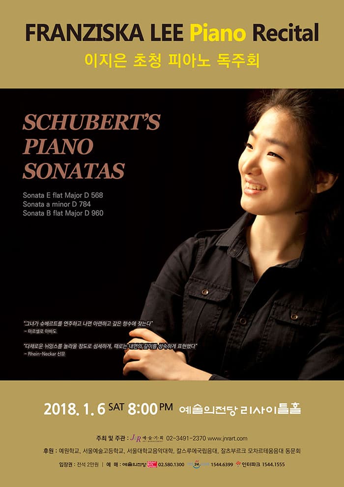 FRANZISKA LEE Piano Recital 이지은 초청 피아노독주회 SCHUBERTS PIANO SONATAS Sonata E flat Major D 568  Sonata a minor D 784 Sonata B flat Major D 960 그녀가 슈베르트를 연주하고 나면 아련하고 깊은 향수에 젖는다 - 마르셀로 아바도 다채로운 뉘앙스를 놀라울 정도로 섬세하게, 때로는 내면의 깊이를 성숙하게 표현했다 - Rhein-Neckar신문  2018. 1. 6. (토) 오후 8시 예술의전당 리사이틀홀  주최 및 주관 | J&R예술기획 02-3491-2370 www.jnrart.com  후원 | 예원학교, 서울예술고등학교, 서울대학교 음악대학, 칼스루에 국립음대, 잘츠부르크 모차르테움음대 동문회  입장권 | 전석 2만원  예 매 | Sac티켓 02-580-1300  YES24 1544-6399 인터파크티켓 1544-1555