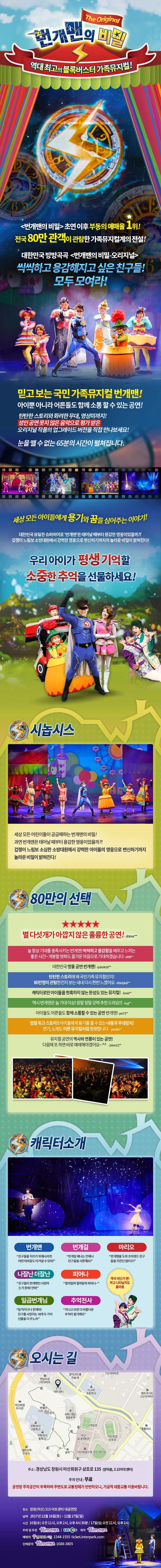 번개맨의 비밀 The Original 역대최고의 블록버스터터 가족뮤지컬! 번개맨의 비밀 초연 이후 부동의 예매율 1위! 전국 80만 관객이 관람한 가족뮤지컬계의 전설! 대한민국 방방곡곡 번개민의 비밀 오리지널 씩씩하고 용감해지고 싶은 친구들! 모두 모여라! 믿고 보는 국민 가족뮤지컬 번개맨! 아이뿐 아니라 어른들도 함께 소통할 수 있는 공연! 탄탄한 스토리와 화려한 무대 영상미까지! 성인 공연 못지 않은 음악으로 평가 받은 오리지널 작품의 업그레이드 버전을 직접 만나보세요! 눈을 뗄 수 없는 65분의 시간이 펼쳐집니다. 세상 모든 아이들에게 용기와 꿈을 심어주는 이야기! 대한민국 유일한 슈퍼히어로 번개맨은 태어날 대부터 용감한 영웅이었을까?! 겁쟁이 느림보 소방대원에서 강력한 영웅으로 변신하기까지의 놀라운 비밀이 밝혀진다! 우리아이가 평생 기억할 소중한 추억을 선물하세요! 시놉시스 세상모든 어린이들이 궁금해하는 번개맨의 비밀! 과연 번개맨은 태어날 때부터 용감한 영웅이었을까?! 겁쟁이 느림보 소심한 소방대원에서 강력한 아이들의 영웅으로 변신하기까지 놀라운 비밀이 밝혀진다! 80만의 선택 별 다섯개가 아깝지 않은 훌륭한 공연! Shiner** 늘 항상 기대를 충족시키는 번개맨! 씩씩하고 용감함을 배우고 느끼는 좋은 시간~ 개봉할 영화도 즐거운 마음으로 기대하겠습니다 a909** 대한민국 명품 공연 번개맨! quixote10** 탄탄한 스토리에 왜 국민가족 뮤지컬인지 80만명이 관람한건지 보는 내내 다시 한번 느꼈어요 dhkdqkdi** 캐릭터만 아이들을 현혹하지 않는 완성도 있는 뮤지컬! lunas** 역시 번개맨은 늘 기대이상! 정말정말 강력 추천 드려요!!! ksyi** 아이들도 어른들도 함께 소통할 수 있는 공연 번개맨! yes73** 정말 최고 스토리!! 아이들에게 용기를 줄 수 있는 내용과 무대장치! 연기 노래도 어른 뮤지컬처럼 짱짱합니다 yomdu** 뮤지컬 공연의 역사와 연륜이 잇는 공연! 다음에 또 하면 바로 예매해야겠어요~ piano12** 캐릭터소개 번개맨 친구들을 지키기 위해서라면 어떤 어려움도 이겨낼 수 있어! 번개걸 번개걸 제나는 언제나 친구들을 사랑해요! 마리오 번개맨을 도와 조이랜드 친구들을 지킨단 말이오! 나잘난 더잘난 친구들이 번개맨만 사랑하는 거 못봐! 안봐 피어나 필까말까 필까말까 피어나~ 일곱번개님 참 착하구나 번개야! 친구를 사랑하는 네게 두가지 선물을 다 주노라 추억천사 지나고 보면 다 아름다운 추억이 될거예요 객석 어딘가 짠! 하고 나타날지도 몰라용 오시는 길 주소 경상남도 창원시 마산회원구 삼호로 135(양덕동, 3.15아트센터) 주차안내 무료 공연장 주차공간이 부족하며 주변도로 교통정체가 빈번하오니, 가급적 대중교통 이용바랍니다. 장소 창원(마산) 3.15아트센터 대공연장 날짜 2017년 12월 16일(토) ~ 12월17일(일) 시간 16일(토) 오전 11시, 오후 2시, 4시 30분 | 17일(일) 오전 11시, 오후 2시 주최 및 주관 힘컨텐츠 / EBS 제작 힘컨텐츠 예매처 인터파크 티켓 1544-1555 ticket.interpark.com 단체문의 힘컨텐츠 1688-3805