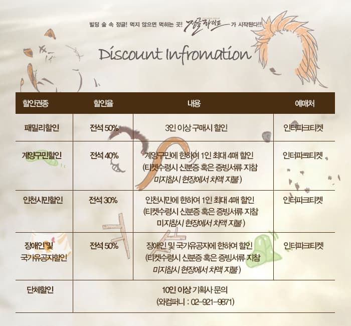 빌딩 숲 속 정글! 먹지 않으면 먹히는 곳! 정글라이프가 시작된다! Discount Information 할인권종 할인율 내용 예매처 순 할인권종 패밀리할인 할인율 전석 50% 내용 3인 이상 구매시 할인 예매처 인터파크티켓 할인권종 계양구민할인 할인율 전석 40% 내용 계양구민에 한하여 1인 초대 4매 할인(티켓수령시 신분증 혹은 증비서류ㅠ 지참 미지참시 현장에서 차액 지불 예매처 인터파크티켓 할인권종 인천시민할인 할인율 전석 30% 내용 인천시민에 한하여 1인 최대 4매 할인(티켓수령시 신분증 혹은 증비서류 지참 미지참시 현장에서 차액 지불) 예매처 인터파크티켓 할인권종 장애인 및 국가유공자할인 할인율 전석 50% 내용 장애인 및 국가유공자에 한하여 할인(티켓수령시 신분증 혹은 증빙서류 지참 미지참시 현장에서 차액 지불) 예매처 인터파크티켓 할인권종 단체할인 10인 이상 기획사 문의 (와컴퍼니 : 02-921-9871)