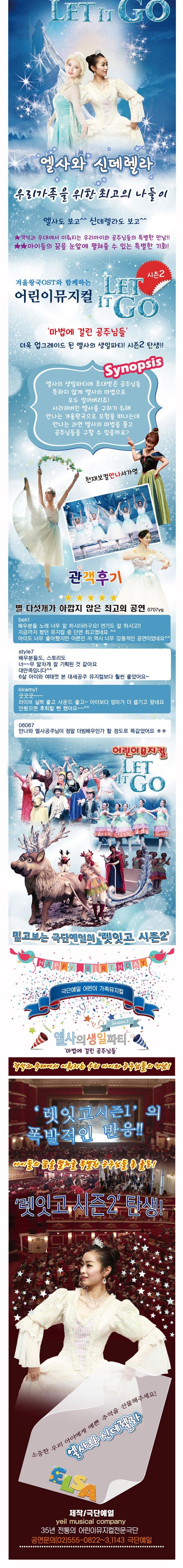 LET IT GO 엘사와 신데렐라 우리가족을 위한 최고의 나들이 엘사도보고 신데렐라도 보고 객석과 무대에서 이뤄지는 우리아이와 공주님들의 특별한 만남!! 아이들의 꿈을 눈앞에 펼쳐줄 수 있는 특별한 기회! 겨울왕국OST와 함께하는 어린이뮤지컬 LET IN GO 시즌2 마법에 걸린 공주님들 더욱 업그레이드 된 엘사의 생일파티! 시즌2 탄생!! Synopsis 엘사의 생일파티에 초대받은 공주님들 뜻하지 않게 엘사의 마법으로 모두 얼어버리죠! 사라져버린 엘사를 구하기 위해 안나는 겨울왕국으로 모험을 떠나는데 안나는 과연 엘사의 마법을 풀고 공주님들을 구할 수 있을까요? 천재보컬안나서가영 관객후기 별 다섯개가 아깝지 않은 최고의 공연 0707yg bek1 배우분들 노래 너무 잘 하시더라구요! 연기도 잘 하시고!! 지금까지 봤던 뮤지컬 중 단연 최고였네요 아이도 너무 좋아했지만 어른인 저 역시 너무 감동적인 공연이었네요 style7 배우분들도, 스토리도 너~~무 알차게 잘 기획된 것 같아요 대만족입니다 6살 아이와 여태껏 본 대세공주 뮤지컬보다 훨씬 좋았어요~ kkwmy1 굿굿굿~~~ 라이브 실력 좋고 사운드 좋고~ 아이보다 엄마가 더 즐기고 왔네요 안봤으면 후회할 뻔 했어요~~ 06067 안나와 엘사공주님이 정말 더빙배우인가 할 정도로 똑같았어요 ㅎㅎ 어린이뮤지컬 LET IT GO 믿고보는 극단예일의 렛잇고 시즌2 극단예일 어린이 가족뮤지컬 엘사의 생일파티 Season2 마법에 걸린 공주님들 객석과 무대에서 이뤄지는 우리 아이와 공주님들의 만남! 렛잇고시즌1의 폭발적인 반응!! 아이들의 꿈을 펼쳐줄 특별한 공주님들의 총 출동! 렛잇고 시즌2 탄생! 소중한 우리 아이에게 예쁜 추억을 선물해주세요! 엘사와 신데렐라 제작/극단예일 yeil musical company 35년 전통의 어린이뮤지컬전문극단 공연문의 02-555-0822~3,1143 극단예일