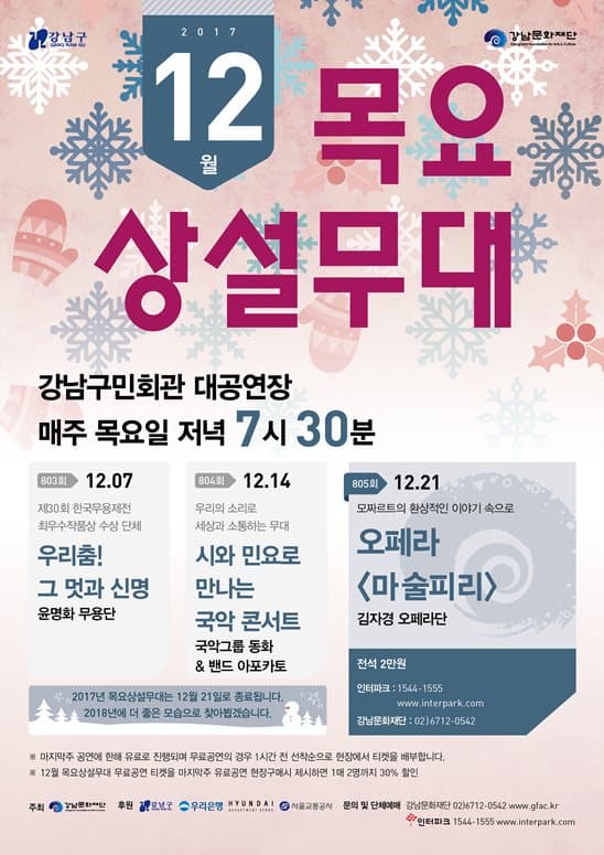 강남구 강난문화재단 2017 12월 목요 상설무대 강남구민회관 대공연장 매주 목요일 저녁 7시 30분 805회 12.21 모짜르트의 환상적인 이야기 속으로 오페라 마술피리 김자경 오페라단 전석 2만원 인터파크 1544-1555 www.interpark.com 강남문화재단 02-6712-0542 803회 12.07 제30회 한국무용제전 최우수작품상 수상 단체 우리춤! 그 멋과 신명 윤명화 무용단 804회 12.14 우리의 소리로 세상과 소통하는 무대 시와 민요로 만나는 국악콘서트 국악그룹 동화 앤 밴드 아포카토 2017년 목요상설무대는 12월 21일로 종료됩니다. 2018년에 더 좋은 모습으로 찾아뵙겠습니다. ※ 마지막주 공연에 한해 유료로 진행되며 무료공연의 경우 1시간 전 선착순으로 현장에서 티켓을 배부합니다. ※ 12월 목요상설무대 무료공연 티켓을 마지막 주 유료공연 현장구매시 1매 2명까지 30% 할인 주최 강남문화재단 후원 강남구 우리은행 현대 서울교통공사 문의및 단체예매 강남문화재단 02-6712-0542 www.gfac.kr 인터파크 544-1555 www.interpark.com