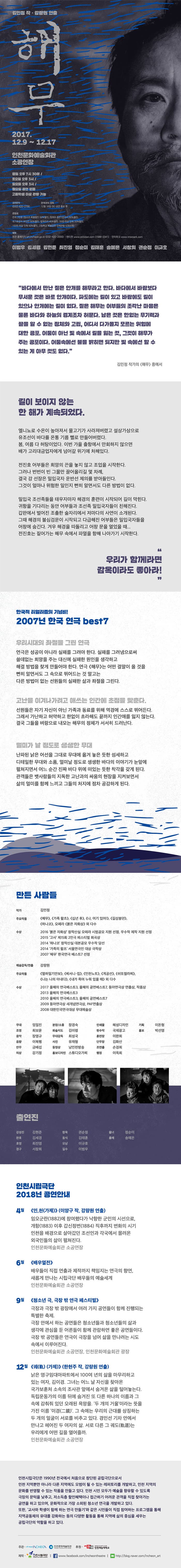 김민정 작. 강량원 연출 해무 2017.12.9 ~ 12.17 인천문화예술회관 소공연장 평일 오후 7시30분, 토요일 오후 3시, 일요일 오후 3시 월요일 공연 없음 고등학생 이상 관람 가능 공연문의 032-420-2790 관객과의 대화 12월 16일(토) 공연 종료 후 관람료 전석 2만원(청소년 특별할인 50%할인, 장애우 동반 1인까지 50% 할인, 국가유공자 본인만 50% 할인, 컬쳐리더 40% 할인, 20인 이상 단체 20% 할인, 100인 이상 단체 50% 할인, 고등학교 특별공연 단체관람 5,000원) 예매 회관 홈페이지 art.incheon.go.kr 032-420-2000 엔티켓 www.enticket.com 1588-2341 인터파크 www.interpark.com 이범우 김세경 김현준 최진영 정순미 김태훈 송예은 서창희 권순정 이규호 바다에서 만난 짙은 안개를 해무라고 한다. 바다에서 바람보다 무서운 것은 바로 안개이다. 파도에는 길이 있고 바람에도 길이 있으나 안개에는 길이 없다. 짙은 해무는 어부들의 조각난 마음은 물론 바다와 하늘의 경계조차 허문다. 남은 것은 한없는 무기력과 끝을 알 수 없는 정체와 고립, 어디서 다가올지 모르는 위험에 대한 공포. 어둠이 아닌 빛 속에서 길을 잃는 것, 그것이 해무가 주는 공포이다. 어둠속에선 불을 밝히면 되지만 빛 속에선 할 수 있는 게 아무 것도 없다 김민정 작가의 해무 중에서 길이 보이지 않는 한 해가 계속 되었다. 엘니뇨로 수온이 높아져서 물고기가 사라져버렸고 설상가상으로 유조선이 바다를 온통 기름 뻘로 만들어버렸다. 봄, 여름 다 허탕이었다. 이번 가을 출항에서 만회하지 않으면 배가 고리대금업자에게 넘어갈 위기에 처해있다. 전진호 어부들은 희망의 끈을 놓지 않고 조업을 시작한다. 그러나 번번이 빈 그물만 끌어올리길 몇 차례, 결국 강 선장은 밀입국자 운반선 제의를 받아들인다. 그것이 얼마나 위험한 일인지 뻔히 알면서도 다른 방법이 없다. 밀입국 조선족들을 태우자 마자 해경의 훈련이 시작되어 길이 막힌다. 귀항을 기다리는 동안 어부들과 조선족 밀입국자들이 친해진다. 갑판에서 벌어진 조촐한 술자리에서 저마다의 사연이 소개된다. 그때 해경의 불심검문이 시작되고 다급해진 어부들은 밀입국자들을 어창에 숨긴다. 겨우 해경을 따돌리고 어창 문을 열었을 때... 전진호는 짙어가는 해무 속에서 파멸을 향해 나아가기 시작한다. 우리가 함게라면 감옥이라도 좋아라! 한국적 리얼리즘의 기념비! 2007년 한국 연극 best7 