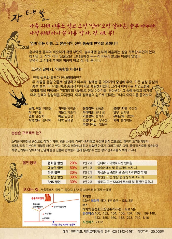 창작판소리 장태봉 가족 위해 이름도 잊고 오직 엄마로만 살아온, 놀부 마누라 자식 위해 다시 쓴 이름 석자, 장.태.봉! 엄마라는 이름, 그 본능적인 선한 통속에 반역을 꾀하다!! 흥부에겐 흥부와 비슷하게 착한 부인이, 놀부에겐 놀부와 어울리는 심술 가득한 부인이 있다. 하지만 그 착하거나 심술궃은 그녀들에겐 누구의 마누라 말고는 이름이 없었다. 무명의 그녀에게 부여한 이름이 바로 장.태.봉이다. 고전의 끝에서, 익숙함을 비틀다!! 만약 놀부와 흥부가 한사람이라면? 두 사람을 동일 인물로 설정하고 마누라 장태봉을 이야기의 중심에 두어, 기존 남성 중심의 흥부 놀부 이야기를 여성 중심적 이야기로 재탄생시켰다. 그러지 이야기는 자연스럽 육아와 일을 병행하는 워킹맘의 시선으로 현실 이야기를 담아낸다. 그 속에 해학과 풍자를 더해 관객의 상상력을 자즉한다. 이제 장태봉의 입으로 전하는 그녀의 이야기를 들어보자. 소리.작창 박민정 작 이가현 연출 손상희 작곡.편곡 손다혜 가양금 박이슬 거문고 박슬기 해금 김민정 타악 김태정 음향감독 빈동준 무대미술 도나 정 기술감독 송기조 조명디자인 우수정 의상디자인 임은주 분장디자인 주선진 안무 김희원 무대감독 정찬미 기획 플레이몽 손손손 프로젝트는? 소리꾼 박민정을 중심으로 작가 이가현, 연출 손상희, 작고가 손다혜로 구성된 창작 그룹으로, 창작의 초기단계부터 공동창작을 기본으로 작업해 오고 있다. 각자의 영역에서 하고 싶었던 이야기 그리고 싶은 그림, 음악적 시도를 공유하며 작창 단계부터 낭독회와 감담회 등을 진행해 관객들이 쉽게 향유할 수 있는 창작 판소를 모색하고 있다. 할인정보 웹회원 할인 20% 1인 2매 인터파크, 대학로티켓 웹회원 예술인 할인 50% 1인 1매 예술인패스 및 증빙자료 소지 시  학생할인 30% 1인 2매 학생증 및 증빙자료 소지 시(대학생까지) 직장인 할인 30% 1인 2매 사원증 또는 명함 등 증빙자료 소지 시 SNS 할인 30% 1인 2매 블로그 또는 SNS에 포스터 및 웹전단 공유시 오시는 길 서울특별시 종로구 동숭길 122 동숭아트센터 꼭두소극장 지하철 4호선 혜화역 하차, 1번 출구 - 도보 3분 버스 혜화역, 동성중고(장면총리가옥0 - 도보 5분 간선버스 100, 102, 104, 106, 107, 108, 109, 140, 143, 150, 160, 162, 273, 710, N16 지선버스 2112 예매 : 인터파크, 대학로티켓닷텀 문의 : 02-3142-2461 티켓가격 20,000원