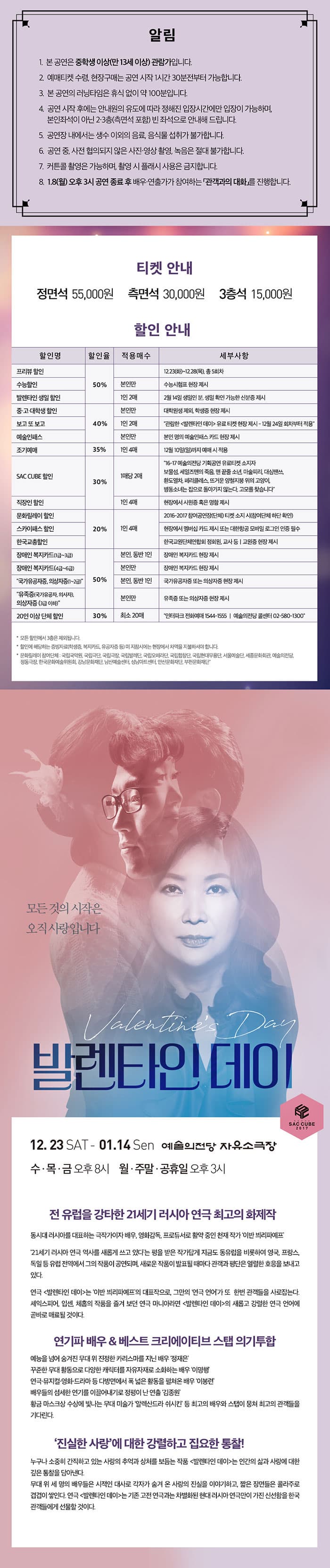 알림 1. 본 공연은 중학생 이상(만 13세 아상) 관람가입니다. 2. 예매티켓 수령, 현장구매는 공연 시작 1시간 30분전부터 가능합니다. 3. 본 공연의 러닝타임은 휴식 없이 약 100분입니다. 4. 공연 시작 후에는 안내원의 유도에 따라 정해진 입장시간에만 입장이 가능하며, 본인좌석이 아닌 2-3층(측면석 포함) 빈 좌석으로 안내해 드립니다. 5. 공연장 내에서 생수 이외의 음료, 음식물 섭취가 불가합니다. 6. 공연 중, 사젼 협의되지 않은 사진 영상 촬영 녹음은 절대 불가합니다. 7. 커튼콜 촬영은 가능하며, 촬영 시 플래시 사용은 금지합니다. 8. 1.8(월) 오후3시 공연 종료 후 배우 연출가가가 참여하는 관객과의 대화를 진행합니다. 티켓 안내 정면석 55,000원 / 측면석 30,000원 / 3층석 15,000원 할인 안내 할인명 할인율 적용매수 세부사항 프리뷰 할인 수능할인 발렌타인 생일 할인 50% 12.23(화) ~ 12.28(목) 총 5회차 본인만 수능시험표 현장 제시 1인 2매 2월 14일 생일인 분, 생일 확인 가능한 신분증 제시 중 고 대학생 할인 보고 또 보고 예술인패스 40% 본인만 대학원생 제외, 학생증 현장 제시 1인 2매 관람한 발렌타인 데이 유료 티켓 현장 제시 12월 24일 회차부터 적용 본인만 본인 명의 예술인패스 카드 현장 제시 35% 1인4매 12월10일(일)까지 예매 시 적용 SAC CUBE 할인 30% 1매당 2매 16-17 예술의전당 기획공연 유료티켓 소지자 보물섬, 세일즈맨의 죽음, 맨 끝줄 소년, 마술피리, 대싱땐쓰, 환도열차, 페리클래스, 뜨거운 양철지붕 위의 고양이, 병동소녀는 집으로 돌아가지 않는다, 고모를 찾습니다 직장인 할인 문화릴레이 할인 스카이패스 할인 한국교총할인 20% 1인 4매 2016-2017 참여공연장(단체) 티켓 소지 시(참여단체 하단 확인) 현장에서 멤버십 카드 제시 또는 대한항공 모바일 로그인 인증 필수 한국교원단체연합회 정회원 교사 등 교원증 현장 제시 장애인 복지카드(1급~3급) 장애인 복지카드(4급~6급) 국가유공자증 의상자증(1~2급) 50% 본인 동반 1인 장애인 복지카드 현장 제시 본인만 장애인 복지카드 현장 제시 본인 동반1인 국가유공자증 또는 의상자증 현장 제시 유족증(국가유공자 의사자) 의상자증(3급이하) 본인만 유족증 또는 의상자증 현장 제시 20인 이상 단체할인 30% 최소 20매 인터파크 전화예매 1544-1555 예술의전당 콜센터 02-580-1300 모든 할인에서 3층은 제외됩니다. 할인에 해당하는 증빙자료(학생증, 복지카드, 유공자증 등) 미 지참시에는 현장에서 차액을 지불하셔야 합니다. 문화릴레이 참여단체 국립국악원 국립극단 국립극장 국립발레단 국립오페라단 국립합창단 국립현대무용단 서울예술단 세종문화회관 예술의전당 정동극장 한국문화예술위원회 강남문화재단 남산예술센터 성남아트센터 안산문화재단 부천문화재단 모든 것의 시작은 오직 사랑입니다 발렌타인데이 SAC CUBE 2017 12.23 SAT ~ 01. 14 Sun 예술의전당 자유소극장 수 목 금 오후 8시 월 주말 공휴일 오후3시 전 유럽을 강타한 21세기 러시아 연극 최고의 화제작 동시대 러시아를 대표하는 극작가이자 배우, 영화감독, 프로듀서로 활약 중인 천재 작가 이반 비리파예프 21세기 러시아 연극 역사를 새롭게 쓰고 있다는 평을 받은 작가답게 지금도 동유럽을 비롯하여 영국, 프랑스, 독일 등 유럽 전역에서 그의 작품이 공연되며, 새로운 작품이 발표될 때마다 관객과 평단은 열렬한 호응을 보내고 있다.연극 발렌타인 데이는 이반 비리파예프의 대표작으로, 그만의 연극 언어가 또  한번 관객들을 사로잡는다. 셰익스피어, 입센, 체홉의 작품을 즐겨 보던 연극 마니아라면 발렌타인 데이의 새롭고 강렬한 연극 언어에 곧바로 매료될 것이다. 연기파 배우 앤 베스트 크리에이티브 스탭 의기투합 예능을 넘어 숨겨진 무대 위 진정한 카리스마를 지닌 배우 정재은 꾸준한 무대 활동으로 다양한 캐릭터를 자유자재로 소화하는 배우 이명행연극 뮤지컬 영화 드라마 등 다방면에서 폭 넓은 활동을 펼쳐온 배우 이봉련 배우들의 섬세한 연기를 이끌어내기로 정평이 난 연출 김종원 황금 마스크상 수상에 빛나는 무대 미술가 알렉산드라 쉬시킨 등 최고의 배우와 스탭이 뭉쳐 최고의 관객들을 기다린다. 진실한 사랑에 대한 강렬하고 집요한 통찰! 누구나 소중히 간직하고 있는 사랑의 추억과 상처를 보듬는 작품 발렌타인 데이는 인간의 삶과 사랑에 대한 깊은 통찰을 담아낸다. 무대 위 세 명의 배우들은 시적인 대사로 각자가 숨겨 온 사랑의 진실을 이야기하고, 짧은 장면들은 콜라주로 겹겹이 쌓인다. 연극 발렌타인 데이는 기존에 보아 온 고전 연극과는 차별화된 현대 러시아 연극만이 가진 신선함을 한국 관객들에게 선물할 것이다.