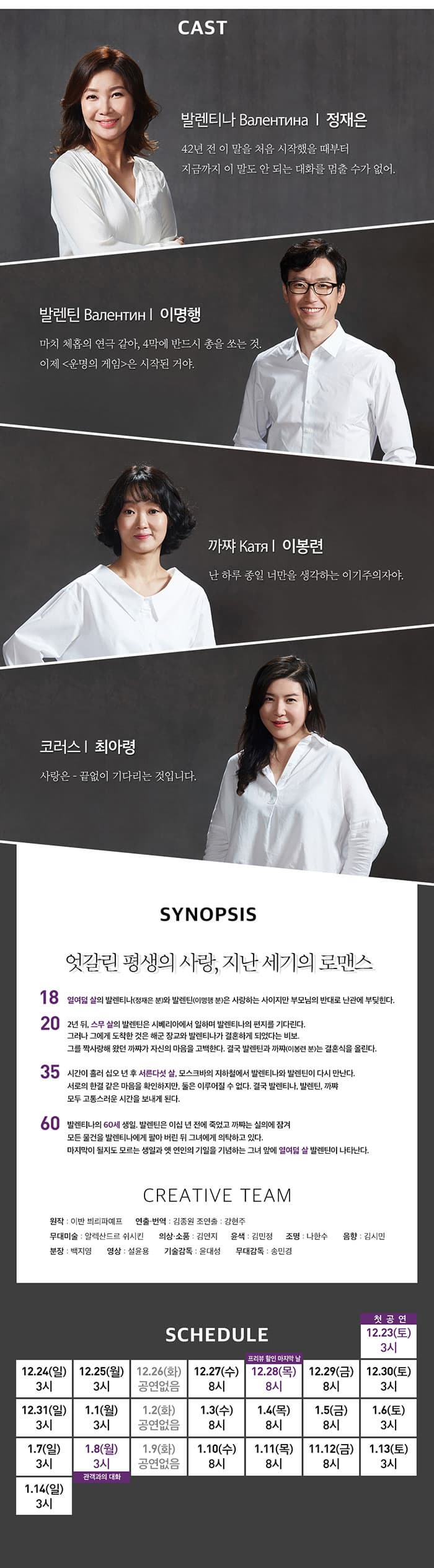 CAST 발렌티나 / 정재은 42년 전 이 말을 처음 시작했을 때부터 지금까지 이 말도 안 되는 대화를 멈출 수가 없어. 발렌 / 이명행 마치 체홉의 연극 같아, 4막에 반드시 총을 쏘는 것. 이제 운명의 게임은 시작된 거야. 까쨔 / 이봉련 난 하루 종일 너만을 생각하는 이기주의자야. 코러스 / 최아령 사랑은 - 끝없이 기다리는 것입니다. SYNOPSIS 엇갈린 평생의 사랑, 지난 세기의 로맨스 18 열여덟 살의 발렌티나(정재은 분)와 발렌틴(이명행 분)은 사랑하는 사이지만 부모님의 반대로 난관에 부딪힌다. 20 2년 뒤, 스무 살의 발렌틴은 시베리아에서 일하며 발렌티나의 편지를 기다린다. 그러나 그에게 도착한 것은 해군 장교와 발렌티나가 결혼하게 되었다는 비보. 황급히 모스크바로 돌아간 발렌틴은 배신감과 실망감에 빠지고, 그를 짝사랑해 왔던 까쨔가 자신의 마음을 고백한다. 결국 발렌틴과 까쨔(이봉련 분)는 결혼식을 올린다. 35 시간이 흘러 십오 년 후 서른다섯 살, 모스크바의 지하철에서 발렌티나와 발렌틴이 다시 만난다. 서로의 한결 같은 마음을 확인하지만, 둘은 이루어질 수 없다. 결국 발렌티나, 발렌틴, 까쨔 모두 고통스러운 시간을 보내게 된다.60 발렌티나의 60세 생일. 발렌틴은 이십 년 전에 죽었고 까쨔는 실의에 잠겨 모든 물건을 발렌티나에게 팔아 버린 뒤 그녀에게 의탁하고 있다. 마지막이 될지도 모르는 생일과 옛 연인의 기일을 기념하는 그녀 앞에 열여덟 살 발렌틴이 나타난다. CREATIVE TEAM 원작 이반 븨리파예프  연출 번역 김종원 조연출 강현주 무대미술 알렉산드로 쉬시킨 의상 소품 김연지 윤색 김민정 조명 나한수 음향 김시민 분장 백지영 영상 설윤용 기술감독 윤대성 무대감독 송민경 SCHEDULE 평일(월) 오후 3시, (수-금) 오후 8시 / 주말(토-일), 공휴일 오후 3시 / * 화요일 공연없음 12.28(목) 8시 프리뷰 할인 마지막 날 1.8(월) 3시 관객과의 대화