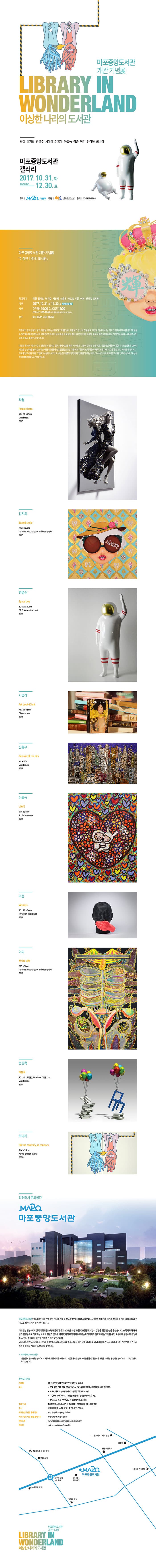마포 중앙 도서관 개관 기념展 LIBRARY IN WONDERLAND 이상한 나라의 도서관 곽철 김지희 변경수 서유라 신흥후 아트놈 이준 이피 전강옥 최나리 마포중앙도서관 갤러리 2017.10.31.화 - 12.30.토 월요일 휴관 주최 마포구 주관 마포문화재단 문의 02-3153-5800 마포 중앙 도서관 개관 기념展 이상한 나라의 도서관 참여작가  곽철 김지희 변경수 서유라 신흥후 아트놈 이준 이피 전강옥 최나리 기간 2017.10.31.화 - 12.30.토 월요일 휴관 시간 OPEN 10:00 CLOSE 18:00 ㅠㄲㄸ마 13:00-14:00 ※ 작품관리를 위한 준비 시간입니다. 장소 마포중앙도서관 갤러리 어린이와 청소년들의 꿈과 희망을 키우는 공간의 의미를 담아 기발하고 참신한 작품들로 구성한 이번 전시는 최고의 문화 콘텐츠를 즐기며 꿈꿀 수 있도록 준비하였습니다. 재미잇고 친숙한 설치미술 작품들과 젊은 감각의 작품을 통하여 삶의 공간들에서 산책하듯 즐기는 예술로 구민 여러분들과 소통하고자 합니다. 대립된 형체와 색채가 주는 평면성과 입체감 뒤의 네러티브를 통해 작가들은 그들이 설정한 인물 혹은 사물에 인격을 부여합니다. 단순한 듯 보이나 새로운 상상력을 불러일으키는 배경 구조들과 설치물들은 보는 이들에게 작품의 설득력을 더해주고 동시에 새로운 환영으로 빠져들게 합니다. 마포중앙도서관 개관 기념展 이상한 나라의 도서관은 작품의 평면성과 입체감이 주는 매력, 그 이상의 내러티브를 도서관 안에서 선보이며 상상의 세계를 펼쳐 보이고자 합니다.  곽척 Female hero 50x80x25cm Mlixed media 2017 김지희 Sealed smile 100x100cm Korean traditional paint on korean paper 2017 변경수 Space boy 60x27x20cm F.R.P. Automotive paint 2014 서유라 Art book-Klimt 727x116.8cm Oil on canvas 2012 신흥우 Festival of the city 162x97cm Mlixed media 2015 아트놈 LOVE 91x116.8cm Acrylic on canvas 2014 이준 Witness 30x20x24cm Thread on plastic cast 2013 이피 천사의 내부 63.5x96cm Korean traditional paint on korean paper 2016 전강옥 하늘로 80x45x85(左), 90x50x175(右) cm Mlixed media 2017 최나리 On the contrary, is contrary 91x145.4cm Acrylic 앤 Oil on canvas 2008 리터러시 문화공간 마포중앙도서관 마포중앙도서관은 다가오는 4차 산업혁명 시대의 변화를 선도할 신개념 복합 교육문화 공간으로, 청소년의 역량과 잠재력을 키워 미래 사회의 주역으로 성장시키는 밑거름이 됩니다. 마포구는 민서6기의 정책 키워드를 교육과 문화에 두고 2015년 10월 21일 마포중앙도서관의 건립을 위한 첫 삽을 들었습니다. 소득의 격차가 배움의 불평등으로 이어지는 사회적 현실과 급속한 사회 변화에 대응하기 위해서는 미래사회가 필요로 하는 역량을 구민 모두에게 공평하게 전달해 줄 수 있는 지렛대가 필요할 것이라고 판단하였습니다. 이제 마포중앙도서관이 제공하게 될 신개념 교육 서비스와 미래지향 시설은 우리 아이들의 꿈과 재능을 키우고, 나아가 구민 개개인의 자존감과 품격을 높여줄 새로운 도전이 될 것입니다. ※ 리터러시(Literacy)란? 글을 읽고 쓸 수 있는 능력에서 맥락에 대한 이해를 바탕으로 다양한 매체와 정보, 지식을 활용하여 문제를 해결할 수 있는 종합적인 능력으로 그 개념이 변화하고 있습니다. 찾아오시는 길 지하철 6호선 마포구청역 3번 출구 (도보 4분, 약 350m) 버스 601, 606, 672, 674, 6714, 7013A, 7013B 마포중앙도서관 정류장 하차(도보 2분) 마포8, 마포15 성모병원사러기 정류장 하차(도보 8분) 171, 172, 673, 7016, 7711 중동초등학교 정류장 하차(도보 9분) 271, 7733 마포구청역입구 정류장 하차(도보 10분) 주차 안내 주차장 운영시간 : 24시간 주차대수 : 209대(지하1층 ~ 지상2층) 주소 서울시 마포구 성산로 128 전화 02-3153-5800 마포중앙도서관 홈페이지 https://mpilb.mapo.go.kr/md 마포구립도서관 통합 홈페이지 https://mpilb.mapo.go.kr/ 페이스북 www.facebook.com/Mapo.Central.Lilbraty 트위터 twitter.com/MapoCentralLilb 마포 중앙 도서관 개관 기념展 LIBRARY IN WONDERLAND 이상한 나라의 도서관