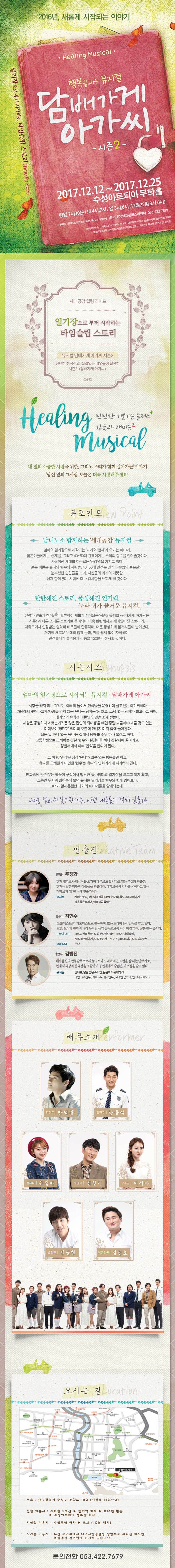 2016년, 새롭게 시작되는 이야기 일기장으로 부터 시작하는 타임슬립 스토리 행복을 파는 뮤지컬 담배가게 아가씨 시즌2 2017.12.12 ~ 2017.12.25 수성아트피아 무학홀 평일-오후7시30분/토-오후4시,오후7시/일-오후3시,오후6시 예매처 인터파크 티켓링크 옥션 예스24 타임티켓 문의 (주)아트플러스씨어터 053-422-7679 세대공감 힐링 라이프 일기장으로 부터 시작하는 타임슬립 스토리 뮤지컬 담배가게 아가씨 시즌2 탄탄한 창작진과, 실력있는 배우들이 합류한 시즌2 담배가게아가씨 탄탄한 기본기는 플러스 감동과 재미는2 내 옆의 소중한 사람을 위한, 그리고 우리가 함께 살아가는 이야기 당신 옆의 그사람 오늘은 더욱 사랑해주세요! 뷰포인트 남녀노소 함께하는 세대공감 뮤지컬 엄마의 일기장으로 시작되는 과거와 현재가 오가는 이야기. 젊은이들에게는 현재를 그리고 40~50대 관객에게는 추억의 향수를 안겨줄 것이다. 사랑이란 세대를 아우르는 공감력을 가지고 있다. 젊은 이들은 유나와 현우의 사랑을 40~50대 관객은 만식과 순임의 젊은날의 눈부셨던 순간들을 보며, 자신들의 과거의 애틋함. 현재함께 있는 사람에 대한 감사함을 느끼게 될 것이다. 탄탄해진 스토리 풍성해진 연기력 눈과 귀가 즐거운 뮤지컬! 실력파 연출과 창작진이 합류하여 새롭게 시작되는 시즌 2 뮤지컬 담배가게 아가씨는 시즌 1과 다른 또다른 스토리로 준비되어 더욱 탄탄해지고 재미있어진 스토리와 대학로에서 인정받는 실력파 배우들이 합류하며 더욱 풍성하게 볼거리들이 늘어났다. 거기에 새로운 무대와 함께 눈과 귀를 쉴새 없이 자극하며 관객들에게 즐거움과 감동을 120분간 선사할 것이다. 시놉시스 엄마의 일기장으로 시작되는 뮤지컬 담배가게 아가씨 사랑을 믿지 않는 유나는 아빠와 둘이서 만화방을 운영하며 살고있는 아가씨이다. 가난에서 벗어나고자 사랑을 믿지 않는 유나는 남자는 돈 많고 스펙 좋은 남자가 최고라고 하며 대기업의 유학생 아들인 영민을 소개 받는다. 세상은 공평하다고 했는가? 돈 많은 집안의 의대생을 빼면 정말 봐줄래야 봐줄 것도 없는 마마보이 영민은 엄마의 호출에 만나자 마자 집에 돌아간다. 되는 일 하나 없는 유나는 길에서 담배를 주워 하나 물려고 한다. 고등학생으로 오해하는 경찰 혀누와 실갱이를 하다 경찰서에 끌려가고 경찰서에서 아빠 만식을 만나게 된다. 그 이후 만식은 점점 유나가 알 수 없는 행동들만 하고 유나를 오해한게 미안한 현우는 유나의 만화가게에 사과하러 간다. 만화방에 간 현우는 책꽃이 구석에서 발견한 유나엄마의 일기장을 모르고 읽게 되고 그동안 무서워 읽어본적 없던 유나는 일기장을 현우와 함께 읽어본다. 그녀가 알지못했던 과거의 이야기들을 앟게되는데... 과연 엄마의 일기장에는 어떤 내용들이 적혀 있을까 연출진 연출 추정화 현재 대학로와 대극장을 오가며 배우로도 활약하고 있는 추정화 연출은 현재는 많은 따뜻한 작품들을 연출하며 대학로에서 입지를 굳혀가고 있는 대학로의 핫한 신예연출가이다. 뮤지컬 케미스토리 상하이의 불꽃(DIMF 수상작)독도그리고 이야기 달을품은슈퍼맨 달동네콤플렉스 음악 지현수 그룹 넥스트의 키도디스트로 활동하며 많은 드라마 음악감독을 맡고 있다. 또한 드라마뿐만 아니라 뮤지컬 음악 감독으로써 자리 매김하며 많은 활동 중이다 드라마 OST SBS 당신의 천국 SBS 부탁해요캡틴 SBS떴더패밀리 KBS결혼이야기 KBS 두번째 프로포즈 SBS남과여 SBS불량줍 영화OST 쏜다 안무 김병진 배우출신의 안무감독으로써 누구보다 드라마적인 표현을 잘 하는 안무가로 현재 대극장과 중극장을 포함하여 공연계에서 수많은 러브콜을 받고 있다. 뮤지컬 인터뷰 달을 품은 슈퍼맨 은밀하게 위대하게 리멤버(조안무) 케미스토리(조안무) 브레멘 음악대 언더니스 메모리 배우소개 강현우 안덕용 강현우 강동석 정유나 유정아 정만식 김형기 양순임 이서아 오영민 전승현 남궁진원 김정호 오시는 길 주소 대구광역시 수성구 무학로 180(지산동 1137-3) 전철 이용 시 지하철 2호선 범어역 하차 814번 환승 수성아트피아 정류장 하차 지상철 이용시 수성못역 하차 도보(10분 내외) 자가용 이용시 두산 오거리에서 대구지방경찰청 방향으로 좌회전 하시면, 녹원맨션 건너편에 위치해 있습니다. 문의전화 053-422-7679