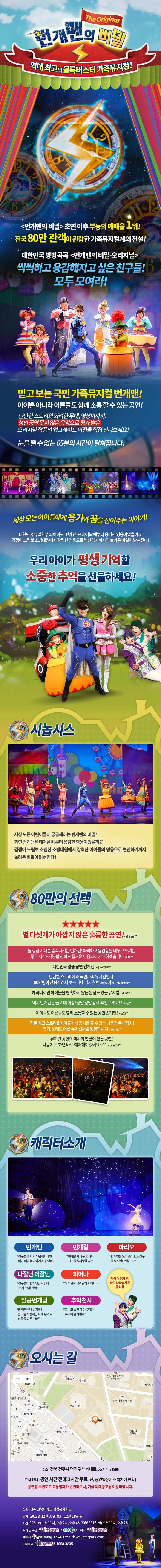 번개맨의 비밀 The Original 역대최고의 블록버스터터 가족뮤지컬! 번개맨의 비밀 초연 이후 부동의 예매율 1위! 전국 80만 관객이 관람한 가족뮤지컬계의 전설! 대한민국 방방곡곡 번개민의 비밀 오리지널 씩씩하고 용감해지고 싶은 친구들! 모두 모여라! 믿고 보는 국민 가족뮤지컬 번개맨! 아이뿐 아니라 어른들도 함께 소통할 수 있는 공연! 탄탄한 스토리와 화려한 무대 영상미까지! 성인 공연 못지 않은 음악으로 평가 받은 오리지널 작품의 업그레이드 버전을 직접 만나보세요! 눈을 뗄 수 없는 65분의 시간이 펼쳐집니다. 세상 모든 아이들에게 용기와 꿈을 심어주는 이야기! 대한민국 유일한 슈퍼히어로 번개맨은 태어날 대부터 용감한 영웅이었을까?! 겁쟁이 느림보 소방대원에서 강력한 영웅으로 변신하기까지의 놀라운 비밀이 밝혀진다! 우리아이가 평생 기억할 소중한 추억을 선물하세요! 시놉시스 세상모든 어린이들이 궁금해하는 번개맨의 비밀! 과연 번개맨은 태어날 때부터 용감한 영웅이었을까?! 겁쟁이 느림보 소심한 소방대원에서 강력한 아이들의 영웅으로 변신하기까지 놀라운 비밀이 밝혀진다! 80만의 선택 별 다섯개가 아깝지 않은 훌륭한 공연! Shiner** 늘 항상 기대를 충족시키는 번개맨! 씩씩하고 용감함을 배우고 느끼는 좋은 시간~ 개봉할 영화도 즐거운 마음으로 기대하겠습니다 a909** 대한민국 명품 공연 번개맨! quixote10** 탄탄한 스토리에 왜 국민가족 뮤지컬인지 80만명이 관람한건지 보는 내내 다시 한번 느꼈어요 dhkdqkdi** 캐릭터만 아이들을 현혹하지 않는 완성도 있는 뮤지컬! lunas** 역시 번개맨은 늘 기대이상! 정말정말 강력 추천 드려요!!! ksyi** 아이들도 어른들도 함께 소통할 수 있는 공연 번개맨! yes73** 정말 최고 스토리!! 아이들에게 용기를 줄 수 있는 내용과 무대장치! 연기 노래도 어른 뮤지컬처럼 짱짱합니다 yomdu** 뮤지컬 공연의 역사와 연륜이 잇는 공연! 다음에 또 하면 바로 예매해야겠어요~ piano12** 캐릭터소개 번개맨 친구들을 지키기 위해서라면 어떤 어려움도 이겨낼 수 있어! 번개걸 번개걸 제나는 언제나 친구들을 사랑해요! 마리오 번개맨을 도와 조이랜드 친구들을 지킨단 말이오! 나잘난 더잘난 친구들이 번개맨만 사랑하는 거 못봐! 안봐 피어나 필까말까 필까말까 피어나~ 일곱번개님 참 착하구나 번개야! 친구를 사랑하는 네게 두가지 선물을 다 주노라 추억천사 지나고 보면 다 아름다운 추억이 될거예요 객석 어딘가 짠! 하고 나타날지도 몰라용 오시는 길 주소 전북 전주시 덕진구 백제대로 567 우)54896 주차 안내 공연 시작 전 후 2시간 무료(단, 공연입장권 소지자에 한함) 공연장 주변도로 교통정체가 빈번하오니, 가급적 대중교통 이용바랍니다. 장소 전북 전북대학교 삼성문화회관 날짜 2017년 12월30일(토) ~ 12월31일(일) 시간 토) 11:00, 14:00, 16:30 | 일) 11:00, 14:00 주최 및 주관 힘컨텐츠 EBS 제작 힘컨텐츠 예매처 인터파크 1544-1555 ticket.interpark.com 단체문의 힘컨텐츠 1688-3805