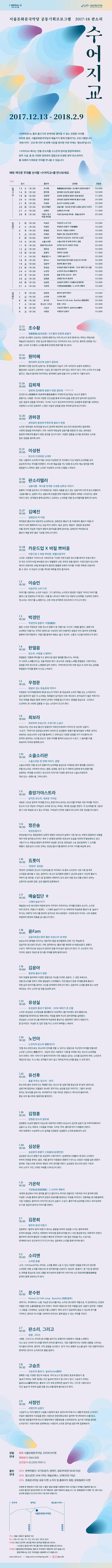 I SEOUL U 너와 나의 서울 서울돈화문국악당 서울돈화문국악당 공동기획 프로그램 2017-18 판소리 수어지교 2017.12.13 - 2018.2.9 수어지교는 물과 물고기의 관계처럼 떨어질 수 없는 친밀한 사이를 비유한 말로, 서울 돈화문국악당과 예술가가 함께 만들어가는 프로그램입니다. 연희 타악 산조에 이어 세 번째 시즌을 맞이한 이번 주제는 판소리 입니다. 수어지교에서는 전통 판소리를 고스란히 담아낼 완창무대부터 창작 사설, 춤 등 다양한 장르와의 결합으로 탄생한 창작 판소리까지 총 32회의 다채로운 무대를 만나볼 수 있습니다. 매회 색다른 무대를 선사할 수어지교를 만나보세요. ** 표시는 완창을  뜻함  2017.12.13.수 19:30 출연자 조수황 공연명 雪裏春風(설리춘풍) : 조수황의 만정제 춘향가 관람료 10,000  2017.12.14.목 19:30 출연자 원미혜 공연명 원미혜의 강산제 심청가 발표회 관람료 10,000  2017.12.19.화 16:00 출연자 김희재(완창) 공연명 김희재 김세종제 춘향가 완창 발표회 관람료 15,000  2017.12.20.수 19:00 출연자 권하경(완창) 공연명 권하경의 동편제 박록주제 홍보가 완창 관람료 20,000  2017.12.21.목 19:30 출연자 이성현 공연명 판소리 다섯바탕 눈대목 관람료 20,000  2017.12.26.화 19:30 출연자 판소리텔러 공연명 심봉사歌 : 복사꽃 만개한 도화동 심학규 이야기 관람료 15,000 2017.12.27.수 19:30 출연자 김예진 공연명 김예진의 박 타령 관람료 15,000 2017.12.28.목 19:30 출연자 카운드 업 X 바질 쁘비옹 공연명 카운드 업 X 바질 쁘비옹 : 한불난장국악 관람료 20,000 2018.1.2.화 19:30 출연자 이승민 공연명 이승민의 소리 다섯 관람료 10,000 2018.1.3.수 19:30 출연자 박경민 공연명 박경민의 춘향가: 이별(離別)  관람료 10,000 2018.1.4.목 19:30 출연자 한열음 공연명 판소리, 사랑을 노래하다 관람료 10,000 2018.1.5.금 19:30 출연자 우정문 공연명 해설이 있는 한승호제 적벽가 관람료 20,000 2018.1.9.화 19:30 출연자 최보라(완창) 공연명 최보라의 보성소리, 수궁가로 노닐다 관람료 10,000 2018.1.10.수 19:30 출연자 소을소리판 공연명 소을소리판 첫 번째 이야기, 춘향 관람료 20,000 2018.1.11.목 19:30 출연자 중앙가야스트라 공연명 낲익은 판소리 새로운 가야금 관람료 20,000 2018.1.12.금 19:30 출연자 정은송 공연명 유관순열사가 관람료 10,000 2018.1.16.화 19:30 출연자 五롯이 공연명 뜻밖의 五바탕 15,000 2018.1.17.수 19:30 출연자 예술집단 ㅎ 공연명 그때여 놀보가??? 관람료 20,000 2018.1.18.목 19:30 출연자 윤Fam 공연명 김송지 앤 정소정의 짦은 보성소리 네 바탕 관람료 10,000 2018.1.19.금 19:00 출연자 김윤아(완창) 공연명 동편제 홍보가 완창 관람료 10,000 2018.1.23.화 19:30 출연자 유성실 공연명 유성실의 홍보가 발표회 - 2018 제비가 준 선물 관람료 10,000 2018.1.24.수 19:30 출연자 노민아 공연명 노민아의 판소리 戀歌(연가)  관람료 10,000 2018.1.25.목 19:30 출연자 유선후 공연명 춤을 부르는 판소리 - 편지  관람료 15,000 2018.1.26.금 19:30 출연자 김정훈 공연명 김정훈의 판소리 발표회  관람료 10,000 2018.1.30.화 19:30 출연자 심상윤 공연명 심상윤의 춘향가 三生緣分(삼생연분) 관람료 10,000 2018.1.31.수 19:30 출연자 가온락 공연명 가담항설(街談巷說), 그 소리의 재해석 관람료 10,000 2018.2.1.목 19:30 출연자 김문희 공연명 별주주 탐색 여정기 관람료 10,000 2018.2.2.금 19:30 출연자 소리엔 공연명 소리앤 춘향 관람료 10,000 2018.2.6.화 19:30 출연자 문수현 공연명 문수현 Pansori 앤 Folk song：Byeolloo 別淚(별루)  관람료 20,000 2018.2.7.수 19:30 출연자 판소리, 그리고 공연명 춘향, 그리고  관람료 20,000 2018.2.8.목 19:30 출연자 고승조 공연명 고승조의 홍보가_놀보GoGo(顧考)  관람료 10,000 2018.2.9.금 19:30 출연자 서정민 공연명 서정민의 심청가  관람료 10,000 12.13 19:30 조수황 雪裏春風(설리춘풍): 조수황의 만정제 춘향가 소리꾼 조수황이 선보이는 만정제 춘향가는 여러 판소리 유파 중에서도 뛰어난 짜임새로 예술성이 돋보인다. 만정 김소희 명창의 탄신 100주년이 되는 2017년, 풍부한 감정을 지닌 젊은 소리꾼 조수황의 소리를 통해 만정제 춘향가를 만나보자. 12.14 19:30 원미혜 원미혜의 강산제 심청가 발표회 원미혜가 전할 강산제 심청가는 옛 명창들의 더늠이 고루 녹아있어 성음이 분명하고, 붙임새가 시김새가 교묘하며, 사설도 잘 다듬어져 있어 듣는 재미가 있다. 우리 소리의 우수성을 알리고, 계승과 발전에 이비자하는 원미혜의 숨에 담을 우리 소리에 귀 기울여 보자. 12.19 16:00 김희재 김희재 김세종제 춘향가 완창 바표회 5시간 소요 인간만사(人間萬事)와 희로애락(喜怒哀樂)이 뚜렸하게 담겨있는 판소리 춘향가. 춘향가는 사랑뿐 아니라 다양한 인간상을 통해 우리의 삶을 균형있게 담아내어 감상자의 깊은 공감과 감동을 자아낸다. 가사와 기교가 정교하게 어우러진 김세종제 춘향가를 수련하는 과정에서 소리꾼 김희재가 느꼇던 수많은 감정을 완창 무대에 담아내고자 한다. 12.20 19:00 권하경의 동편제 박록주제 홍보가 완창 소리꾼 권하경은 40여년을 판소리 공부에 매진하여 판소리의 양대산맥인 통편제와 서편제 창법을 터득하였다. 이미 서편제 박동실제 심청가를 완창한 바 있는 권하경은 동편제 박록주제 홍보가 완창 공연을 갖고자 한다. 귀중한 경험을 선사할 권하경의 소리로 짙은 감동을 음미해 보자. 12.21 19:30 이성현 판소리 다섯바탕 눈대목 어린 시절부터 소리에 두각을 나타낸 이성현은 한 자리에서 다섯 바탕의 눈 대목을 모두 감상하게 하는 무대를 마련한다. 우수한 예술성을 지닌 정통 판소리의 계승 발전을 위해 끊임없이 노력하는 젊은 소리꾼 이성현의 소리롤 신명을 느껴보자. 12.26 판소리텔러 심봉사歌: 복사꽃 만개한 도화동 심학규 이약기 효孝의 가치를 강조하고 자기희생으로 구원의 내용을 담고 있는 심청가와 다르게 판소리텔레의 심봉사歌는 심청이 나닌 심봉사에 초첨을 맞춰 어둠에서 광명의 세계로 나아갔다는 점에 의의가 있다. 관객들과 함께 공유하고 교감하는 소리판을 전할 판소리텔러를 함께 만나보자. 12.27 19:30 김예진 김예진의 박 타령 박타령은 홍보가의 대표적인 눈대목으로, 김예진은 홍보가 중 타령부터 홍보가 박을 타 부자가 되어 행복하게 사는 모습까지 전한다. 동초 김연수 명창이 정립한 동초제와 이를 온전히 전승한 이일주 명창의 음악성을 함께 담아내는 김예진의 박타령으로 홍보가 복을 받듯 좋은 기운을 전하고자 한다. 12.28 19:30  카운드업 X 바질 쁘비옹 카운드업 X 바질 쁘비옹: 한불난장국악 소리꾼 고영열과 기타리스트 서호연으로 구성된 카운드업은 판소리를 배우러 프랑스에서 온 재즈 드러머 바질 쁘비옹과 만나 한불합작 난장 국악의 판을 벌인다. 카운드업이 판소리와 재즈의 조화라면, 바질 쁘비옹과의 협연은 풍물에 프렌치 터치를 가미한 독특한 조합이라 할 수 있다. 이 만남이 선사할 색다른 매력을 한껏 즐겨보자. 1.2 19:30 이승민 이승민의 소리 다섯 이야기를 사랑하는 소리꾼 이승민. 그가 생각하는 소리꾼의 중요한 자질은 주어진 이야기를 얼마나 잘 전달하는 가에 있다. 이를 잘 나타내기 위해 다섯 바탕의 눈대목을 구성하여 전한다. 판소리는 이야기를 노래한다는 근본 아래 관객에게 친숙하게 다가가고자 한다. 1.3 19:30 박경민 박경민의 춘향가: 이별(離別) 젊은 소리꾼 박경민은 전통 판소리 춘향가 중 이별가로, 자신의 기량을 펼친다. 춘향가의 눈대목인 이별가는 극적인 장면으로 구성되어 있어 전통적인 창법과 우리 음악의 진면목을 발휘하기에 적합하다. 이별가를 통하여 때로는 울고 웃으며 소통의 시간을 마련하고자 한다. 1.4 19:30 한열음 판소리, 사랑을 노래하다 한열음은 전통에 뿌리를 두고 음악으로 많은 열매를 맺는다는 의미로 이 시대의 노래를 만드는 것을 목표로 한다. 판소리로 사랑을 노래할 한열음은 사랑이라는 감정을 여러 방식으로 노랫말에 담아 전한다. 가까이에 있지만 바쁜 일상 속에 잊게 되는 감정을 한열음의 무대를 통해 다시금 느껴보자. 1.5 19:30 우정문 해설이 있는 한승호제 적벽가 우정문은 국가무형문화재 제5호 판소리 적벽가 중 한승호제 소리의 맥을 잇는 소리꾼이다. 널리 알려지지 않은 이 소리에는 독특함이 담겨있어 더욱 색다르다. 한자성어가 많은 적벽가의 주요 대목을 햇ㄹ과 함께 전하여 관객의 이해를 돕고자 한다. 원형을 중심으로 고민하고 도전하며, 현 시대와 감통할 수 있는 소리꾼이 되고자 한다. 1.9 19:00 최보라 최보라의 보성소리, 수궁가로 노닐다 보성소리는 전남 보성 출신의 정웅민 박유전으로부터 이어져 온 강산제 심청작 수궁가 적벽가와 김찬업으로부터 이어져 온 김세종제 춘향가를 받아들여 구축한 것이다. 최보라는 보성소리의 수궁가를 통하여 그 안에 담긴 다양한 감정을 자기 자신뿐아니라 관객과 공유하는 시간을 갖는다. 완창 무대를 통하여 보성소리 수궁가, 그 불씨를 키울 최보라의 무대와 함께해 보자. 1.10 19:30 소을소리판 소을소리판 첫 번째 이야기, 춘향 소을소리판은 전통 판소리 춘향가의 눈대목을 중심으로 다채로운 음악 형태를 선보인다. 전통 판소리로 시작하여 피아노 병창, 입제창, 창극 등 각 대목의 감정에 맞게 춘향가를 표현하는 무대를 선사한다. 판소리의 이야기와 다양한 음악으로 소을소리판만의 개성 있는 춘향을 그려내 본다. 1.11 19:30 중앙가야스트라 낯익은 판소리, 새로운 가야금 새로운 시도로 창의적 무대를 만드는 중앙가야스트라는 판소리를 주제로 이번 무대를 꾸민다. 판소리 다섯 마당과 가야금이 교차로 만나는 무대로 색다른 감상을 전한다. 각 눈대목을 옛 그림과 알기 쉬운 해설로 보고 듣는 무대로, 가야금의 단아한 선율과 판소리의 진한 감성을 만나본다. 1.12 19:30 정은송 유관순열사가 유관순열사가는 항일운동이 상징적 영웅인 유관순의 삶에서 가장 빛나는 부분과 항일하던 내용을 엮어 부른 창작판소리이다. 특히 3.1운동에 참여한 유관순의 모습을 처연하게 형상화하고 있다. 열사가는 박동실 명창이 창작하여 보급한 것으로, 정은송은 스승 정순임에게 그 소리를 배웠다. 정은송의 소리로 전하는 유관순열사가를 통하여 과거의 가치를 회상해 보자. 1.16 19:30 五롯이 뜻밖의 五바탕 뜻밖의 五바탕은 판소리 다섯마당을 한 자리에서 세 명의 소리꾼의 서로 다른 음색과 스타일로 들어볼 수 잇는 공연이다. 판소리 김세종제 춘향가, 강산제 심청가, 미산제 홍보가, 적벽가 중 새타령, 수궁가 중일개한퇴 대목까지 모두 담아 전통 판소리를 오롯이 전하는 五롯이의 섬세한 감정, 깊은 울림에 집중해보자. 1.17 19:30 예술집단 ㅎ 그때여 놀보가??? 예술집단 ㅎ은 현시대의 어법에 맞게 가무악이 어울러지는 무대를 만들어 보고자, 소리꾼, 타악 연주자, 무용수가 뭉쳤다. 그때여 놀보가??? 는 박록주제 박송희류 홍보가 중 놀보가 박 타는 대목의 이야기를 현대적 감각으로 재구성하였다. 이면에 맞게 꾸리되, 시대 흐름에 부응하며 현대와 전통을 넘나들고자 한다. 1.18 19:30 윤Fam 김송지 앤 정소정의 짧은 보성소리 네 바탕 보성소리의 명맥을 이어가는 대표적인 명창 윤진철에게 오랜 기간 학습해 온 김송지와 정소정이 만났다. 이번 공연에서는 홍보가를 제외한 네 바탕(심청가, 춘향가, 수궁가, 적벽가)으로 보성소리 본연의 멋을 여과 없이 알리고자 한다. 두 소리꾼이 가진 각자의 성음과 개성으로 장식할 무대를 함께 들여다보자. 1.19 19:00 김윤아 동편제 홍보가 완창 여러 작품에 참여하며 다양한 경험으로 자신을 다져온 김윤아, 그 과정 속에서도 전통 판소리를 전하기 위해 끊임없이 고민해왔다. 이번 홍보가 완창 무대를 통해 홍보가 착한 삶의 판타지를 꿈꾸던 시간을 관객에게 전하고자 한다. 김윤아의 소리를 통해 듣고 보면 재미있는 우리 소리의 참 맛을 감상해 보자. 1.23 19:30 유성실 유성실의 홍보가 발표회 - 2018 제비가 준 선물 소리꾼 유성실은 소리앙상블 절대歌인과 프로젝트그룹 PAN밴드 등의 활동으로, 전통음악을 현대적으로 재해석하는 작업을 통해 자신의 음악영역을 넓혀왔다. 유성실의 소리로 만나볼 박록주제 박송희류 홍보가는 동편제의 대마디 대장단이 잘 담겨있다. 무심한 듯 깊은 맛을 지닌 소리의 매력을 느껴보자. 1.24 노민아 노민아의 판소리 戀歌(연가) 전통 판소리만으로도 판소리의 진미를 전할 수 있다는 믿음으로 자신만의 무대를 만들어온 소리꾼 노민아는 戀歌(연가): 세상의 온갖 사랑에서 사랑을 주제로 하는 판소리 눈대목을 모아 전한다. 여러 타악기가 함께  어우러져 더욱 생동감 넘치는 소리를 감상하게 하며, 소리꾼의 재담으로 듣는 곡 소개는 관객들이 보다 쉽고 재미있게 판소리를 즐길 수 있게 한다. 1.25 유선후 춤을 부르는 판소리 - 편지 판소리와 춤의 모던하고도 특별한 만마. 판소리 중 심청가를 중심으로 한 창작 공연으로, 심청가에 등장하는 인문들이 보내온 편지라는 상상을 담은 이야기이다. 그들이 보내온 편지는 현시대를 살아가는 우리에게 또 다른 의미로 전달되고 색다르게 불러지며, 환상 속의 춤사위로 동화처럼 펼쳐진다. 1.26 19:30 김정훈 김정훈 판소리 발표회 김정훈은 조상현 명창의 더늠으로 대표적인 대목인 보성소리 강산제 심청가 중 타루비대목부터 심봉사 눈 뜨는 대목과 그리움을 주제로 그려낸 추억, 흥타령까지 다채롭게 전한다. 여러 대회에서 수상하며 소리 실력을 인정받은 김정훈의 소리에 동화되어 보자. 1.30 19:30 심상윤 심상윤의 춘향가 三生緣分(삼생연분)에 담아 소리한다. 부부의 연분을 뜻하는 말로, 이를 꿈꾸던 이몽룡과 춘향이가 만나는 과정과 사랑을 담은 춘향가 앞부분, 익살스러운 방자의 재담이 극의 묘미를 더한다. 심상윤은 판소리의 밝은 기운과 우리 소리가 가진 고유한 자태를 드러내고자 한다. 1.31 19:30 가온락 가담항설(街談巷說), 그 소리의 재해석 세계의 중심에 우리 음악을 즐기고 알리자는 취지로 만들어진 가온락은 우리 음악에 대한 다양한 시도를 통하여 음악과 감정의 공감대를 형성하는 작업을 이어간다. 전통예술 중 대중들에게 가장 사랑받는 음악이자 이야기인 판소리 심청가, 수궁가, 흥부가에 상상력을 더하고 재구성하여 또 다른 공감의 음악과 이야기를 전한다. 2.1 19:30 김문희 별주부 탐색 여정기 김문희의 별주부 탐색 여정기에서는 용왕을 위하여 세상을 나가는 별주부에게 토끼의 화상을 그려주는 대목부터 우여곡절 끝에 토끼를 만나 서로 통성명하는 대목까지 전한다. 별주부의 재치와 황당한 사건들이 빠르게 전개되어 가장 많은 웃음을 주는 수궁가로, 관객에게 보다 친근하게 다가가고자 하는 김문희의 소리를 함게 마주해 본다. 2.2 19:30 소리앤 소리앤 춘향 소리, 그리고(and)라는 의미로, 소리를 통해 느낄 수 있는 다양한 것들을 전하고자 창단한 소리앤은 전통 소리를 바탕으로 한 창작음악을 선보인다. 동초제 춘향가 중 가장 잘 알려진 눈 대목을 중심으로 프로그램을 재구성하여 춘향가의 이야기에 스민 희로애락(喜怒哀樂)을 관객과 함께 공유하고자 한다. 2.6 문수현  Pansori 앤 Folk song：Byeolloo 別淚(별루) 세계 어느 무대에서나 소통 가능한 판소리를 하는 소리꾼 문수현의 작품으로, 이 공연에서는 인생의 이별로 인한 눈물(別淚)을 모아 전한다. 곽씨의 죽음으로 인한 이별을 담은 심청가 앞부분, 이별한 그 사람을 그리워하는 남도잡가를 노래한다. 특히 모두가 공감하며 즐길 수 있도록 연기를 가미하고 영어로 아니리를 시연하여 외국인도 함께 즐길 수 있는 무대를 꾸민다. 2.7 19:30 판소리, 그리고 춘향, 그리고 춘향, 그리고는 우리의 동시대를 살아가는 춘향이의 관점에서 사랑을 노래한다. 다소 낯선 고어의 아니리를 현대적 언어로 풀어내고, 극중 인물이면서도 다양한 상황을 그려내는 악사들의 연주로 음악적, 극적 감동을 선사한다. 판이 지닌 원형의 요소를 살려 가장 전통적이면서 현대적인 양식의 소리판으로 흥을 돈운다. 2.8 19:30 고승조 고승조의 홍보가_놀보GoGo(顧考) 정확한 사설, 다양한 장단의 부침새, 극적 요소가 잘 갖춰진 동초제 홍보가 중 놀보가 박타는 대목 등에는 이간 놀보의 면모가 잘 나타나 있다. 고승조가 전하는 놀보GoGo(顧考)에서는 홍보의 시각 속에 갇혀버린 놀보가 아닌 그저 한 사람으로서 인간 볼보의 주체적 삶을 전통 판소리를 통해 돌아보고자 한다. 2.9 19:30 서정민 서정민의 심청가 심청가는 여러 명칭의 사설을 수용하여 동초 김연수에 의해 다히 새롭게 완성된 소리이다. 이일주 명창에게 가르침을 받은 서정민은 한양대학교에서 음악학 박사학위(Ph. D)를 받고, 제22회임방울국악제 판소리 명창부에서 대통령상을 수상하였으며, 실기와 이론을 겸비한 소리꾼이다. 자유자재로 표현해내는 서정민의 소리로 담아낼 심청가에 집중해보자. 관람안내 예매 서울돈화문국악당, 인터파크 티켓 예매문의 1544-1555 공연문의 02-3210-7001-2 할인안내 50% 한복착용자, 국가유공자, 장애인, 경로우대(만 65세 이상) 30% 청소년(만 24세 이하), 예술인패스, 단체(10인 이상) 20% 돈화문국악당 유료 티켓 소지자 및 홈페이지 회원, 문화릴레이 티켓 ※ 예매 후 현장에서 티켓 수령 시 할인 증빙 서류를 지참해야 하며, 미지참시 차액을 지불해야 합니다. ※ 모든 할인은 본인에 한해 1인 1매 적용되며, 중복 적용되지 않습니다(단, 문화릴레이 티켓은 1인 2매 가능) ※ 단체 관람은 02-3210-7001-2로 문의 바랍니다. 주소 서울시 종로구 율곡로 102 버스 109, 151, 162, 171, 172, 272, 601, 7025, 6011 지하철 3호선 안국역 4번 출구에서 창덕궁 방향으로 400m 1.3.5호선 종로3가역 7번 출구에서 창덩궁 방향으로 600m 주차장 서울돈화문국악당에는 별도의 주차장이 마련되어 있지 않습니다. 방문객께서는 인근 주차장을 이용해주시기 바랍니다. www.sdtt.or.kr | blog.naver.com/sejong.sdtt | 페이스북, 인스타그램 @sj.sdtt