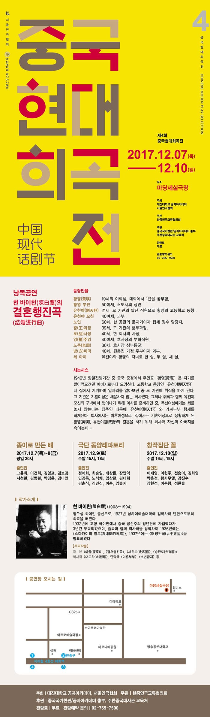 서울연극협회, 대진대학교 공자아카데미   중국현대희곡전  4 중국현대희곡전 CHINESS MODEN PLAY SELECTION  제4회 중국현대희곡전  2017.12.07(목) - 12.10(일) 장소 마당세실극장 주최 대진대학교 공자아카데미, 서울연극협회 주관 한중연극교류협의회 후원 중국각가한판/공자아카데미 총부 주한중국대사관 교육처 관람료 무료 관람예약 문의 02-765-7500 낭독공연 천 바이 천(陳白塵)의 결혼행진곡(結婚行進曲) 등장인물 황영(黃瑛) 19세의 여학생, 대학에서 1년을 공부함. 황영 부친 50여세, 소도시의 상인 유천야(劉天野) 21세 , 모 기관의 말단 직원으로 화영의 고등하교 동창. 유천야 모친 40여세, 과부. 노인 60세. 한 공관의 문지기이자 집세 징수 담당자. 왕(王)과장 39세, 모 기관의 총무과장. 호(胡)사장 40세. 한 회사의 사장. 양(楊)주임 40여세, 호사장의 부하직원. 노주(老周) 30세, 호사장 심부름꾼. 방(方)씨댁 40세. 윗층집 가정 주부이자 과부. 세 아이 유천야와 황영의 자녀로 한 살, 두 살, 세 살. 시놉시스 1940년 할일전쟁기간 중 중국 중경에서 주인공 황영(黃瑛)은 자기를 팔아먹으려던 아버지로부터 도망친다. 고등학교 동창인 유천야(劉天野)네 집에서 기거하며 일자를 알아보던 중 모 기관에 취직을 하게 된다. 그 기관은 기혼 여성은 채용하지 않는 회사였다. 그러나 취직과 함께 유천야 모친의 구박에서 벗어나기 위해 이사를 준비하던 중, 독신여성에게는 세를 놓지 않는다는 집주인 때문에 유천야(劉天野) 와 가짜부부 행세를 하게된다. 회사에서는 미혼여성으로, 집에서는 기혼여성으로 생활하게 된 황영(黃瑛). 유천야(劉天野)와 결혼을 하기 위해 회사와 자신의 아버지를 속이는데... 정이로 만든 배 2017.12.7(목) ~8(금) 평일 20시 출연진 고윤희, 이건희, 김영표, 김보경, 서청란, 김범린, 박경은, 김나연 극단 동양레파토리 2017.12.9(토) 주말 15시, 18시 출연진 정애화, 최승일, 배상돈, 장연익, 민경록, 노석채, 임상현, 김대희, 김춘식, 김민진, 이준, 임솔지 창작집단 꼴 2017.12.10(일) 주말 16시, 19시 출연진 이재영, 이현주, 전송이, 김화영, 박훈정, 황사무엘, 강진수, 장현정, 이주형, 정한솔 작가소개 천 바이 천(陳白塵) (1908~1994) 장쑤성 화이인 출신으로, 1927년 상하이예술대학에 입학하여 톄한으로부터 희곡을 배웠다. 1932년에 고향 화이인에서 중국 공산주의 청년단에 가입했다가 3년간 투옥되었으며, 출옥과 함께 역사극을 창작하여 1936년에는 스다카이의 말로(石達開的末路),1937년에는  태평천국(太平天國)을 발표하였다. 주요작품 극본 마굴(魔窟), 결혼행진곡, 세한도(歲寒圖),  승관도(升官圖) 역사극 대도하(大渡河), 단막극 미혼부부, 소변금지 등 공연장 오시는 길 주최 | 대진대학교 공자아카데미, 서울연극협회 주관 한중연극교류협의회 후원 중국각가한판/공자아카데미 총부 주한중국대사관 교육처 관람료 무료 관람예약 문의 02-765-7500