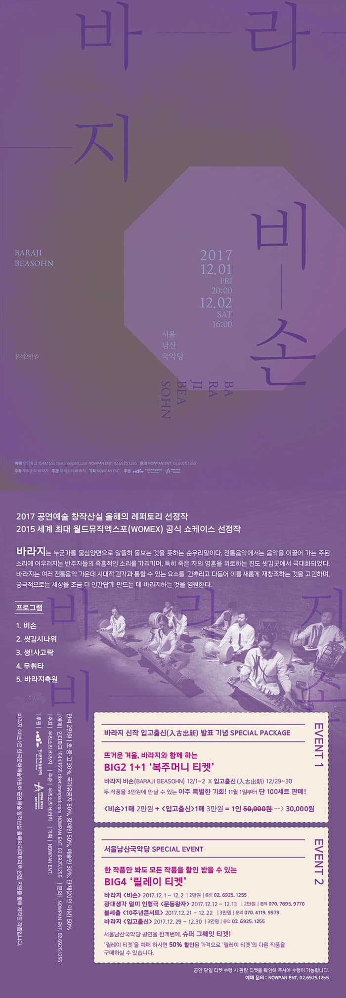 바라지 비손 2017.12.01 FRI 20:00 - 12.02 SAT 16:00 서울남산국악당 2017 공연예술 창작산실 올해의 레퍼토리 선정작 2015 세계 최대 월드뮤직엑스포(WOMEX) 공식 쇼케이스 선정작 바라지는 누군가를 물심양면으로 알뜰히 돌보는 것을 뜻하는 순 우리말이다. 전통음악에서는 음악을 이끌어 가는 주된 소리에 어우러지는 반주자들의 즉흥적인 소리를 가리키며, 특히 죽은 자의 영혼을 위로하는 진도 씻김굿에서 극대화되었다. 바라지는 여러 전통음악 가운데 시대적 감각과 통할 수 있는 요소를 간추리고 다듬어 이를 새롭게 재창조하는 것을 고민하며, 궁극적으로는 세상을 조금 더 인간답게 만드는데 바라지하는 것을 염원한다. 프로그램 1. 비손 2. 씻김시나위 3. 생!사고락 4. 무취타 5. 바라지축원 전석 2만원 입고출신 전석 3만원 초.중.고 30%, 국가유공자 50%, 장애인 50%, 예술인 30%, 단체(20인 이상) 50% 예매 인터파크 1544-1555  ticket.interpark.com NOWPAN ENT. 02-6925-1255 문의 NOWPAN ENT. 02-6925-1255 주최 우리소리 바라지 주관 우리소리 바라지 기획 NOWPAN ENT. 후원 문화체육관광부 한국문화예술위원회  바라지 비손은 한국문화예술위원회 공연예술 창작신 올해의 레퍼토리의로 선정, 지원을 통해 제작된 작품입니다. EVENT 1 바라지 신작 입고출신 (入古？新) 발표 기념 SPECIAL PACKAGE 뜨거운 겨울, 바라지와 함께하는 BIG2 1+1 복주머니 티켓 바라지 비손(BARAJI BEASOHN) 12/1~2 X 입고출신 (入古？新) 12/29~30 두 작품을 3만원에 만날 수 있는 아주 특별한 기회! 11월 1일부터 단 100세트 판매! 비손 1매 2만원 + 입고출신 1매 3만원 = 1인 5만원을 3만원에 EVENT 2 서울 남산국악당 SPECIAL EVENT BIG4 릴레이 티켓 바라지 비손 2017.12.1~12.2 | 2만원 | 문의 02-6925-1255 광대생각 덜미 인형극 문둥왕자 2017.12.12 ~ 12.13 | 2만원  | 문의 070-7695-9770 불세출 10주년콘서트 2017.12.21~12.22 | 3만원 | 문의 070-4119-9979 바라지 입고출신 2017.12.29 ~ 12.30 | 3만원 | 문의 02-6925.1255 서울남산국악당 공연을 한꺼번에, 슈퍼 그뤠잇 티켓! 릴레이티켓을 예매 하시면 50% 할인된 가격으로 릴레이 티켓의 다른 작품을 구매하실 수 있습니다. 공연 당일 티켓 수령 시 관람 티켓을 확인해주셔야 수령이 가능합니다. 예매 문의 :  NOWPAN ENT. 02-6925-1255