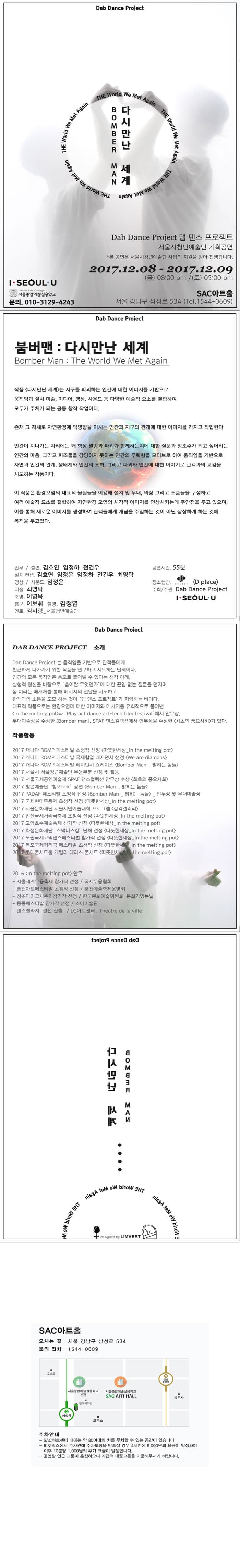 Dab Dance Project Bomber Man 다시 만난 세계  Dab Dance Project 댑 댄스 프로젝트 서울시청년예술단 기획공연 * 본 공연은 서울시청년예술단 사업의지원을 받아 진행됩니다. 2017.12.08 - 2017.12.09 금 오후 8시 / 토 오후 5시 SAC아트홀 서울 강남구 삼성로 534 전화 1544-0609 I.SEOUL.U 서울종합예술실용학교 문의 010-3129-4243 Dab Dance Project 붐버맨 :  다시 만난 세계 Bomber Man : The World We Met Again 작품 다시 만나 세계는 지구를 파괴하는 인간에 대한 이미지를 기반으로 움직임과 설치 미술, 미디어, 영상, 사운드 등 다양한 예술적 요소를 결합하여 모두가 주체가 되는 공동 창작 작업이다. 존재 그 자체로 자연환경에 악영향을 미치는 인간과 지구의 관계에 대한 이미지를 가지고 작업한다. 인간이 지나가는 자리에는 왜 항상 멸종과 파괴가 함께하는지에 대한 질문과 창조주가 되고 싶어하는 인간의 마음, 그리고 피조물을 감당하지 못하는 인간의 무력함을 모티브로 하여 움직임을 기반으로 자연과 인간의 관계, 생태계와 인간의 조화, 그리고 파괴와 인간에 대한 이야기로 관객과의 교감을 시도하는 작품이다. 이 작품은 환경오염의 대표적 물질들을 이용해 설치 및 무대, 의상 그리고 소품들을 구성하고 여러 예술적 요소를 결합하여 자연환경 오염의 시각적 이미지를 연상시키는데 주안점을 두고 있으며, 이를 통해 새로운 이미지를 생성하여 관객들에게 개념을 주입하는 것이 아닌 상상하게 하는 것에 목적을 두고 있다.  안무/출연. 김호연 임정하 전건우 설치 컨셉.  김호연 임정은 임정하 전건우 최영탁 영상/사운드. 임정은 미술. 최영탁 조명. 이영욱 홍보. 이보휘 촬영. 김정엽 멘토. 김서령_서울청년예술단 공연시간. 55분 장소협잔. D place 주최/주관. Dab Dance Project I.SEOUL.U Dab Dance Project Dab Dance Project 소개 Dab Dance Project는 움직임을 기반으로 관객들에게 친근하게 다가가기 위한 작품을 연구하고 시도하는 단체이다. 인간의 모든 움직임은 춤으로 풀어낼 수 잇다는 생각 아래, 실험적 정신을 바타응로 춤이란 무엇인가에 대한 끊임없는 질문을 던지며 몸 이라는 매개체를 통해 메시지의 전달을 시도하고 관객과의 소통을 도모 하는 것이 댑 댄스 프로젝트 가 지향하는 바이다. 대표적 작품으로는 환경오염에 대한 이미지와 메시지를 유희적으로 풀어낸 In the melting pot 과 Play act dance art-tech film festival 에서 안무상, 무대미술상을 수상한 Bomber man, SPAF 댄스컬렉션에서 안무상을 수상한 최초의 풍요사회가 있다. 작품활동 - 2017 캐나다 ROMP 페스티발 초청작 선정 따뜻한 세상_In the melting pot - 2017 캐나다 ROMP 페스티발 국제협업 레지던시 선정 We are diamons - 2017 캐나다 ROMP 페스티발레지던시 쇼케이스 Bomber man_밝히는 놈들 - 2017 서울시 서울청년예술단 무용부분 선정 및 활동 - 2017 서울국제공연예술제 SPAF 댄스컬렉션 안무상 수상 최초의 풍요사회 -  2017 청년예술단 청포도쇼 공연 Bomber man_밝히는 놈들 - 2017 PADAF 페스티발 초정작 선정 Bomber man_밝히는 놈들 / 안무상 및 무대미술상 - 2017 국제현대무용제 초청작 선정 따뜻한 세상_In the melting pot - 2017 서울문화재단 서울시민예술대학 프로그램 감각갤러리 - 2017 안산국제거리극축제 초청작 선정 따뜻한 세상_In the melting pot - 2017 고양호수예술축제 참가작 선정 따뜻한 세상_In the melting pot 2017 화성문화재단 스낵버스킹 단체 선정 따뜻한 세상_In the melting pot - 2017 노원국제코믹댄스페스티벌 참가작 선정 따뜻한 세상_In the melting pot - 2017 목포국제거리극 페스티발 초청작 선정 따뜻한 세상_In the melting pot - 2017 롯데콘서트홀 게릴라 테라스 콘서트 따뜻한 세상_In the melting pot 2016 In the melting pot 안무 - 서울세계무용축제 참가작 선정 / 국제무용협회 - 춘천아트페스티벌 초청작 선정 / 춘천예술축제운영회 - 청춘마이크시즌2 참가적 선정 / 한국문하예쑬위원회, 문화가있는날 - 몸몸페스티벌 참가작 선정 / 소마미술관 - 댄스엘라지 결선 진출 / LG아트센터,  Theatre de la wille  Dab Dance Project Bomber Man 다시 만난 세계  SAC아트홀 오시는 길 서울 강남구 삼성로 534 문의 전화 1544-0606 주차안내 -SAC아트센터 내엔ㄴ 약 80여대의 차를 주차할 수 있는 공간이 있습니다. - 티켓박스에서 주차권에서 주차도장을 받으실 경우 4시간에 5,000원의 요금이 발생하며 이후 10분당 1,000원의 추가 요금이 발생합니다. - 공연장 인근 교통이 혼잡하오니 가급적 대중교통을 이용해주시기 바랍니다.