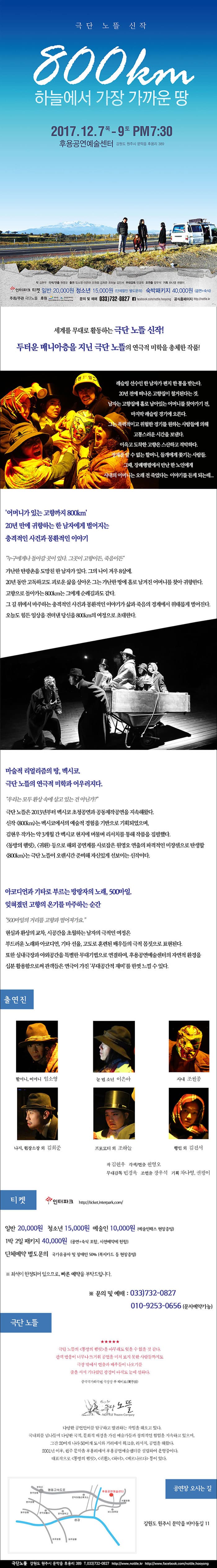 극단 노뜰 신작 800km 하늘에서 가장 가까운 땅 2017.12.7.목 - 9.토 PM7:30 후용공연예술센터 강원도 원주시 문막읍 후용리 389 작 김현우 각색/연출 원영오 출연 임소영 이은아 조원종 김희준 조하늘 김진서 무대감독 민경욱 조연출 장우석 기획 차나영 권평이 인터파크 티켓 일반 20,000원 청소년 15,000원 (단체할인 별도문의) 숙박패키지 40,000원 (공연+숙식) 주최/주관 극단노뜰 후원 강원도, 강원문화재단 문의 및 예매 033-732-0827 페이스북 facebook.com/nottle.hooyong 공식홈페이지 https://nottle.kr 세계를 무대로 활동하는 극단 노뜰 신작! 두터운 매니아층을 지닌 극단 노뜰의 연극적 미학을 총체한 작품! 레슬링 선수인 한 남자가 편지 한통을 받는다. 20년 전에 떠나온 고향집이 철거된다는 것, 남자는 고향집에 홀로 남아 있는 어머니를 찾아가기 전, 마지막 레스링 경기에 오른다. 그는 폭력적이고 위험한 경기를 원하는 사람들에 의해 고통스러운 시간을 보낸다. 이윽고 도착한 고향은 스산하고 적막하다. 정체를 알 수 없는 할머니, 들개에게 쫓기는 사람들. 그때, 장례행렬에서 만난 한 노인에게 사내의 어머니는 오랜 전 죽었다는 이야기를 듣게 되는데... 어머니가 있는 고향까지 800km 20년만에 귀향하는 한 남자에게 벌어지는 충격적인 사건과 몽환적인 이야기 누구에게나 돌아갈 곳이 잇다. 그곳이 고향이든, 죽음이든 가난한 탄광촌을 도망친 한 남자가 있다. 그의 나이 겨우 8살에, 20년 동안 고독하고도 괴로운 삶을 살아온 그는 가난한 땅에 홀로 남겨진 어머니를 찾아 귀향한다. 고향으로 돌아가는 800km는 그에게 순례길과도 같다. 그 길 위에서 마주하는 충격적인 사건과 몽환적인 이야기가 삶과 죽음의 경계에서 위태롭게 벌어진다. 오늘도 힘든 일상을 견뎌낸 당신을 800km의 여정으로 초대한다. 마술적 리얼리즘의 땅, 멕시코. 극단 노뜰의 연극적 미학과 어우러지다. 우리는 모두 환상 속에 살고 있는 건 아닌가? 극단 노뜰은 2013년부터 멕시코 초청공연과 공동제작공연을 지속해왔다. 신작 800km는 멕시코에서의 예술적 경험을 기반으로 기획도었으며, 김현우 작가는 약 3개월 간 멕시코 현지에 머물며 리서치를 통해 작품을 집필했다. 동방의 햄릿, 귀환 등으로 해외 공연계를 사로잡은 원영오 연출의 파격적인 미쟝센으로 탄생할 800km는 극단 노뜰이 오랜시간 준비해 자신있게 선보이는 신작이다. 아코디언과 기타로 부르는 방랑장의 노래, 500마일. 잊혀졌던 고향의 온기를 마주하는 순가 500마일의 거리를 고향과 멀어져가요 현실과 환상의 교차, 시곤강을 초월하는 남자의 극적인 여정은 부드러운 노래와 아코디언, 기타 선율, 고도로 훈련된 배우들의 극적 몸짓으로 표현된다. 또한 실내극장과 야외공간을 특별한 무대기법으로 연결하여, 후용공연예술센터의 자연적 환경을 십분활용함으로써 관객들은 연극이 가진 무대공간적 재미를 한껏 느낄 수 있다. 출연진 할머니, 어머니 역에 임소영 눈 먼 소년 역에 이은아 사내 역에 조원종 나지, 현장소장 외 역에 김희준 프로모터 외 역에 조하늘 행인 외 역에 김진서 작 김현우 각색/연출 원영오 무대감독 민경욱 조연출 장우석 기획 차나영, 권평이 티켓  인터파크 https://ticket.interpark.com 일반 20,000원 청소년 15,000원 예술인 10,000원 (예술인패스 현장증빙) 1박 2일 패키지 40,000원 (공연+숙식 포함, 사전예약에 한함) 단체할인 별도문의 국가유공자 및 장애인 50%(복지카드 등 현장증빙) ※ 죄석이 한정되어 있으므로, 빠른 예악을 부탁드립니다. ※ 문의 및 예매 : 033-732-0827 010-9253-0656(문자예약가능) 극단 노뜰 극단 노뜰의 동방의 햄릿은 아무래도 잊을 수 없을 것 같다. 관객 반응이 너무나 뜨거워 공연을 미처 보지 못한 사람들가지도 극장 밖에서 연출과 배우들이 나오기를 줄을서서 기다렸던 광경이 아직도 눈에 선하다. 중국국가화극원 극장장 푸 웨이보 극단 노뜰은 다양한 공연언어를 탐구하고 발견하는 작업을 해오고 있다. 국내외를 넘나들며 다양한 국적, 문화적 배경을 가진 예술가들과 창의적인 협업을 지속하고 잇으며, 그간 20여개 50여개 도시와 거리에서 워크숍, 리서치, 공연을 해왔다. 2001년 이후, 원주 문막읍 후용리에서 후용공연예술센터를 설립하여 운영중이다. 대표작으로 동방의 햄리, 귀환, 하녀, 베르나르다 등이 있다. 공연장 오시는 길 강원도 원주시 문막읍 비야동길 11 극단노뜰 강원도 원주시 문막읍 후용리 389 전화 033-732-0827 https://www.nottle.kr httP;//www.facebook.com/nottle.hooyoung