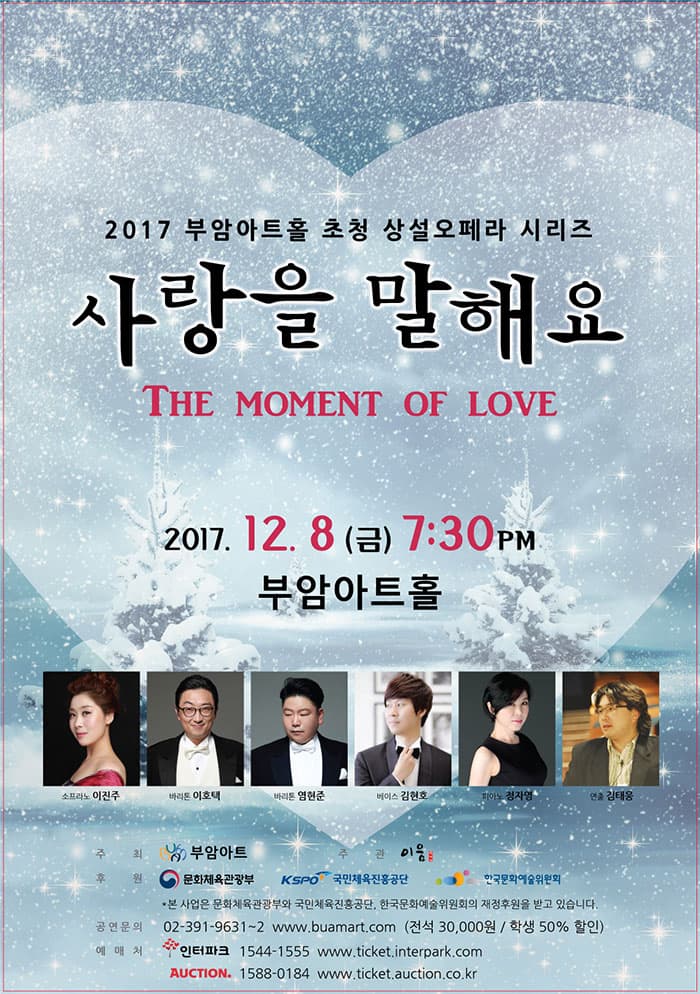 2017 부암아트홀 초청 상설오페라 시리즈 사랑을 말해요 THE MOMENT OF LOVE 2017.12. 8(금) 7:30PM 부암아트홀 소프라노 이진주 바리톤 이호택 바리톤 염현준 베이스 김현호 피아노 정자영 연출 김태웅 주 최: ㈜부암아트 주 관: 이음클래식 후 원: 문화체육관광부, 국민체육진흥공단, 한국문화예술위원회 *본 사업은 문화체육관광부와 국민체육진흥공단, 한국문화예술위원회의 재정후원을 받고 있습니다. 공연문의: 02-391-9631~2 www.buamart.com (전석 30,000원 / 학생 50% 할인) 예 매 처: 인터파크 1544-1555, www.ticket.interpark.com 옥션티켓 1588-0184, www.ticket.auction.co.kr