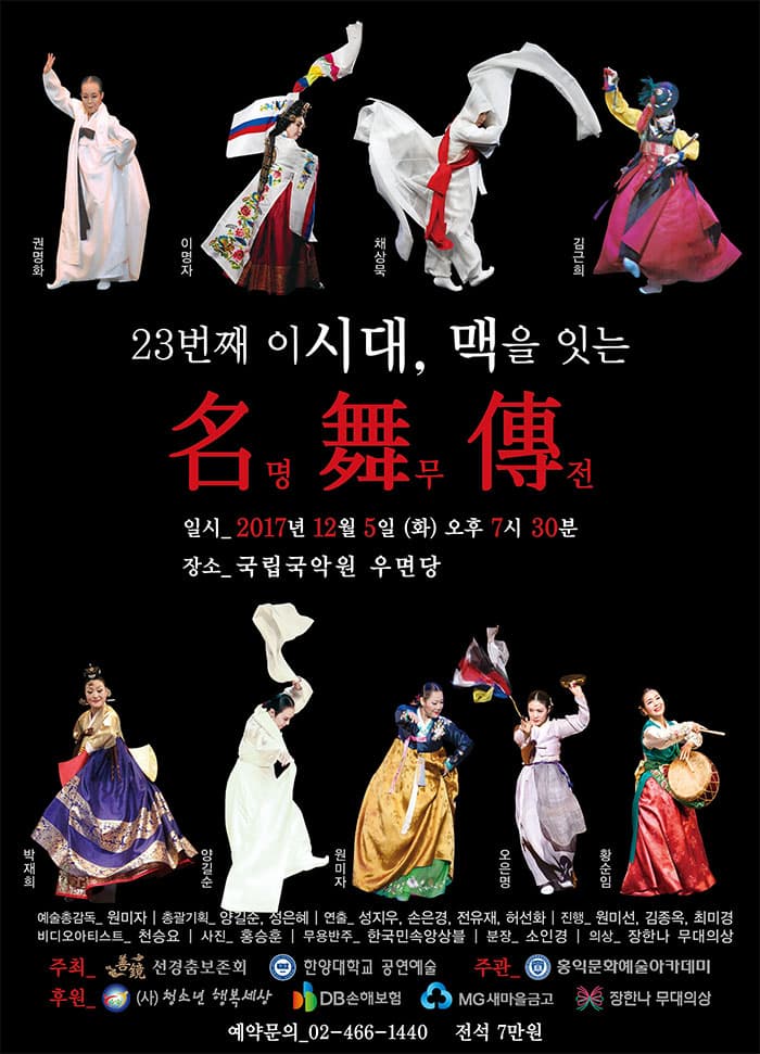 권명화 이명자 채상묵 김근희 23번째 이시대, 맥을 잇는 名 명 舞 무 傳 전 일시 2017년 12월 5일(화) 오후7시30분 장소 국립국악원 우면당 박재희 양길순 원미자 오은명 황순임 예술총감독 원미자 총괄기획 양길순, 정은혜 연출 성지우, 손은경, 전유재, 허선화 진행 원미선, 김종옥, 최미경 비디오아티스트 천승요 사진 홍승훈 무용반주 한국민속앙상블 분장 소인경 의상 장한나 무대의상 주최 선경춤보존회, 한양대학교 공연예술 주관 홍익문화예술아카데미 후원 (사)청소년 행복세상 DB손해보험 MG새마을금고 장한나 무대의상 예약문의 02-466-1440 전석 7만원
