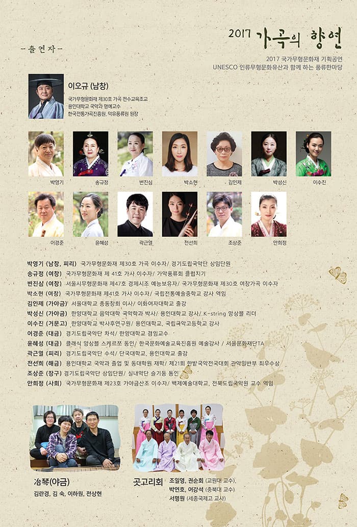 2017 가곡의 향연 2017 국가무형문화재 기획공연 UNWSCO 인류무형문화유산과 함께 하는 풍류한마당 -출연자- 이오규(남창) 국가무형문화재 제30호 가곡 전수교육조교 용인대학교 국악과 명예교수 한국전통가곡진흥원, 덕유풍류원 원장 박영기 송규정 변진심 박소현 김인제 박성싲 이수진 이경준 윤혜성 곽근열 전선희 조상준 안희정 박영기(남창, 피리) 국가무형문화재 제 30호 가곡 이수자 / 경기도국립국악단 상임단원 송규정(여창) 국가무형문화재 제412호 가사 이수자 / 가악풍류회 클럽지기 변진심(여창) 서울시무형문화재 제47호 경제시조 예능보유자 /국가무형문화재 제30호 여창가곡 이수자  박소현(여창) 국가무형문화재 제41호 가사 이수자 / 국립전통예술중학교 강사 역임 김인제(가야금) 서울대학교 총동창회 이상 / 이화여자대학교 출강 박성신(가야금) 한양대학교 음악대학 국악학과 박사 / 용인대학교 강사 / K-string 앙상블 리더 이수진(거문고) 함양대학교 박사후연구원 / 용인대학교, 국립국악고등학교 강사 어경준(대금) 경기도립국악단 차석 / 한양대학교 겸임교수 윤혜성(대금) 클래식 앙상블 스케르쪼 동인 / 한국문화예술교육진흥원 예술강사 / 서울문화재단TA 곽근열(피리) 경기도립국악단 수석 / 단국대학교, 용인대학교 출강 전선희(해금) 용인대학교 국악과 졸업 및 동대학원 재학 / 제21회 한밭 국악전국대회 관악일반부 최우수상 조상준(장구) 경기도립국악단 상임단원 / 실내악단 슬기동 동인 안희정(사회) 국가무형문화재 제23호 가야금산조 이수자 / 백제예술대학교, 전북도립국악원 교수 역임 冶琴(야금) 김란경, 김숙, 이하원, 전상현 곳고리회 조일영, 구너순회(교원대 교수), 박연호, 어강석(충북대 교수), 서명원(세종국제고 교사)