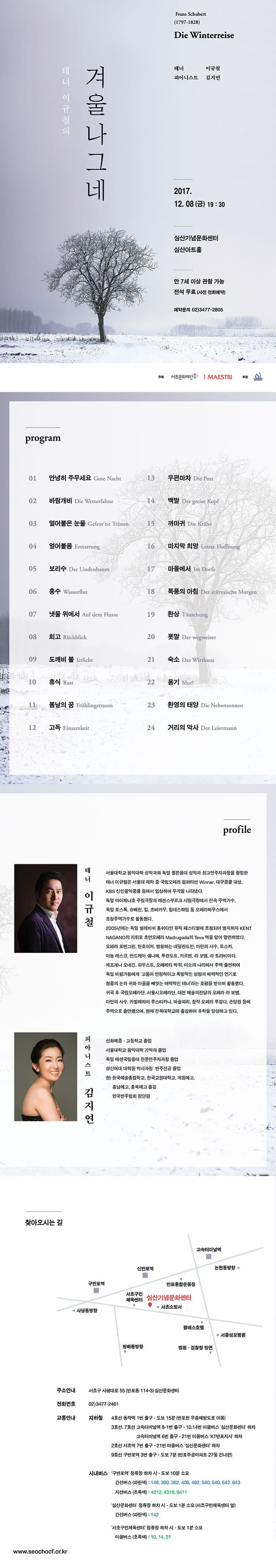 테너 이규철의 겨울나그네 Fanz Schubert (1797-1828) Die Winterreise 테너 이규철 피아니스트 김지연 2017.12.08(금) 19:30 심산기념문화센터 심산아트홀 만 7세 이상 관람 가능 전석 무료(사전 전화예약) 예약문의 02-3477-2805 주최 서초문화재단 I MAESTRI 후원 서초구 program 01 안녕히 주무세요 Gute Nacht 02 바람개비 Die Wetterfahne 03 얼어붙은 눈문 Gefrorne Tranen 04 얼어붙음 Erstarrung 05 보리수 Der Lindenbaum 06 홍수 Wasserflut 07 냇물 위에서 Auf dem flusse 08 회고 Ruckblick 09 도깨비 불 Irrlicht 10 휴식 Rast 11 봄날의 꿈 Fruhlingstraum 12 고독 Einsamkeit 13 우편마차 Die Post 14 백발 Der greise Kopf 15 까마귀 Die Krahe 16 마지막 희망 Letzte Hoggnung 17 마을에서 Im Dorge 18 폭풍의 아침 Der sturmische Morgen 19 한상 Tauschung 20 푯말 Der wegweiser 21 숙소 Das Wirthaus 22 용기 Mut! 23 환영의 태양 Die Nebensonnen 24 거리의 악사 Der Leiermann profile 테너 이규철 테너 서울대학교 음악대학 성악과와 독일 퀼른음대 성악과 최고연주자과정을 졸업한 테너 이규철은 서울대 재학 중 국립오페라 컴퍼티션 Winner, 대구콩쿨 대상, KBS 신인음악콩쿨 등에서 입상하며 두각을 나타냈다. 독일 아이제나호 주립극장과 레겐스부르크 시립극장에서 전속 주역가수, 독일 로스톡, 슈베린, 킬, 츠비카우, 힐데스하임 등 오페라하우스에서 초청주역가수로 활동했다. 2005년에는 독일 쉴레비쉬 홀쉬타인 뮤직 페스티벌에 초청되어 명지휘자 KENT NAGANO의 지휘로 초연오페라 Madrugada의 Teva 역을 맡아 열연하였다. 오페라 로엔그린, 탄호이져, 방황하는 네덜란드인, 마탄의 사수, 토스카, 마농 레스코, 안드레아 쉐니에, 투란도트, 카르멘, 라 보엠, 라 트라비아타, 에프게니 오네긴, 파우스트, 오페레타 박쥐, 미소의 나라에서 주역 출연하여 독일 비평가들에게 고음이 안정적이고 폭발적인 성량과 매력적인 연기로 청중의 눈과 귀와 마음을 빼앗는 매력적인 테너라는 호평을 받으며 활동했다. 귀국 후 국립오페라단, 서울시오페라단, 대전 예술의전당의 오페라 라보엠, 마탄의 사수, 카발레리아 루스티카나, 마술피리, 창작 오페라 루갈다, 손양원 등에 주역으로 출연했으며, 현재 전북대학교에 출강하여 후학을 양성하고 있다. 피아니스트 김지연 선화예중.고등학교 졸업 서울대학교 음악대학 기악과 졸업 독일 에센국립음대 전문연주자과정 졸업 성신여대 대학원 박사과정 반주전공 졸업 현) 한국예술종합하교, 한국교원대학교, 계원예고, 충남예옥, 충북예고 출강 한국반주협회 정단원 찾아오시는 길 주소안내 서초구 사평대로 55 (반포동 114-3) 심산문화센터 전화번호 02-3477-2461 교통안내 지하철 4호선 동작역 1번 출구 - 도보 15분(반포천 우충제방도로 이용) 3호선, 7호선 고속터미널 8-1번 출구 - 10,14번 마을버스 심산문화센터하차 3호선,7호선 고속터미널역 6번 출구 - 21번 마을버스 KT반포지사 하차 2호선 서초역 7번 출구 - 21번 마을버스 심산문화센터 하차 8호선 구반포역 3번 축구 - 도보 7분(반포주공아파트 27동 건너편)  시내버스 구반포역 정류장 하차 시 - 도보 10분 소요 간선버스(파란색) : 148, 360, 362, 406, 462, 540, 640, 642, 643 지선버스(초록색) : 4212, 4318, 6411 심산문화센터 정류장 하차 시 - 도보 1분 소요(서초구민체육센터 앞) 간선버스(파란색) : 142 서초구민체육센터 정류장 하차 시 - 도보 1분 소요 마을버스(초록색) : 10, 14, 21 www.seochocf.or.kr