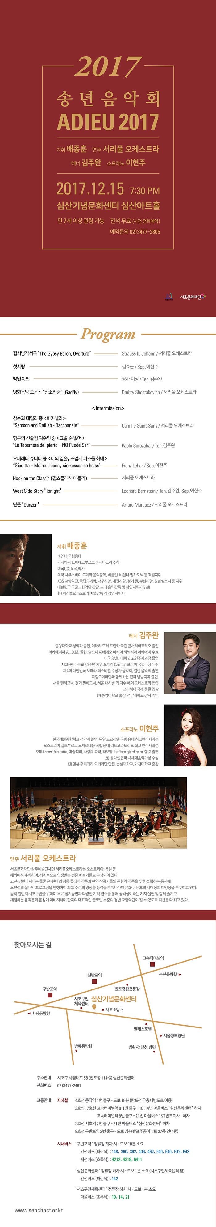 2017 송년음악회 ADIEU 2017 지휘 배종훈 연주 서리풀 오케스트라 테너 김주완 소프라노 이현주 2017.12.15 7:30 PM  심산기념문화센터 심산아트홀 만 7세 이상 관람 가능 전석 무료(사전 전화예약) 예약문의 02-3477-2805 서초문화재단 Program 집시남서곡 The Gypsy baron, Overture -  strauss Ⅱ, Johann / 서리풀 오케스트라 첫사랑 - 김효근 / Sop. 이현주 박연폭포 - 작자 미상 / Ten. 김주완 영화음악 모음곡 잔소리꾼(Gadfly) - Dmitry Shostakovich / 서리풀 오케스트라 Inteemission 삼손과 데릴라 중 바카넬라  Samson and Delilah - Bacchanale - Camille Saint-saens / 서리풀 오케스트라 항구의 선술집 여주인 중 그럴 순 없어 - La Tabernera del pierto- No Puede ser / Pablo Sorozabal / Ten. 김주완 오페레타 쥬디타 중 나의 입술, 뜨겁게 키스를 하네 Giuditta -  Meine Lippen, sie kussen so heiss - Franz Lehar / Sop. 이현주 Hook on the Classic(팝스클래식 메들리) - 서리풀 오케스트라 West Side Story Tonight - Leonard Bernstein / Ten. 김주완 Sop. 이현주 단존 Danzon - Arturo Marquez / 서리풀 오케스트라 