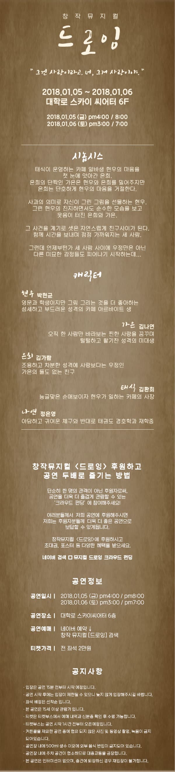 창작뮤지컬 드로잉 그건 사랑이라고,. 너, 그거 사랑이야. 2018.01.05 ~ 2018.01.06  대학로 스카이 씨어터 6F 2018.01.05(금) pm4:00 / 8:00 2018.01.06(토) pm3:00 / 7:00 시놉시스 태식이 운영하는 카페 알바생 현우의 마음을 첫 눈에 앗아간 은희. 은희의 단짝인 가은은 현우와 은희를 밀어주지만 은희는 단호하게 현우의 마음을 거절한다. 사과의 의미도 자신이 그린 그림을 선물하는 현우. 그런 현우의 진지하면서도 순수한 모습을 보고 웃음이 터진 은희와 가은. 그 사건을 계기로 셋은 자연스럽게 친구사이가 된다. 함께 시간을 보내며 점점 가까워지는 세 사람. 그런데 언제부턴가 세 사람 사이에 우정만은 아닌 다른 미묘한 감정들도 피어나기 시작하는데... 캐릭터 현우 역에 박현균 영문과 학생이지만 그림 그리는 것을 더 좋아하는 섬세하고 부드러운 성격의 카페 아르바이트 생 가은 역에 김나연 오직 한 사라만 바라보는 찐한 사랑을 꿈구며 털털하고 활기찬 성격의 미대생 은희 역 김가람 조용하고 차분한 성격에 사랑보다는 우정인 가은의 둘도 없는 친구 태식 역에 김환희 능글맞은 순애보이자 현우가 일하는 카페의 사장 나연 역 정은영 아담하고 귀여운 체구와 반대로 태권도 경호학과 재학 중 창작뮤지컬 드로잉 후원하고 공연 두배로 즐기는 방법 단순히 한 명의 관객이 아닌 후원자로써, 공연을 더욱 더 즐겁게 관람할 수 있는 크라우틴 펀딩에 참여해주세요! 여러분들께서 저희 공연에 후원주시면 저희는 후원자분들께 더욱 더 좋은 공연으로 보답할 수 있게 됩니다. 창작뮤지컬 드로잉에 후원하시고 초대권, 포스터 등 당양한 혜택을 받으세요. 네이버 검색 뮤지컬 드로잉 크라우드 펀딩 공연정보 공연일시 2018.01.05(금) pm4:00 / 8:00 2018.01.06(토) pm3:00 / 7:00 공연장소 대학로 스카이 씨어터 6층 공연예매 네이버 예약 창작 뮤지컬 드로잉 검색 티켓가격 전 좌석 2만원 공지사항 입장은 공연 15분 전부터  시작 예정입니다. 공연 시작 후에는 입장이 제한될 수 있으니 늦지 않게 입장해주시길 바랍니다. 좌석 배정은 선착순입니다 본 공연은 15세 이상 관람가 입니다. 티켓은 티켓부스에서 예매 내역과 신분증을 확인 후 수령 가능합니다. 티켓부스는 공연 시작 1시간 전부터 오픈예정입니다. 커튼콜을 제외한 공연 중에 협의 되지 않은 사진 및 동영상 촬영, 녹음이 금지 되어있습니다. 공연장 내에 500ml 생수 이외에 외부 음식 반입이 금지 되어 있습니다. 공연장 내에 주차 공간이 협소하므로 대중교통을 권장합니다. 본 공연은 인터미션이 없으며, 중간에 퇴장하신 경우 재입장이 불가합니다.