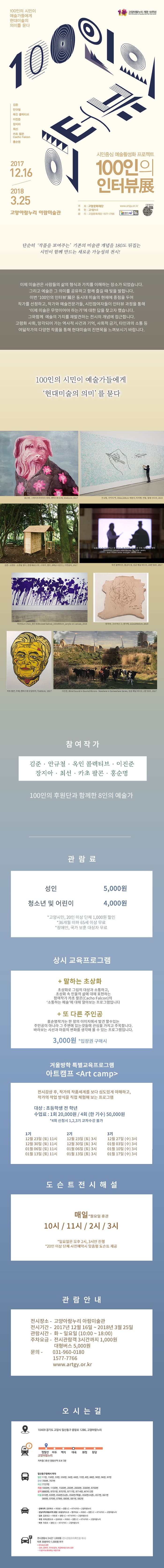 100인의 시민이 예술가들에게 현대미술의 의미를 묻다 고양아람누리 개관 10주년 100인의 인터뷰 김준 안규철 옥인 콜렉티브 이진준 장지아 최선 카초 팔콘 홍순명 2017.12.16 ~ 2018.3.25 고양아람누리 아람미술관 시민중심 예술활성화 프로젝트 100인의 인터뷰 展 주최 고양문화쟈단 후원 고양시 문의 고양문화재단 1577-7766 www.arngy.or.kr 100만 행복도시 600만 문화도시 고양! 꽃보다 아름다운 고양 단순히 작품을 보여주는 기존의 미술관 개념을 180도 뒤집는 시민이 함게 만드는 새로운 가능성의 전시! 이제 미술관은 사람들의 삶의 형식과 가치를 이해하는 장소가 되었습니다. 그리고 예술은 그 의미를 공유하고 함께 즐길 때 빛을 발합니다. 이번 100인의 인터뷰展은 동시대 미수르이 현재에 중점을 두어 작가를 선정하고, 작가와 예술전문가들, 시민참여자들이 인터뷰 과정을 통해 이제 미술은 무엇이어야 하는가에 대한 답을 찾고자 했습니다. 그와 함께 예술의 가치를 재발견하는 전시의 개념에 접근합니다. 고령화 사회, 망각되어 가는 역사적 사건과 기억, 사회적 금기, 타인과의 소통 등 여덟작가의 다양한 작품을 통해 현대미술의 진면목을 느껴보시기 바랍니다. 100인의 시민이 예술가들에게 현대미술의 의미를 묻다 참여작가 작품 안내 참여작가 김준 안규철 옥인 콜렉티브 이진준 장지아 최선 카초 팔콘 홍순명 100인의 후원단과 함께한 8인의 예술가 관람료 성인 5,000원 청소년 및 어린이 4,000원 *고양시민, 20인 이상 단체 1,000원 할인 *36개월 이하 65세 이상 무료 *장애인, 국가 보훈 대상자 무료 상시 교육프로그램 말하는 초상화 초상화로 그림의 대상과 소통하고, 초상화 속 인물의 삶에 대해 표현하는 참여작가 카초 팔콘(Cacho Falcon)의 소통하는 예술에 대해 알아보는 프로그램입니다. 또 다른주인공홍순명작가는 한 장의 이미지에서 발견 할 수 잇는 주인공이 아니라 그 주변에 있는 것들에 관심을 가지고 주목합니다. 바라보는 시선과 마음의 변화를 생각해 볼 수 있는 프로그램입니다. 3,000원 *입장권 구매 시 겨울방학 특별교육프로그램 아트캠프(Art camp) 전시감상 후, 작가의 작품세계를 보다 심도있게 이해하고, 작가의 작업 방식을 직접 체험해 보는 프로그램 대상 : 초등학생 전 학년 수업료 : 1회 20,000원 / 4회(한 기수) 50,000원 * 4회 신청시 1,2,3기 교차수강 불가 1기 12월 23일(토) 11시 12월 30일(토) 11시 01월 06일(토) 11시 01월 13일(토) 11시 2기 12월 23일(토) 3시 12월 30일(토) 3시 01월 06일(토) 3시 01월 13일(토) 3시 3기 12월 27일(수) 3시 01월 03일(수) 3시 01월 10일(수) 3시 01월 17일(수) 3시 도슨트전시해설 매일 * 월요일 휴관 10시 / 11시 / 2시 / 3시 *일요일은 오후 2시, 3시만 진행 * 20인 이상 단체 사전예악시 맞춤형 도슨트 제공 관람안내 전시장소 - 고양아라누리 아람미술관 전시기관 - 2017년 12월 16일 ~ 2018년 3월 25일 관람시간 화~일요일(10:00~18:00) 주차요금 - 전시관람객 3시간까지 1,000원 대형버스 5,000원 문의- 131-960-0180 1577-7766 www.artgy.or.kr 오시는 길 주소 10409 경기도 고양시 일산동구 중앙로 1286, 고양아람누리 지하철 3호선 정발산역 도보 3분 버스 일산동구청에서 하차 일반 11번, 150번, 33번, 550번, 56번, 66번, 72번, 8번, 90번, 96번, 97번 간선 706번, 707번 지선 7727번 직행 1000번, 1100번, 1500번, 200번, 3300번, 9700번 광영 8880번, 9701번, 9707번, 9711번, 9714번, M7412번 마을 010번, 039번, 056번,(도촌), 056(역철), 056(서촌), 057번, 061번, 066번, 070번, 078번, 080번, 081번, 082번 강북지역 강변북로-자유로-장향I.c -KT사거리-고양아람누리 강남지역(목동지역 포함) 88올림픽도로-행주대교-자유로-장향I.c -KT사거리-고양아람누리 김포 김포대교-자유로-장향I.c -KT사거리-고양아람누리 부천 외곽순환도로-김포대교-자유로-장향I.c -KT사거리-고양아람누리 파주 자유로-장향I.c -KT사거리-고양아람누리 주차 안내 전시관람시 3시간 1,000원(전시과람주차확인증 제시) 이후 30분마다 1,000원 추가 * 주차요금 감면 - 경차, 장애우, 국가유공자, 저공해창량 50% 감면 - 15분 이내 회차하는 차량 무료