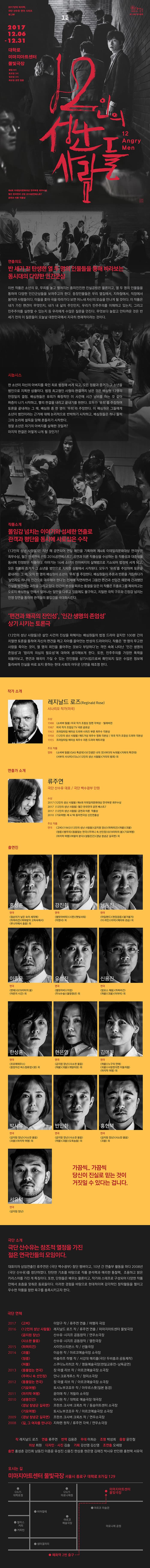 2017년의 마지막, 극단 산수유 연극 시리즈 제2부 극단 산수유 제10회 정기공연 12인의 성난 사람들 12 Angry Men 2017.12.06 - 12.31 대학로 미마지아트센터 물빛극장 평일 8시, 토요일 3시, 일요일 3시, 화요일 공연 없음 제4회 이데일리문화대상 연극부문 최우수상 월간 한국연극 선정 2016공연베스트7 공연과 이론 작품상 연출의도 반 세기 전 탄생한 열 두 명의 인물들을 통해 바라보는 동시대의 다양한 인간군상 이번 작품은 소년의 유,무죄를 놓고 펼쳐지는 흥미진진한 진실공방은 물론이고, 열 두명의 인물들을 통하여 다양한 인간군상들을 보여주고자 한다. 등장인물들은 우리 옆집에서, 지하철에서, 직장에서 봄직한 사람들이다. 이들은 좇아 극을 따라가다 보면 어느새 자신의 모습을 만나게 될 것이다. 이 작품은 내가 가진 편견이 무엇인지, 내가 내 삶의 주인인지, 우리가 민주주의를 이해하고 있는지, 그리고 민주주의를 실현할 수 있는지 등 우리에게 수많은 질문은 던진다. 무엇보다 놀랍고 안타까운 것은 반세기 전의 이 질문들이 오늘날 대한민국에서 지극히 현재적이라는 것이다. 시놉시스 한 소년이 자신의 아버지를 죽인 죄로 법정에 서게 되고, 모든 정황과 증거가 그 소년을 범인으로 지목한 상황이다. 법정 최고형인 사형의 판결까지 남은 것은 배심원 12명의 만장일치 결정. 배심원들은 유죄과 확정적인 이 사건에 시간 낭비를 하는 것 같아 짜증이 나기 시작하고, 빨리 판결을 내리고 끝내기를 원한다. 모두가 유죄를 주장하며 토론을 끝내려는 그 때, 배심원 중 한명이 무죄라 주장한다. 이 배심원은 그들에게 소년이 범인이라는 근거에 대해 논리적으로 반박하기 시작하고, 배심원들은 하나 둘씩 그의 논리에 설득을 당해 흔들리기 시작한다. 정말 소년은 자기의 아버지를 살해한 것일까? 마지막 판결은 어떻게 나게 될 것인가? 작품소개 몰임감 넘치는 이야기와 섬세한 연출로 관객과 평단을 동시에 사로잡은 수작 12인의 성난 사람들은 지난 해 공연되어 연일 매진을 기록하며 제4회 이데일리문화대상 연극부문 최우수상, 월간 한국연극 선정 2016공연베스트7, 공연과 이론 작품상을 수상하는 등 작품성과 대중성을 동시에 인정받은 작품이다. 이야기는 16세 소년이 친아버지의 살해범으로 기소되어 법정에 서게 되고, 모든 정황과 증거가 그 소년을 범인으로 지목한 상황에서 시작된다. 모두가 유죄를 주장하며 톤론을끝내려는 그 때, 오직 한명의 배심원이 소년의 무죄를 주장한다. 배심우너들이 추론과 반론을 거듭하다가 살인자도 하나의 인간으로 대우해야 한다는 전제에 직면하면서 그동안 편견과 선입견 때문에 간과했던 진실을 발견하는 과정을 그리고 있다. 인간의 본성을 찌르는 통찰을 담은 이 작품은 프롤로그를 제외하고는 오로지 배심원실 안에서 일어나는 일만을 다루고 있으에도 불구하고, 치밀한 극정 구조와 긴장감 넘치는 언쟁 장면을 통하여 관객들의 몰임감을 극대화시킨다. 편견과 왜곡의 잔인성, 인간 생명의 존엄성 상기 시키는 토론극 12인의 성난 사람들은 살인 사건의 진상을 파헤치는 배심원들의 법정 드라마 같지만 100분 간의 치열한 토론을 통하여 자신의 편견을 깨고 자아를 끌어안는 반성의 드라마이다. 작품은 한 명의 무고한 사람을 죽이는 것이, 열 명의 죄인을 풀어주는 것보다 부당하다는 격언 속에 나타난 이난 생명의 존엄성과 합리적 의심의 필요성에 대하여 생각해보게 한다. 또한, 민주주의를 가장한 폭력을 되돌아보고, 편견과 왜곡이 가질 수 있는 잔인함을 상기시킴으로써 확인되지 않은 수많은 정보에 둘러싸여 진실을 바로 보지 못하는 현대 사회의 어두운 단면을 재조명한다. 작가 소개 레지날드 로즈(Reginald Rose) 시나리오 작가(미국) 수상 1988 소비버 탈출 미국 작가 조합상 장편 각생상 - 텔레비전 1987 미국 작가 조합상 TV 극본 공로상 1963 프라임타임 에미상 드라마 시리즈 부문 최우수 각본상 1958 12인의 성난 사람들 에드거상 최우수 영화 각본상 / 미국 작가 조합상 드라마 각본상 1955 프라임타임 에미상 최우수 리튼 드라마 메트리얼 주요 작품 영화 소비버 탈출 SAS 특공대 내 인생은 나의 것 바다의 늑대들 지옥의 특전대 서부의 사나이 디노 12인의 성난 사람들 거리의 범죄 외 연출가 소개 류주연 극단 산수유 대표 / 극단 백수광부 단원 수상 2017 12인의 성난 사람들 제4회 이데일리문화대상 연극부문 최우수상 2017 12인의 성난 사람들 우러간 한국연극 공연 베스트7 2017 12인의 성난 사람들 공연과 이론 작품상 2010 기묘여행 제47회 도아연극상 신인연출상 주요 작품 연극 고비 1945 12인의 성난 사람들 금지된 장난 하퍼리건 허물 괴물 청중 별무리 동물없는 연극 주머니 속 선인장 979미터의 봄 기묘여행 마지막 여행 바람이 분다 냉동인간 경남 창녕군 길곡면 외  출연진 홍성춘 강진휘 남동진 이종윤 유성진 신용진 한상훈 현은영 김애진 박시유 반인환 홍현택 서유덕 가끔씩.. 가끔식 당신이 진실로 믿는 것이 거짓일 수 있다는 겁니다.  극단 소개 극단 산수유는 창조적 열정을 가진 젊은 연극인들의 모임이다. 대표이자 상임연출인 류주연은 극단 백수광부 창단 멤버이고, 10년 간 연출부 활동을 하다 2008년 극단 산수유를 창단하였다. 탄탄한 기초를 바탕으로 작품 분석력과 예리한 통찰력, 조용하고 밝은 카리스마를 가진게 특징이다. 또한, 단원들은 배우는 물론이고, 작가와 스태프로 구성되어 다양한 작품안에서 호흡을 맞춰온 동료들이다. 이러한 경험을 바탕으로 현대적이며 감감적인 창작활동을 펼치고 우수한 작품을 향한 욕구를 충족시키고자 한다. 극단 연혁  2017 고비 이양구 작 / 류주연 연출 / 여행자 극장 2016 12인의 성난 사람들 레지날드 로즈 작 / 류주연 연출 / 미마지아트센터 물빛극장 금지된 장난 산수유.시지프 공동창작 / 연우소극장 사소한 물음 산수유.시지프 공동창작 / 열린극장 2015 하퍼리건 사이먼스트븐스 작 / 선돌극장 2014 괴물 이승원 작 / 아르코예술극장 소극장 청중 바츨라프 하벨 작 / 서강대 메리홀(극단 두비춤과 공동제작) 허물 스쿠다노리히코 작 / 명동예술극장(한일교류전-낭독공연) 2014 동물없는 연극 장미셸 리브 작 / 아르코예술극장 소극장 주머니 속 선인장 안나 크로게루스 작 / 정미소극장 2012 동물없는 연극 장미셸 리브 작 / 아르코예술극장 소극장 기묘여행 토시노부코죠우 작 / 아우르스폿(일본 동경) 2011 마지막 여행 윤미애 작 / 게릴라 소극장 2010 냉동인간 이시원 작 / 대학로 예술극장 대극장 경남 창년군 길곡면 프란츠 크사버 크뢰츠 작 / 동숭아트센터 소극장 기묘여행 토시노부코죠우 작 / 아르코예술극장 소극장 2009 경남 창년군 길곡면 프란츠 크사버 크뢰츠 작 / 연우소극장 2008 길, 그 여자를 만나다 지하련 원작/ 류주연 각색 / 연우소극장 작 레지날드 로즈 연출 류주연 번역 김용준 무대 이희순 조명 박성희 음향 윤민철 의상 최원 디자인.사진 김솔 기획 강선영 김신영 조연출 오세창 출연 홍성춘 강진휘 남동진 이종윤 유성진 신용진 한상훈 현은영 김애진 박시유 반인환 홍현택 서유덕 오시는 길 미마지아트센터 물빛극장 서울시 종로구 대학로 8가길 129