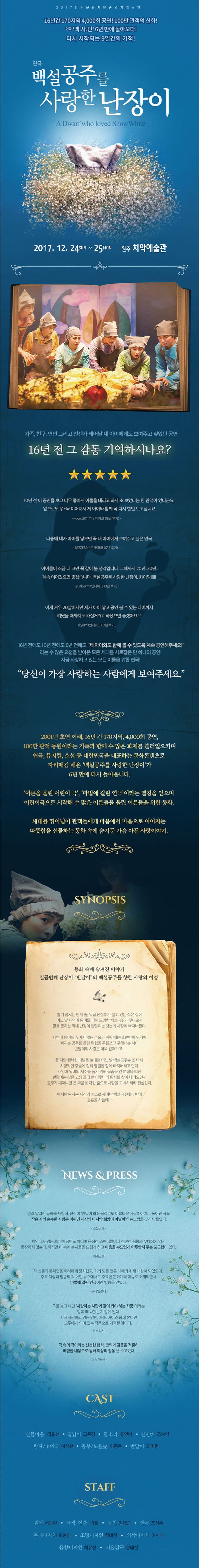 2017원주문화재단송년기획공연 16년간 170지역 4,000회 공연! 100만 관객의 신화! 연극 백.사.난 6년만에 돌아오다! 다시 시작되는 9일간의 기적! 연극 백설공주를 사랑한 난장이 A Dwarf who loved Snow White 2017.12.24 SUN ~ 25 MON 원주 치악예술관 가족,친구,연인 그리고 언젠가 태어날 내 아이에게도 보여주고 싶었던공연 16년 전 그 감동 기억하시나요? 10년 전 이 공연을 보고 너무 좋아서 아들을 데리고 와서 또 보았다는 한 관객이 있더군요 앞으로도 쭈~욱 이어져서 제 아이와 함께 꼭 다시 한번 보고싶네요 young2011**(인터파크 08년 후기) 나중에 내가 아이를 낳으면 꼭 내 아이에게 보여주고 싶은 연극 BEZZE80**(인터파크 07년 후기) 아이들이 조금 더 크면 꼭 같이 볼 생각입니다. 그때까지 20년..30년.. 계속 이어갔으면 좋겠습니다.백설공주를 사랑한 난장이,화이팅!!!!! yunkyun**(인터파크 10년 후기) 이제 겨우 20살이지만 제가 아이 낳고 공연볼 수 있는 나이까지 키웠을 때까지도 하실거죠? 하셨으면 좋겠어요 skyul**(인터파크 07년 후기) 16년전에도 10년 전에도 6년 전에도 제 아이와도 함께 볼 수 있도록 계속 공연해주세요! 라는 수 많은 요청을 받아온 모든 세대를 사로잡은 단 하나의 공연! 지금 사랑하고 있는 모든 이들을 위한 연극! 당신이 가장 사랑하는 사람에게 보여주세요. 2001년 초연 이래, 16년 간 170지역,4,000회 공연, 100만 관객 동원이라는 기록과 함께 수 많은 화제를 불러일으키며 연극,뮤지컬,소설 등 대한민국을 대표하는 몬화콘텐츠로 자리매김 해온 백설공주를 사랑한 난장이가 6년 만에 다시 돌아옵니다. 어른을 울린 어린이 극,마법에 걸린 연극이라는 별칭을 얻으며 어린이극으로 시작해 수많은 어른들을 울린 어른들을 위한 동화. 세대를 뛰어넘어 관객들에게 마음에서 마음으로 이어지는 따뜻함을 선물하는 동화 속에 숨겨둔 가슴 아픈 사랑이야기. SYNOPSIS 동화 속에 숨겨진 이야기 일곱번째 난장이 반달이의 백설공주를 향한 사랑의 여정 활기 넘치는 안개 숲 일곱 난장이가 살고 있는 작은 집에 어느 날 새엄마 왕비를 피해 도망친 백설공주가 찾아오자 말을 못하는 막내 난장이 반달이는 첫눈에 사랑에 빠져버린다. 새엄마 왕비의 끊이지않는 주술과 계략때문에 번번히 위기에 빠지는 공주를 온갖 위험을 무릅쓰고 구해내는 사이 반달이의 사랑은 더욱 깊어가고... 짧지만 행복한 나날을 보내던 어느 날 백설공주는 또 다시 치명적인 주술에 걸려 영원한 잠에 빠져버리고 만다. 새엄마 왕비의 저주를 풀기 위해 목숨을 건 여행을 떠난 반달이는 갖은 고생 끝에 먼 이웃나라 왕자를 찾아 데려오면서 공주가 깨어나면 온 마음을 다한 춤으로 사랑을 고백하리라 결심한다. 하지만 왕자는 자신의 키스로 깨어난 백설공주에게 반해 청혼을 하는데... NEWS 앤 PRESS 널리 알려진 동화를 재창작, 난장이 반달이의 눈물겹고도 아름다운 사랑이야기로 풀어낸 작품 작은 자의 순수한 사랑은 어쩌면 세상의 마지막 희망이 아닐까 하는 느낌을 갖게 만들었다 -조선일보- 백억대가 넘는 초대형 공연도 아니며 웅장한 스펙터클이나 현란한 음향과 무대장치 역시 등장하지 않는다. 하지만 이 속에는 눈시울을 뜨겁게 하고 마음을 부드럽게 어루만져 주는 포근함이 있다. -세계일보- 각 신문의 문화면을 화려하게 장식했고 거의 모든 언론 매체의 취재 대상이 되었으며 주요 지상파 방송의 각 메인 뉴스에서도 주요한 문화계의 이슈로 소개되면서 마법에 걸린 연극이란 별칭을 얻었다. -프라임경제- 극을 보고 나면 사랑하는 사람과 같이 봐야 하는 작품이라는 말이 왜 나왔는지 알게 된다. 지금 사랑하고 있는 연인, 가족, 아이와 함께 본다면 모두에게 의미있는 작품으로 기억될 것이다. -뉴스컬쳐- 극 속의 극이라는 신선한 형식, 코믹과 감동을 적절히 배합한 내용으로 동화 이상의 감동을 주고있다. -SBS News- CAST 산들마음 라희선 길님이 고은경 물소리 홍인아 산만해 조승연 왕자/꽃이슬 이석현 공주/노을숲 이종은 반달이 최미령 STAFF 원작 서광현 극작.연출 박툴 음악 김태근 안무 조성주 무대디자인 도현진 조명디자인 정태진 의상.소품디자인 이시내 음향디자인 최유진 기술감독 정태진 
