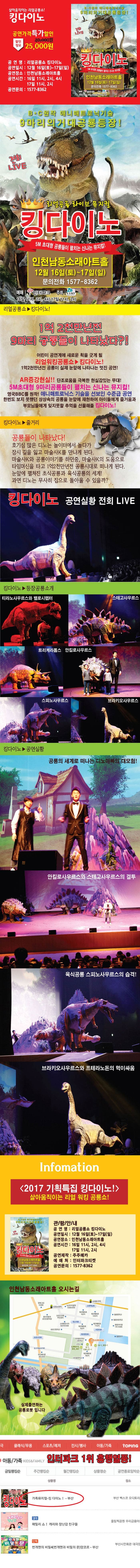 살아움직이는 리얼공룡소! 킹다이노 공연가격 특가할인 할인정보 25,000원 공연명 리얼공룡쇼 킹다이노 공연일시 12월16일(토) ~ 17일(일) 공연장소 인천남동소래아트홀 공연시간 16일 11시, 2시, 4시 17일 11시, 2시 공연문의 0577-8362 B*C원작 애니매트로닉기술 9마리의 거대공룡등장! 전회 LIVE 리얼공룡 라이브 뮤지컬 킹 다이노 5M 초대형 공룡들이 펼치는 신나는 뮤지컬! 인천남동소래아트홀 12월16일(토) ~ 17일(일) 문의전화 1577-8362 예매 인터파크 주최 주주메카 16일 11시,2시, 4시 17일 11시, 2시 리얼공룔소 킹다이노! 1억2천만년전 9마리 공룡들이 나타났다?! 어린이 공연계에 새로운 획을 긋게 될 리얼워킹공룡쇼 킹다이노! 1억2천만년전 공룡이 실제 눈앞에 나타나는 멋진 공연! AR증강현실!! 단조로움을 극복한 현실감있는 무대! 5M초대형 9마리공룡들이 펼치는 신나는 뮤지컬! 영국BBC를 원작! 애니매트로닉스 기술을 선보인 수준급 공연 한번도 보지 못했던 상상속의 공룡을 눈앞에 재현하여 아이들에게 즐거움과 부모님들에게 잊지못할 추억을 선물해줄 킹다이노! 킹다이노 줄거리 공룡들이 나타났다! 호기심 많은 디노는 놀이터에서 놀다가 잠시 길을 잃고 마술사K를 만나게 된다. 마술사K와 공룡이야기를 하던 중 마술사K의 도움으로 타임머신을 타고 1억2천만년전 공룡시대로 떠나게 된다. 눈앞에 펼쳐진 초식공룡과 육식공룡의 세게! 과연 디노는 무사히 집으로 돌아올 수 있을끼? 킹다이노 공연실황 전회 LIVE 킹다이노 등장공룡소개 티라노사우르스와 밸로시렙터 스테고사우르스 트리케라톱스 안킬로사우르스 스피노사우르스 브라키오사우르스 킹다이노 공연실황 공룡의 세계로 떠나는 디노아빠의 대모험! 안킬로사우르스와 스테고사우르스의 결투 육식공룡 스피노사우르스의 습격! 브라키오사우르스와 프테라노돈의 먹이싸움 Information 2017 기획특집 킹다이노! 살아움직이는 리얼 워킹 공룡쇼! 관람안내 공연명 리얼공룡쇼 킹다이노 공연일시 12월16일(토) ~ 17일(일) 공연장소 인천남동소래아트홀 공연시간 16일 11시, 2시, 4시 17일 11시, 2시 공연문의 0577-8362 인천남동소래아트홀 오시는길 실제출연하는 공룡로봇입니다 인터파크 1위 흥행열품! 가족뮤지컬 킹 다이노!