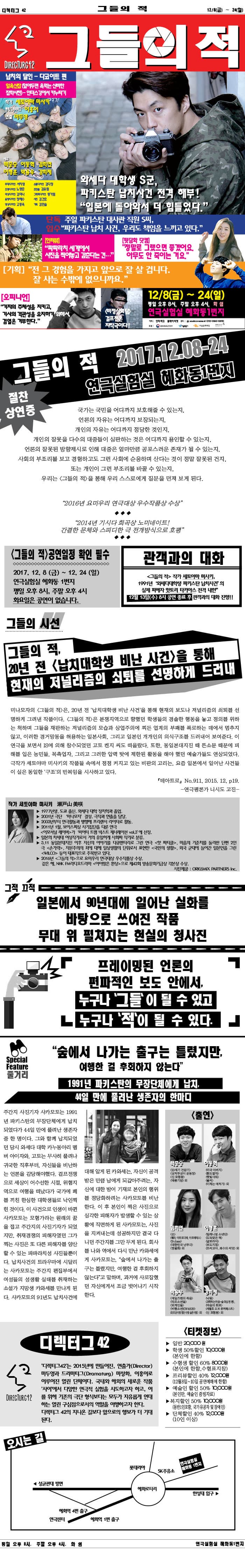 그들의 적 디렉터그 42 12/8(금) ~ 24일(일) DIRECTURG42 그들의 적 잡친의 달인 - 다코이트 편 알욕신잡 (알아두면 욕먹는 신비한 잡학사전) - 인더스 강에서 카누타기 작가 세토야미 미사키 번역/드라마터그 이홍이 연출 마두영 배우 백종승 이동혁 김희연 이형훈 박용우 강희제 무대디자인 서지영 조명디자인 노명준 의상디자인 김미나 음향디자인 정혜수 영상디자인 고동욱 소품디자인 김다정 조연출 김유림 그래픽다지안 왕가림 사진 김건호 기획 김민솔 와세다 대학생 S군, 파키스탄 납치사건 전격 해부! 일본에 돌아와서 더 힘들었다. 단독입수 주일 파키스탄 대사관 직원 S씨, 파키스탄 납치사건, 우리도 책임을 느끼고 있다. 인터뷰 파파라치 세계에서 사진을 찍어놓고 감춘다는건... 뒷담화 닷컴 정말로 그랬으면 좋겠어요. 아무도 안 죽이는 거요. 기획 전 그 경험을 가지고 앞으로 잘 살 겁니다. 잘 사는 수밖에 없으니까요. 오피니언 기자의 주체성을 지키고, 기사의 객관성을 유지하기 위해서, 검열은 거부한다. 비정상회담 걸프전은 자작극이다! 12/8(금) ~ 24일(일) 평일 오후 8시, 주말 오후 4시, 화 쉼 연극실험실 혜화동 1번지 예매 인터파크 플레이티켓 문의 010-3543-5890 후원 문화체육관광부, 서울특별시, 서울문화재단 그들의 적 2017.12.08-24 연극실험실 혜화동1번지 절찬 상영중  국가는 국민을 어디까지 보호해줄 수 있는지, 언론의 자유는 어디까지 보장되는지, 개인의 자유는 어디까지 정당한 것인지, 개인의 잘못을 다수의 대중들이 심판하는 것은 어디까지 용인할 수 있는지, 언론의 잘못된 방향제시로 인해 대중은 얼마마큼 콩포스러운 존재가 될 수 있는지, 사회의 부조리를 보고 경험하고도 그런 사회에 순응하며 산다는 것이 정말 잘못된 건지, 또는 개인이 그런 부조리를 바꿀 수 있는지, 우리는 그들의 적 을 통해 우리 스스로에게 질문을 던져 보게 된다. 2016년 요미우리 연극대상 우수작품상 수상 2014년 가시다 희곡상 노미네이트! 간결한 문체와 스피디한 극 전개방식으로 호평 그들의 적 공연일정 확인 필수 2017 .12. 8(금) ~ 12.24(일) 연극실험실 혜화동 1번지 평일 오후 8시, 주말 오후 4시 화요일은 공연이 없습니다. 관객과의 대화 그들의 적 작가 세토야마 미사키, 1991년 와세다대학생 파키스탄 납치사건의 실제 피해자 핫토리 타카야스 전격 내한 12월 13일(수) 8시 공연 종료 후 관객과의 대화 진행! 그들의 시건 그들의 적 20년 전 납치대학생 비난 사전을 통해 현재의 저널리즘의 쇠퇴를 선명하게 드러내 미나모자의 그들의 적은, 20년 전 납치대학생 비난 사건을 통해 현재의 보도나 저널리즘의 쇠퇴를 선명하게 그려낸 작품이다. 그들의 적은 분쟁지역으로 향했던 학생드르이 경솔한 행동을 놓고 정의를 위하는 척하며 그들을 재판하는 저널리즘의 모습과 상업주의에 찌든 업계의 부패를 폭로하는 데에서 멈추지 않고, 이러한 경거망동을 허용하는 일본사회, 그리고 일본인 개개인의 의식구조를 드러내어 보여준다. 이 연극을 보면서 IS에 의해 참수되었던 고토 켄지 씨도 떠올랐다. 또한, 동일본대지진 때 뜬소문 때문에 피해를 입은 농민들, 목축업자, 그리고 그러한 압력 탓에 제한된 활동을 해야 했던 예술가들도 연상되었다. 극작가 세토야마 미사키의 작품들 속에서 점점 커지고 있는 비판의 고리는, 요즘 일본에 일어난 사건들이 실은 동일한 구조의 반복임을 시사하고 있다. 테아트로 N0.911, 2015, 12, p19. - 연극평론가 니시도 고진 - 작가 세토야마 미사키 - 1977년생, 도쿄 출신, 와세다 대학 정치학과 졸업.  - 2001년 극단 미나모자 결성. 극작과 연출을 담당. - 2003년부터 연극활동과 병행해 프리랜서 라이터로 활동. - 2011년 1월, 보이스피싱 사기집단을 다룬 연극 이모서녈 레이버가 씨어터 트램 넥스트 제너레이션 vol.3 에 선정. 일본의 차세대 여성작가로서 거의 유일하게 사회파 작가로 분류. - 3.11 동일본대지진 이후 자신의 이야기를 다큐멘터리로 그린 연극 핫 파티클, 마음의 기준치를 둘러싼 단편 2인극 손가락, 자본주의의 죄에 대해 일상생활의 단위로서 표현한 국민의 생활, 외국 군대에 들어간 일본인을 그린 WILCO 등이 대표작으로 주목받고 있다. - 2016년 그들의 적으로 요미우리 연극대상 우수작품상 수사. 같은해 ,NHK FM라디오드라마 아이짱은 환상으로 제42회 방송문화기금상 각본상 수상 사진제공 ORIGSMIC PARTNERS Inc. 그적 끄적 일본에서 90년대에 일어난 실화를 바타응로 쓰여진 작품 무대 위 펼쳐지는 현실의 청사진 프레이밍된 언론의 편파적인 보도 안에서, 누구나 그들이 될 수 잇고 누구나 적이 될 수 있다. 줄거리 숲에서 나가는 출구는 틀렸지만, 여행한 걸 후회하지 않는다 1991년 파키스탄의 무장단체에게 납치, 44일만에 풀려난 생존자의 한마디 주간지 사진기자 사카모토는 1991년 파키스탄의 무장단체에게 납치 되었다가 44일만에 풀려난 생존자  중 한 명이다. 그와 함께 납치되었던 당시 와세다 대학 카누동아리 멤버 아이자오, 코토는 무사히 풀려나 귀국한 직후부터, 자신들을 비난하는 언론을 감당해야했다. 걸프전쟁으로 세상이 어수선한 시절, 위험지역으로 여행을 떠났다가 국가에 페를 끼친 한심한 대학생들로 낙인찍힌 것이다. 이 사건으로 인생이 바뀐 사카모토는 모험가라는 원래의 꿈을 접고 주간지의 사진기자과 되었지만, 취재경쟁의 피해자였던 그가 찍는 사진은 또 다른 피해자를 양산할수 있는 파파라치성 사진들뿐이다. 납치사건의 트라우마에 시달리는 사카모토는 주간지 편집주에서 여성들의 성생활 실태를 취재하는 소설가 지망생 카와세를 만나게 된다. 사카모토의 91년도 납치사건에 대해 알게 된 카와세는, 자신이 공격 받은 만큼 남에게 되갚아주려는, 자신에 대한 방어 기재로 본인의 행위를 정당화하려는 사카모트를 비난한다. 이 후 본인이 찍은 사진으로 심각한 피해자가 발생할 수 있는 상황에 직면하게 된 사카모토는, 사진을 지켜내는데 성공하지만 결국 다디던 주간지를 그만 두게 된다. 회사를 나와 역에서 다시 만난 카와세에게 사카모토는 숲에서 나가는 출구를 틀렸지만, 여행한 걸 후회하지 않는다 고 말하며, 과거에 사로잡혔던 자신에게 조금 벗어나기 시작한다. 출연 백종승 이동혁 김희연 이형운 박용우 강희제 디렉터그 42 디렉터그 42는 2015년에 만들어진, 연출가(Director) 마두영과 드라마터그(Dranaturg) 마정화, 이홍이로 이루어진 열린 단체이다. 국내와 해외의 새로운 작품 사이에서 다양한 연극적 실험을 시도하고자 하고, 이를 위해 기존의 극단 형식보다는 모두가 자유롭게 연대하는 열린 구심점으로서의 역할을 이행하고자 한다. 디렉터그 42의 지나온 길보다 앞으로의 행보가 더 기대된다. 티켓 정보 - 일반 20,000원 - 학생 50% 할인 10,000원(본인에 한함) - 수험생 할인 60% 8,000원(본인에 한함, 수험표 지참) - 프리뷰 할인 40% 12,000원(12월 8~10일 공연예매에 한함) - 예술인 할인 50% 10,000원(본인만, 예술인 증빙자료) - 복지할인 50% 10,000원(동반1인 포함, 국가 유공자 및 장애인) - 단체 할인 40% 12,000원(10인 이상) 오시는 길 안내 평일 오후 8시, 주말 오후 4시, 화 쉼 연극실험실 혜화동1번지