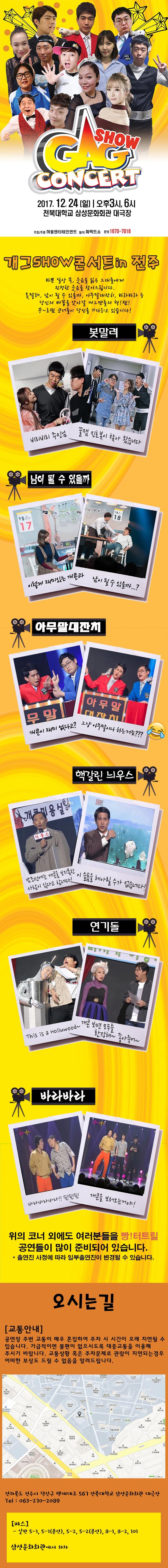 GAG SHOW CONCERT 2017.12.24 일 오후3시, 6시 전북대학교 삼성문화회관 대극장 주최/주관 허둥엔터테인먼트 제작 퍼펙트쇼 문의 1670-7018 개그 SHOW 콘서트 in 전주 바쁜 일상 속, 웃음을 잃은 그대들에게 진정한 웃음을 찾아드립니다. 봇말려, 남이 될 수 있을까, 아무말대잔치, 바라바라 등 당신의 배꼽을 앗아갈 개그맨들의 핵! 잼! 꾸~르잼 코너들이 당신을 기다리고 있습니다! 봇말려 비리비리 주인님 꿀잼 진호봇이 찾아 왔습니다 남이 될 수 있을까 이렇게 재미있는 개콘과 남이 될 수 있을까..? 아무말대잔치 개콘이 재미 없다고? 그냥 아무말이나 하는거죠??? 핵갈린 늬우스 남조선에는 개콘을 보지못한 사람이 있다고 함네다! 이 슬픔을 헤아릴 수가 없습네다! 연기돌 This is a Holluwood~ 개콘보면 모두들 환장해~ 좋아죽어~ 바라바라 바라바라바라!! 슉!슉!슉! 개콘을 보러오는거야! 위의 코너 외에도 여러분들을 빵! 터트릴 공연들이 많이 준비되어 있습니다. 출연진 사정에 따라 일부출연진이 변경될 수 있습니다. 오시는 길 교통안내 공연장 주변 교통이 매우 혼잡하여 주차 시 시간이 오래 지연될 수 있습니다. 가급적이면 불편이 없으시도록 대중교통을 이용해 주시기 바랍니다. 교통상황 혹은 주차문제로 관람이 지연되는 경우 어떠한 보상도 드릴 수 없음을 알려드립니다. 전라북도 전주시 덕진구 백제대로 567 전북대학교 삼성문화화관 대극장 Tel 063-270-2089버스 일반 5-1, 5-1(분선) 5-2, 5-2(분선), 8-1, 8-2, 101 삼성문화회관에서 하차