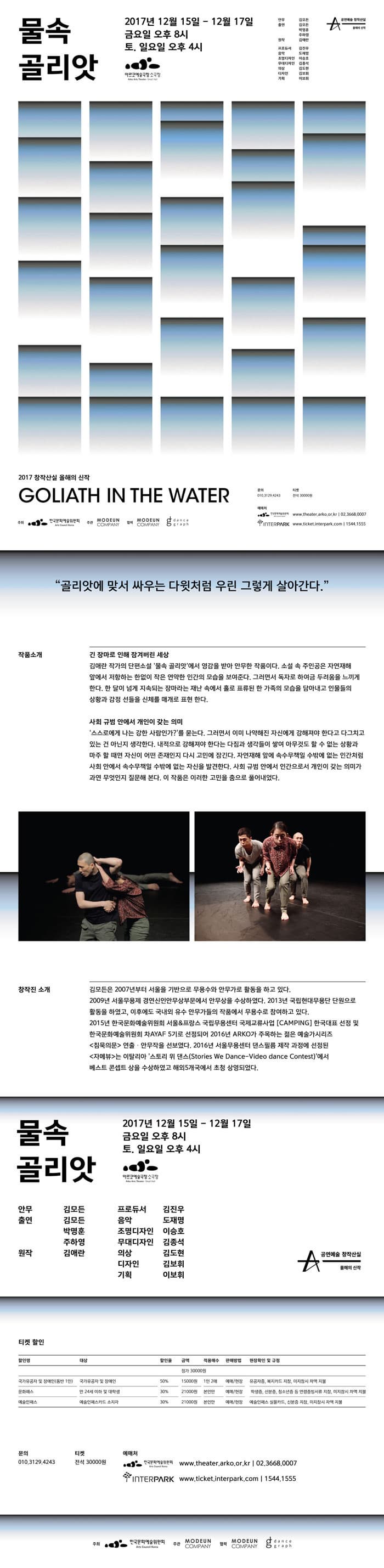 물속 골리앗 2017년 12월 15일 - 12월 17일 금요일 오후 8시 토,일 오후 4시 아르코예술극장 소극장  안무 김모든 출연 김모든 박명훈 주하영 원작 김애란 프로듀서 김진우 음악 도재명 조명디자인 이승호 무대디자인 김종석 의상 김도현 디자인 김보휘 기획 이보휘 공연예술 창작산실 올해의 신작  2017 창작산실 올해의 신작 GOLIATH IN THE WATER 문의 010-3129-4243 티켓 전석 30000원 예매처 한국문화예술위원회 www.theater.arko.or.kr 02-3668-0007 인터파크 www,ticket.interpark.com 1544-1555 주최 한국문화예술위원회 주관 MODEUN COMPANY 협력 MODEUN COMPANY,  dancegraph 골리앗에 맞서 싸우는 다윗처럼 우린 그렇게 살아간다. 긴 장마로 인해 잠겨버린 세상 김애란 작가의 단편소설 물속 골리앗에서 영감을 받아 안무한 작품이다. 소설 속 주인공은 자연재해앞에서 저항하는 한없이 작은 연약한 인간의 모습을 보여준다. 그러면서 독잘 하여금 두려움을 느끼게 한다. 한 달이 넘게 지속되는 장마라는 재난 속에서 홀로 표류된 한 가족의 모습을 담아내고 인물들의 상황과 감정 선들을 신체를 매개로 표현 한다. 사회 규범 안에서 개인이 갖는 의미 스스로에게 나는 강한 사람인가? 를 묻는다. 그러면서 이미 나약해진 자신에게 강해져야 한다고 다그치고 있는 건 아닌지 생각한다. 내적으로 강해져야 한다는 다짐과 생각들이 쌓여 아무것도 할 수 없는 상황과 마주 할 때면 자신이 어떤 존재인지 다시 고민에 잠긴다. 자연재해 앞에 속수무책일 수밖에 없는 인간처럼 사회안에서 속수무책일 수밖에 없는 자신을 발견한다. 사회 규범 안에서 인간으로서 개인이 갖는 의미가 과연 무엇인지 질문해 본다. 이 작품은 이러한 고민을 춤으로 풀어내었다. 창작진 소개 김모든은 2007년부터 서울을 기반으로 무용수와 안무가로 할동을 하고 있다. 2009년 서울무용제 경연신인안무상부문에서 안무상을 수상하였다. 2013년 국립현대무용단 단원으로 활동을 하였고, 이후에도 구내외 유수 안무가들의 작품에서 무용수로 참여하고 있다. 2015년 한국문화예술위원회 서울 앤 프랑스 국립무용센터 국제교류사업 CAMPING 한국대표 선정 및 한국문화예술위워회 차AYAF 5기로 선정되어 2016년 ARKO가 주목하는 젊은 예술가시리즈 침묵의문 연출.안무작을 선보였다. 2016년 서울무용센터 댄스필름 제작 과정에 선정된 자메뷰는 이탈리아 스토리 위 댄스(Stories We Dance-Video dance Contest)에서 베스트 콘셉트 상을 수상하였고 해외5개국에서 초청 상영되었다. 물속 골리앗 2017년 12월 15일 - 12월 17일 금요일 오후 8시 토,일 오후 4시 아르코예술극장 소극장 안무 김모든 출연 김모든 박명훈 주하영 원작 김애란 프로듀서 김진우 음악 도재명 조명디자인 이승호 무대디자인 김종석 의상 김도현 디자인 김보휘 기획 이보휘 공연예술 창작산실 올해의 신작 티켓 할인 할인명 국가유공자 및 장애인(동반 1인) 대상 국가유공자 및 장애인 할인율 50% 금액 15,000원 적용매수 1인2매  판매방법 예매/현장 현장확인 및 규정 유공자증, 복지카드 지참, 미지참시 차액지불 할인명 문화패스 대상 만 24세 이하 및 대학생 할인율 30% 금액 21000원 적용매수 본인만 판매방법 예매/현장 현장확인 및 규정 학생증, 신분증, 청소년증 등 연령증빙서류 지참, 미지참시 차액 지불 할인명 예술인패스 대상 예술인패스카드 소지자 할인율 30% 금액 21000원 적용매수 본인만 판매방법 예매/현장 현장확인 및 규정 예술인패스 실물카드, 신분증 지참, 미지참시 차액 지불 문의 010-3129-4243 티켓 전석 30000원 예매처 한국문화예술위원회 www.theater.arko.or.kr 02-3668-0007 인터파크 www,ticket.interpark.com 1544-1555 주최 한국문화예술위원회 주관 MODEUN COMPANY 협력 MODEUN COMPANY,  dancegraph
