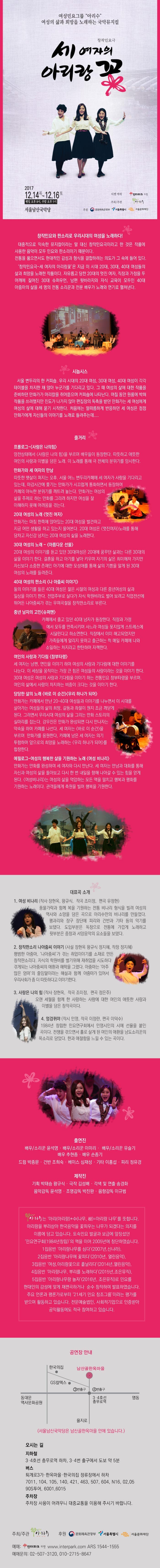 여성민요그룹 아리수 여성의 삶과 희망을 노래하는 국악뮤지컬 창작민요극 세 여자의 아리랑 꽃 2017.12.14.목~12.16.토 평일 오후 8시, 주말 오후 5시 서울남산국악당 티켓예매 인터파크 티켓 주최/주관 아리수 후원 문화체육관광부, 서울특별시, 서울문화재단 창작민요와 판소리로 우리시대의 여성을 노래하다! 대중적으로 익숙한 뮤지컬이라는 말 대신 창작민요극이라고 한 것은 작품에 사용한 음악이 모두 민요와 판소리이기 때문이다. 전통을 품으면서도 현대적인 감성과 형식을 결합하려는 의도가 그 속에 들어 있다. 창작민요극-세 여자의 아리랑꽃은 지금 이 시대 20대, 30대, 40대 여성들의 삶과 희망을 노래한 작품이다. 자유롭고 당찬 20대의 멋진 여자, 직장과 가정을 두 어깨에 짋어진 30대 슈퍼우면, 남편 뒷바라지와 자식 교육이 모두인 40대 아줌마의 세 명의 전통 소리꾼과 전문 배우가 노래와 연기로 펼쳐낸다. 시놉시스 서울 변두리의 한 커피숍. 우리 시대의 20대 여성, 30대 여성, 40대 여성이 각각 테이블을 차지한 채 앉아 누군가를 기다리고 있다. 그 때 여성의 삶에 대한 작품을 준비하던 만화가가 머리칼을 쥐어뜨으며 커피숍에 나타난다. 며칠 동안 원룸에 박혀 작품을 쓰려했지만 진도가 나가지 않아 편집장의 독촉을 받던 만화가는 세 여성에게 여성의 삶에 대해 묻기 시작한다. 처음에는 떨떠름하게 반응하던 세 여성은 점점 만화가에게 자신들이 이야기를 노래로 들려주는데.... 줄거리 프롤로그 - 사랑은 나의 힘 암전상태에서 사랑은 나의 힘을 부르며 배우들이 등장한다. 따뜻하고 애뜻한 여인의 사랑과 이별을 담은 노래. 이 노래를 통해 극 전체의 분위기를 암시한다. 만화가와 세 여자의 만남 따뜻한 햇살이 퍼지는 오후, 서울 어느 변두리카페에 세 여자가 사람을 기다리고 있는데, 마감시간에 쫓기는 만화가가 시끄럽게 통화하면서 등장하여 카페의 아늑한 분위기를 깨트려 놓는다. 만화가는 여성의 삶을 주제로 하는 만화를 그리려 하지만 여성을 잘 이해하지 못해 어려움을 겪는다. 20대 여성의 노래 멋진 여자 만화가는 마침 한쪽에 앉아 있는 20대 여성을 발견하고 지금 어떤 생활을 하고 있는지 물어본다. 20대 여성은 멋진여자 노래를 통해 당차고 자신감 넘치는 20대 여성의 삶을 노래한다. 30대 여성의 노래 - 아름다운 선물 20대 여성의 이야기를 듣고 있던 30대 여성은 20대에 꿈꾸던 삶과는 다른 30대의 삶을 이야기 한다. 결혼을 하고 아기를 낳아 키우며 자기의 삶은 희미해져 가지만 자신보다 소중한 존재인 아기에 대한 모성애를 통해 삶의 기쁨을 알게 된 30대 여성의 노래를 들려준다. 40대 여성의 판소리 나 아줌씨 이야기 둘의 이야기를 들은 40대 여성은 젊은 시절의 여성과 다른 중년여성의 삶과 일상을 이야기 한다. 전업주부로 살다가 자식 학원비라도 벌어 볼려고 직업전선에 뛰어는 나아줌씨가 겪는 우여곡적을 창작판소리로 부른다. 중년 남자의 고민 슈퍼맨 카페에서 졸고 있던 40대 남자가 등장한다. 직장과 가정에서 모두를 만족시키며 사느라 여성들 못지않게 스트레스에 시달린다고 하소연한다. 직장에서 이미 해고되었지만 가족들에게 알리지 못하고 출근하는 척 매일 카페에 나와 소일하는 처지라고 한탄하며 자책한다. 여인의 사랑과 기다림 창부타령 세 여자는 남편, 여인의 이야기 하며 여성의 사랑과 기다림에 대한 이야기를 나눈다. 이 세상을 움직이는 가장 큰 힘은 여성들의 사랑이라는 것을 이야기 한다. 30대 여성은 여성의 사랑과 기다림을 이야기 하는 전통민요 창부타령을 부르며, 여인의 삶에서 사랑이 차지하는 비중이 크다는 것을 이야기 한다. 당당한 삶의 노래 바로 이 순간 우리 하나가 되어 만화가는 카페에서 만난 20~40대 여성들과 이야기를 나누면서 이 시대를 살아가는 여성들의 삶의 희망, 갈등과 좌절이 뭔지 조금 깨닫게 된다. 그러면서 우리시대 여성이 삶을 그리는 만화 스토리의 실마리를 잡는다. 강우진은 만화가 완성되면 다시 만나자는 약속을 하며 카페를 나선다. 세 여자는 바로 이 순간을 부르며 만화가를 응원한다. 카페에 남은 세 여자는 의기투함하며 앞으로의 희망을 노래하는 우리 하나가 되어를 합창한다. 에필로그-여성의 행복한 살믕ㄹ 기원하는 노래 여성 비나리 만화가는 만화를 완성하여 세 여자와 다시 만난다.  세 여자는만남과 대화를 통해 자신과 여성의 삶을 돌아보고 다시 한번 내일을 향해 나아갈 수 있는 힘을 얻게 된다. 여성비나리는 여성의 삶을 억압하는 모든 액을 떨치고 행복과 평화를 기원하는 노래이다. 관객들에게 축원을 빌며 행복을 기원한다.  대표곡 소개 1. 여성 비나리(작사 장현옥, 왕규식 작곡 조미정 편곡 유정현) 풍물가락과 함께 복을 기원하는 전통 비나리 형식을 빌려 여성의 역사와 소망을 담은 곡으로 아리수만의 비나리를 만들었다. 꽹과리와 장구 장단에 피리와 건반과 기타 등의 악기를 보탰다. 도입부분은 독창으로 전통에 가깝게 노래하고 뒷부분은 중창과 서양음악의 요소를 보탰다. 2. 창작판소리 나아줌씨 이야기 (사얼 장현옥, 왕규식, 정지혜 작창 정지혜) 평범한 아줌마, 나아줌씨가 겪는 취업이야기를 소재로 만든 창작판소리다. 지식의 학원비를 벌기 위해 재취업을 시도하다 겪게되는 나아줌씨의 애환과 해학을 그렸다. 아줌마는 아주 많은 엄마의 줄임말이라는 해설과 함께 아줌마가 있어서 우리사회가 좀 더 따뜻하다고 이야기한다. 3. 사랑은 나의 힘(작사 장현옥 작곡 조미정 편곡 정은주) 오랜 세월을 함께 한 사랑하는 사람에 대한 여인의 애틋한 사랑과 이별을 담은 창작곡이다. 4. 엉겅퀴야(작시 민영, 작곡 이정란, 편곡 이덕수) 1984년 창립한 민요연구회에서 민영시인의 시에 선율을 붙인곡이다. 전쟁을 겪으면서 홀로 살게 된 여인의 애환을 남도소리꾼의 목소리로 담았다. 한과 애절함을 느낄 수 있는 곡이다. 출연지 배우/소리꾼 윤석영 배우/소린꾼 이미리 배우/소리꾼 유슬기 배우 추현종 배우 손종기 드럼 박종문 건반 조희숙 베이스 심재성 기타 이홍섭 피리 정유경 제작진 기획 박태승, 왕규식 극작 김성배 각색 및 연출 송경화 음악감독 윤석영 조명감독 박진완 음향감독 이규범 아리수는 아리(아리랑)+수(나무, 樹)=아리랑 나무를 뜻합니다. 아리랑을  뿌리삼아 한국음악을 꽃피우는 나무가 되겠다는 의지를 이름에 담고 있습니다. 토속민요 발구과 보금에 앞장섰던 민요연구회(1984년 창립)의 맥을 이어 2005년에 창단하였습니다. 1집음반 아리랑나무를 심다(2007년, 신나라) 2집 음반 아리랑나무에 꽃피다(2010년, 열린음악), 3집음반 여성, 아리랑꽃으로 흩날리다(2014년, 열린음악), 4집음반 아리랑 나무, 뿌리를 노래하다(2015년, 조은뮤직), 5집음반 아리랑나무랑 놀자(2016년, 조은뮤직)로 민요를 현대인의 감성에 맞게 재편곡하거나 순수 창작하여 발표하였습니다. 주요 언론과 평론가로부터 21세기 민요 창조그룹이라는 평가를 받으며 활동하고 있습니다. 전문예술법인, 사회적기업으로 인증받아 공익활동에도 적극참여하고 있습니다. 공연장 안내 서울남산국악당은 남산골한옥마을 안에 있습니다. 오시는 길 지하철 3.4호선 충무로역 하차, 3.4번 출구에서 도보 약 5분 버스 퇴계로 3가.한옥마을.한국의집 정류장에서 하차 7011, 104, 105, 140, 421, 463, 507, 604, N16, 02, 05, 90S투어, 6001, 6015 주차장 주차장 사용이 어려우니 대중교통을 이용해 주시기 바랍니다.  주최/주관 아리수 후원 문화체육관광부 서울특별시 서울문화재단 예매 인터파크 티켓 www.interpark.com ARS 1544-1555 예매문의 02-507-3120, 010-2715-8647