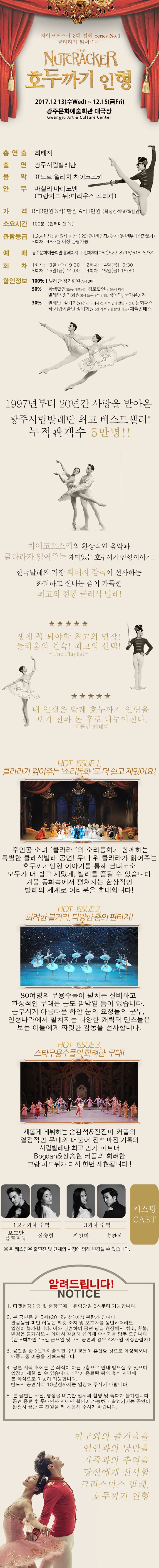 차이코프스키 3대 발레 Series No.1 클라라가 읽어주는 THE NUTCRACKER 호두까기인형 2017.12.13(수 Wed) ~ 12.15(금 Fri) 광주문화예술회관 대극장 총연출 퇴태지 출연 광주시립발레단 음악 표드르 일리치 차이코프스키 안무 바실리 바이노넨(그랑파드 뒤 마리우스 프티파) 가격 R석 30,000원 / S석 20,000원 / A석 10,000원 관람등급 1,2,4회차:만 5세 이상/3회차:48개월이상 예매 광주문화예술회관 홈페이지 전회예매 062-522-8716 / 613-8234 회차 1회차 12월 13일(수) 19:30 / 2회차 12월 14일(목) 19:30 / 3회차 12월 15일(금) 14:00 / 4회차 12월 15일(금) 19:30 할인정보 100% 발레단 정기회원(A석 2매) 50% 학생할인(초등 대학생) 경로할인(만65세이상) 발레단 정기회원(R석 또는 S석 2매) 장애인 국가유공자 30% 발레단 정기회원(추가 구매시 전 좌석 2매 할인 가능) 문화패스 타 시립예술단 정기회원(전 좌석 2매 할인 가능) 예술인패스 1997년부터 20년간 사랑을 받아온 광주시립발레단 최고 베스트셀러! 누적관객수 5만명!! 차이코프스키의 환상적인 음악과 클라라가 읽어주는 재미있는 호두까기인형 이야기! 한국발레의 거장 최태지 감독이 선사하는 화려하고 신나는 춤이 가득한 최고의 전통 클래식 발레! 생애 꼭 봐야할 최고의 명작! 놀라움의 연속! 최고의 선택! The Playlist 내 인생은 발레 호두까기 인형을 보기 전과 본 후로 나누어진다. 재클린 케네디 HOT ISSUE1. 클라라가 읽어주는 소리동화로 더 쉽고 재밌어요! 주인공 소녀 클라라의 소리동화가 함께하는 특별한 클래식발레 공연! 무대 위 클라라가 읽어주는 호두까기인형 이야그를 통해 남녀노소 모두가 더 쉽고 재밌게, 발레를 즐길 수 있습니다. 겨울 동화속에서 펼쳐지는 환상적인 발레의 세계로 여러분을 초대합니다! HOT ISSUE2. 화려한 볼거리, 다양한 춤의 판타지! 80여명의 무용수들이 펼치는 신비하고 환상적인 무대는 눈도 깜박일 틈이 없습니다. 눈부시게 아름다운 하얀 눈의 요정들의 근무, 인형나라에서 펼쳐지는 다양한 캐릭터 댄스들은 보는 이들에게 짜릿한 감동을 선사합니다. HOT ISSUE3. 스타무용수들의 화려한 무대! 새롭게 데뷔하는 송관석 앤 전진미 커플의 열정적인 무대와 더불어 전석 매진 기록의 시립발레단 최고 인기 파트너 Bogdan 앤 신송현 커플의 화려한 그랑 파드뒤가 다시 한번 재현됩니다! 캐스팅 CAST 1, 2, 4회차 주역 보그단 플로피뉴 신송현 3회차 주역 전진미 송관석 위 캐스팅은 출연진 및 단체의 사정에 의해 변경될 수 있습니다. 알려드립니다! NOTICE 1. 티켓현장수령 및 현장구매는 관람당일 6시부터 가능합니다. 2. 본 공연은 만 5세(2012년생)이상 관람가 입니다. 관람등급 미만 아동은 티켓 소지 및 보호자를 동반하더라도 입장이 불가합니다. 이와 관련하여 공연 당일 현장에서 취소, 환불, 변경은 불가하오니 예매시 각별히 유의해주시기를 당부 드립니다,(단 3회차인 15일 금요일 낮 2시 공연의 경우 48개월 이상 관람가) 3. 공연일 광주문화예술회관 주변 교통이 혼잡할 것으로 예상되오니 대중교통 이용을 권해드립니다. 4. 공연 시작 후에는 본 좌석이 아닌 2층응로 안내 받으실 수 있으며, 입장이 제한될 수 있습니다. 1막이 종료된 뒤의 휴식 시간에 본 좌석으로 이동이 가능합니다. 반드시 공연시작 10분전까지는 입장해 주시기 바랍니다. 5. 본 공연은 사진, 영상을 비롯한 일체의 촬영 및 녹화가 불가합니다. 공연 종료 후 무대인사 시에만 촬영이 가능하니 촬영기기는 공연이 완전히 끝난 후 전원을 켜 사용해 주시기 바랍니다. 친구와의 즐거움을 연인과의 낭만을 가족과의 추억을 당신에게 선사할 크리스마스 발레, 호두까기인형