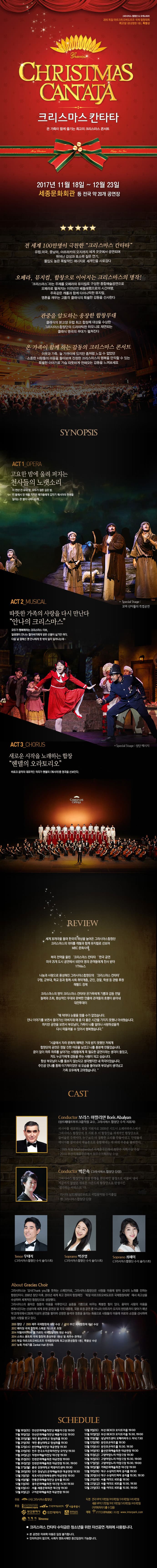 그라시아스 합창단 앤 오케스트라 2015 독일 마르크트오버도르프 국제 합창대회 최고상 혼성합창 1등 특별상 CHEISTMAS CANTATA 크리스마스 칸타타 온 가족이 함께 즐기는 최고의 크리스마스 콘서트 2017년 11월 18일 ~ 12월 23일 성남아트센터 등 전국 22개 도시투어 공연장 전 세계 100만명이 극찬한 크리스마스 칸타타 유럽, 미국, 중남미, 아프리카의 오지까지 세계 곳곳에서 공연되며 뛰어난 감성과 호소력 짙은 연기. 몰입도 높은 폭발적인 에너지로 세계인을 사로잡다 오페라, 뮤지컬, 합창으로 이어지는 크리스마스의 명작! 크리스마스라는 주제를 오페라와 뮤지컬로 구성한 종합예술공연으로 오페라로 펼치는 이천년전 베들레헴으로의 시간여행. 주옥같은 캐롤과 함께 다이나믹한 뮤지컬. 영혼을 깨우는 고품격 클래식의 특별한 감동을 선사한다 관중을 압도하는 웅장한 합창무대 클래식의 본고장 유럽 최고 합창제 대상을 수상한 그라시아스합창단의 드라마틱한 하모니로 재연되는 클래식 명곡의 무대가 펼쳐진다 온 가족이 함께하는 감동의 크리스마스 콘서트 이웃과 가족, 늘 가까이에 있지만 좀처럼 느낄 수 없었던 소중한 사람들의 마음을 돌아보며 진정한 크리스마스의 행복을 만끽할 수 있는 특별한 이야기로 가슴 따뜻하게 전해오는 감동을 느껴보세요 SYNOPSIS ACT1 OPERA 고요한 밤에 울려 퍼지는 천사들의 노랫소리 이 천년 전 유대 땅 모두가 잠든 깊은 밤. 빈 들에서 양 떼를 지키던 목자들에게 갑자기 메시아의 탄생을 알리는 큰 별이 나타나는데... ACT2 MUSICAL 따뜻한 가족의 사랑을 다시 만난다 안나의 크리스마스 모두가 행복해하는 크리스마스 이브 말썽쟁이 안나는 할아버지에게 받은 선물이 싫기만 하다. 다음 날 잠에서 깬 안나에게 뜻 밖의 일이 일어나는데... Special Stage 성탄 메시지 ACT3 CHORUS 새로운 시작을 노래하는 합창 헨델의 오라토리오 바로크 음악의 대표적인 작곡가 헨델의 메시아 중 명곡을 선보인다. CHEISTMAS CANTATA REVIEW 세계 30개국을 돌며 한국의 위상을 높여온 그라시아스합창단 크리스마스의 의미를 캐럴과 함께 뮤지컬로 선보여 MBC 문화사색 북미 전역을 울린 크리스마스 칸타타 한국공연 미국 25개 도시 공연에서 10만여 명의 관객들에게 찬사 받아 YTN뉴스 나눔과 사랑으로 풍성해진 그라시아스합창단의 크리스마스 칸타타 구청 군부대 학교 등과 사회 취약계층 군인 경찰 학생 등 관람 후원 헤럴드 경제 크리스마스의 명작 크리스마스 칸타타! 온가족에게 기쁨과 감동 전달 절제와 조화 환상적인 무대와 완벽한 연출에 관객들의 호평이 쏟아내 대전투데이 매 막마다 눈물을 멈출 수가 없었습니다. 안나 이야기를 보면서 돌아가신 아버지와 왜 좀 더 좋은 시간을 가지지 못했나 아쉬웠습니다. 하지만 공연을 보면서 부모님이 가족이 나를 얼마나 사랑하셨을까 다시 떠올려 볼 수 있어서 행복했습니다. 시골에서 자라 문화적 혜택은 거의 받지 못했던 저에게 합창단의 공연은 정말 진한 여운을 남겼고 나를 흥분케 만들었습니다. 꿈이 없이 하루 하루를 살아가는 사람들에게 꼭 필요한 공연이라는 생각이 들었고, 저도 누군가에게 감동을 주는 사람이 되고 싶습니다. 항상 부모님이 나를 돌보지 않는다고 생각했지만 내 착각이었습니다. 주인공 안나를 통해 이기적이었던 내 모습을 돌아보며 부모님이 생각났고 가족 모두에게 고마웠습니다. CAST Conductor 보리스 이발리안(샹트페테르부르크음악원 교수 그라시아스 합창단 수석 지휘자) 러시아를 대표하는 합창지휘자로 2008년 시드니 오페라하우스에서 그라시아스 합창단의 첫 지휘 후 이 합창단을 세계적인 합창단으로 끌어올린 주역이다. 누구보다 더 정확한 소리를 만들어내고 단원들의 에너지를 끌어내어 예술혼으로 융합해내는 데 타의 추종을 불허한다. 1999 독일 Marktoberdorf 국제콩쿠르에서 최우수 지휘자상 수상 2010 부산국제콩쿠르에서 최우수지휘자상 수상 Conductor 박은숙(그라시아스 합창단 단장) 그라시아스 합창단원 한명 한명을 현신적인 열정으로 이끌어 내어 지금까지 없었던 새로운 사운드의 합창단으로 탄생시킨 생각하는 아티스트다. 러시아 상트페테르부르크 국립음악원 수석 졸업 현 그라시아스 합창단 단장 Tenor 우태직(그라시아스합창단 수석 솔리스트) Soprano 박진영(그라시아스합창단 수석 솔리스트) Soprano 최혜미(그라시아스합창단 수석 솔리스트) About Gracias Ghoir 그라시아스는 감사를 뜻하는 스페인어로 그라시아스합창단은 사랑을 마음에 받아 감사의 노래를 전하는 합창단이다. 2000년 창단 이후 2015년 세계 최고 권위의 합창제인 독일 마르크트오버도르프 국제합창대회에서 최고상을 수상하며 세계적인 합창단으로 성장했다. 그라시아의 음악은 청중의 마음을 어루만지고 슬픔을 기쁨으로 바꾸는 특별한 힘이 있다.음악이 사람의 마음을 변화시킨다는 신념아래 세계 유명 공연장 및 각국 대통령 국왕 초청 공연 뿐 아니라 아프리카 오지의 빈면촌까지 찾아가 매년 약 20개국에서 200회 이상의 공연을 펼치며 선명한 음색과 영혼을 울리는 화음으로 사람들의 마음에 위로와 소망을 선사하며 많은 사랑을 받고 있다. 2000 창단 2009 제주 국제합창제 대상 수상 2010 부산 국제합창제 대상 수상 2012 베이징 국제 합창제 스페셜 게스트로 초청 2014 이탈리아 리바 델 가르디 국제합창대회 대상 수상 2014 스위스 몽트뢰 국제 합창제 혼성부문 1등상 및 최우수 관객상 2015 독일 마르코트오버도르프 국제합창대회 최고상(혼성합창 1등) 특별상 수상 2017 뉴욕 카네기홀 Zankel Hall 콘서트 SCHEDULE 11월18일(토) 안산문화예술의전당 해돋이극장 19:00 11월 19일(일) 안산문화예술의전당 해돋이극장 19:00 11월20일(월) 대전 충남대학교 정심화홀 19:30 11월21일(화) 대전 충남대학교 정심화홀 19:30 11월23일(목) 전주 한국소리문화의전당 모악당 19:30 11월24일금) 의정부예술의전당 대극장 19:30 11월25일(토) 인천문화예술회관 대공연장 19:00 11월26일(일) 인천문화예술회관 대공연장 15:30, 19:00 11월27일(월) 춘천 강원대학교 백령아트센터 19:30 11월28일(화) 진주 경상남도문화예술회관 대공연장 19:30 12월3일(일) 목포시민문화체육센터 대공연장 19:00 12월4일(월) 안동예술의전당 웅부홀 19:30 12우러5일(화) 광주문화예술회관 대극장 19:30 12월6일(수) 서울 세종문화회관 대극장 19:30 12월9일(금) 구미문화예술회관 대공연장 19:30 12월9일(토) 부산 벡스코 오디토리움 19:00 12월10일(일) 부산 벡스코 오디토리움 15:30, 19:00 12월12일(화) 용인포은아트홀 19:30 12월13일(수) 용인포은아트홀 15:30, 19:30 12월14일(목) 울산문화예술회관 대공연장 19:30 12월15일(금) 고양아람누리 아람극장 19:30 12월16일(토) 고양아람누리 아람극장 15:30, 19:00 12월17일(일) 고양아람누리 아람극장 15:30, 19:00 12월18일(월) 거제문화예술회관 대극장 19:30 12월19일(화) 대구 수성아트피아 용지홀 19:30 12월20일(수) 대구 수성아트피아 용지홀 15:30, 19:30 12월21일(목) 서울 여의도 KBS홀 19:30 12월22일(금) 서울 여의도 KBS홀 15:30, 19:30 12월23일(토) 서울 여의도 KBS홀 15:30, 19:00 주최 (사)그라시아스합창단 후원 상트페테르부르크 국립음악원, 한국문화예술위원회, 서울특별시, 인천광역시, 거제시, 투머로우 티켓 전국 VIP석 10만원 R석 8만원 S석 6만원 A석 4만원 세종 VIP 12만원 R석 10만원 S석 8만원 A석 6만원(지역에 따라 다를 수 있음) 예매 INTERPARK 티켓 www.interpark.com 크리스마스칸타타 수익금은 청소년을 위한 자선공연 개최에 사용됩니다. 본 공연은 미취학 아동은 입장 불가합니다. 인터미션이 없으며, 사회자 멘트시에만 중간입장이 가능합니다.