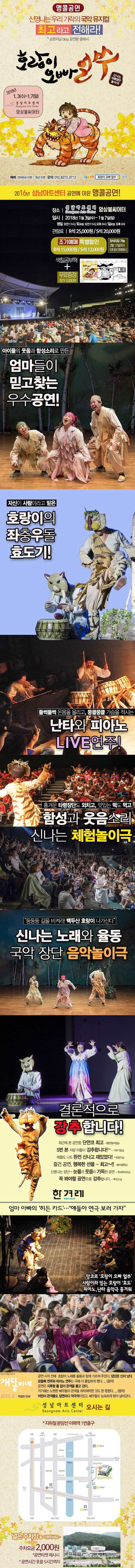 앵콜공연 신명나는 우리 가락의 국악 뮤지컬 최고라고 전해라! 손편지님 blog 공연평 중에서 호랑이 오빠 얼쑤 신명나는 타령장단 놀이극 2018년 1.3(수) ~ 1.7(일) 성남아트센터 앙상블씨어터 예매 인터파크 티켓 옥션 티켓 문의 010-8273-0712 다음 호랑이 오빠 얼쑤 검색 2016년 성남아트센터 공연에 이은 앵콜공연! 장소 성남아트센터 앙상블씨어터 일시 2018년 1월3일(수) ~ 1월7일(일) 평일 오전 11시 토요일 오전11시 오후2시 일요일 오후2시 관람료 R석 25,000원 | S석 20,000원 조기예매 특별할인 R석 15,000원 S석 12,000원 좌석지정 가능 12월16일까지 인터파크예매시 색찰공부책 무료증정 정가 3,000원 아이들의 웃음과 함성소리로 만든 엄마들이 믿고찾는 우수공연! 자신이 사람이라고 믿은 호랑이의 좌충우돌 효도기! 들썩들썩 온몸을 울리고, 뭉클뭉클 가슴을 적시는 난타와 피아노 LIVE 연주! 흥겨운 타령장단도 외치고, 맛있는 떡도 먹고 함성고 웃음소리 신나는 체험놀이극 둥둥둥 길을 비켜라! 백두산 호랑이 나가신다 신나는 노래와 율동 국악 장단 음악놀이극 결론적으로 강추합니다! 최근에 본 공연중 단연코 최고 정민정수맘님 5번 본 저랑 아들이 강추합니다! 거부기맘님 애들도 나도 완전 신나고 재밌었다! 웃음이님 즐건 공연, 행복한 선물~ 최고~!! 줌마캡짱님 신명나는 장단~ 눈물과 웃음이 가득한 공연 루와루마미님 꼭 봐야할 공연으로 강추합니다. 투민스님 한겨레 엄마 아빠의 히든 카드... 얘들아 연극 보러 가자 앙코르 호랑이 오빠 얼쑤 사람이라 믿는 호랑이 효도 피아노, 난타 음악극 흥겨워 개똥이네 2015-2 백열한 번째 공연 시작 전에 호랑이 노래를 율동과 함께 가르쳐 주었다. 장단은 신이 났다. 모듬북 연주와 피아노 연주는 극에 더 몰입하게 했다...(중략) 공연은 지루할 틈 없이 관객을 몰고 갔다. 거기에는 노련한 배우들이 관객을 쥐락펴락한 것도 한 몫했다...(중략) 어린이 관객들도 장면마다 적극적이었고, 배우들도 능숙하게 받아 넘어갔다. 성남아트센터 오시는 길 지하철 분당선 이매역 1번출구 넓은 주차장을 이용하세요~ 주차요금 2,000원 공연티켓 제시시 공연시간 포함 5시간까지