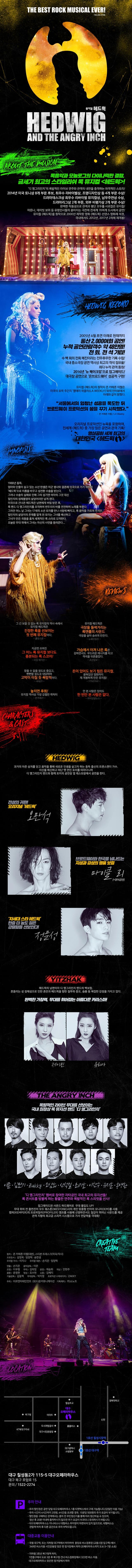 THE BEST ROCK MUSICAL EVER! 뮤지컬 헤드윅 ABOUT THE MUSICAL 록음악과 모놀로그의 다이나믹한 결합 금세기 최고의 스타일리쉬 록 뮤지컬 헤드윅! 디 앵그리인치의 폭발적인 라이브 연주와 관객의 내면을 충격하는 파격적인 스토리! 2014년 미국 토니상 8개 부문 후보 최우수 리바이벌상, 조명디자인상 등 4개 부문 수상! 드라마데스크상 최우수 리바이벌 뮤지컬상, 남우주연상 수상! 드라마리그상 2개 부문, 외부 비평가상 2개 부문 수상! 완벽한 작품성으로 관객과 평단 모두를 사로잡은 뮤지컬! 마돈나 데이비 보위 등 유명인사들의 쏟아지는 극찬에 전세계 70여개 도시에서 공연! 뮤지컬 헤드윅을 원작으로 2000년 제작된 영화 헤드윅 선댄스 영화제 석권 국내에서도 2012년 2017년 2차례 재개봉! HEDWIG RECORD 2005년 4월 초연 이래로 현재까지 통산 2,000여회 공연! 누적 공연관람객수 약 48만명! 전 회, 전 석 기립! 수 백회의 전회 매진이라는 전무후무한 기록 수립! 국내 중소극장 공연 역사상 최고의 객석 점유율! 최다 누적 관객 동원! 2016년 뉴 메이크업으로 업그레이드! 대극장 공연으로 온브로드웨이 성공적 구현! 뮤지컬 헤드윅의 원작자 존 카메론 미첼은 미국의 유력 주간지 엘에이 위클리와의 인터뷰에서 아래와 같이 밝혔다. 서울에서의 엄청난 성공을 목도한 뒤 브로드웨이 프로덕션의 꿈을 꾸기 시작했다. 존 카메른 미첼 오리지널 프로덕션인 뉴욕을 포함하여 전세계 헤드윅 중 가장많은 공연과 관객 기록! 명실공히 세계 최고의 대한민국 헤드윅 Synopsis 1988년 동독. 엄마와 단둘이 살고 있는 소년 한셀은 미군 병사와 결혼해 미국으로 가기 위하여 헤드윅으로 이름을 바꾸고 성전환 수술을 받는다. 그러나 수술의 실패로 인해 그의 성기엔 여자의 그것 대신 일인치의 정체불명의 살덩어리만 남게된다. 미국으로 건너온 헤드윅은 남편에게 버림 받은 후 록 밴드 디 앵그리인치를 조직하여 변두리의 바를 전전하며 노래를 부른다.그러던 어느 날 그녀는 17세의 소년 토미를 만나 사랑에 빠지고 록음악을 가르쳐 주지만 일인치의 살덩이의 존재를 알게 된 토미는 그녀를 배신하고 그녀가 만든 곡들을 훔쳐 세계적인 록 스타로 도약한다. 오늘밤 무대 위에서 그녀는 자신의 사연을 들려준다... Reviews 그 긴 보잘 것 없는 록 뮤지컬의 역사 속에서 뮤지컬 헤드윅은 진정한 록을 선보이는 첫 번째 뮤지컬이다. 롤링스톤 뮤지컬 헤드윅은 극장을 들썩거리는 록앤롤의 사운드 극장을 살아 숨쉬게 만든다. 뉴욕타임즈 지금껏 쓰여진 그 어느 록 뮤지컬 보다도 흥분되는 록 스코어! 타임 매거진 가슴에서 터져 나온 록은 강하면서도 부드러운 에너지를 타고 객석을 뒤흔들었다. 조선일보 참을 수 없을 정도로 즐겁고,뻔뻔할 정도로 대담하며 고막이 터질 듯 폭발적이다. 씨네21 돈이 있어도 보기 힘든 뮤지컬. 묻혀있던 영화까지 재 개봉하게 만든 뮤지컬! YTNSTAR 놓치면 후회! 뮤지컬 역사상 가장 강렬한 캐릭터 한겨레21 안 본 사람은 있어도 한 번만 본 사람은 없다. 파이낸셜뉴스 CHCARACTERS 앤 CAST 헤드윅 과거의 아픈 상처를 딛고 음악을 통해 새로운 인생을 살고자하는 동독 출신의 트랜스젠더 가수 자신을 배신하고 떠난 옛 연인 토미를 따라다니며 디 앵그리인치 밴드와 함께 토미의 공연장 옆 레스토랑에서 공연을 한다. 전설의 귀환! 오리지널 헤드윅 오만석 브로드웨이와 한국을 넘나드는 지성과 감성의 명품 보컬 마이클 리 영어공연 차세대 스타 헤드윅 한층 더 농도 짙은 강렬함을 선보인다! 정문성 YITZHAK 헤드윅의 남편이자 디 앵그리인치 밴드의 백보컬. 흔들리는 성 정체성으로 인한 혼란과 헤드윅을 향한 질투와 증오 슬픔 등 복잡한 감정을 가지고 있다. 완벽한 가창력 무대를 휘어잡는 아름다운 카리스마! 제이민 유리아 THE ANGRY INCH 폭발적인 라이브 무대를 선보이는 국내 최정상 록 뮤지션밴드 디 앵그리인치 이준 김민기 Zakky 조삼희 신석철 최기호 이한주 유지훈 홍영환 디 앵그리인치 멤버로 참여한 자타공인 국내 최고의 뮤지션들! 록 콘서트를 방불케 하는 황홀한 연주와 폭발적인 록 스피릿을 선사! 업그레이드 된 사운드 하드웨어로 무대 몰입도 UP! 무대 위의 전 출연진이 모두 웨스톤사의 개인 맞춤형 인이어 모니터를 사용 캠퍼의 프로파일러 엠프를 사용해 선명하면서도 질감이 뛰어난 사운드를 제공 관객 지향의 최고급 스피커 시스템으로 가사 전달력을 극대화! CREATIVE TEAM 원작 존 카메론 미첼(대본) 스티븐 트래스크(작곡 작사) 프로듀서 김영욱 임양혁 송한샘 우리말 가사 이지나 우리말 대본 손지은 임양혁 연출 손지은 음악감독 이준 조명 이우현 무대 김태영 분장 채송화 의상 안현주 음향 윤청현 영상 조수현 소품 김혜지 기술감독 김동혁 무대감독 박지영 프로덕션 수퍼바이저 ZAKKY 주최 미르엔터테인먼트 (유)다온커뮤니케이션 기획제작 주)쇼노트 LOCATION 대구 칠성동2가 115-5 대구오페라하우스 대구 북구 호암로 15 문의 1522-2274 주차 안내 주차 할인권은 공연당일 대구오페라하우스 1층 티켓박스에서 구매 가능합니다.(당일만 이용가능) 주차 시간이 4시간까지 2천원 4시간을 초과할 경우 15분당 500원의 추가 요금이 부가됩니다. 할인권을 구매하신 관객께서는 출차 전 무인정산기를 통해 미리 정산하실 수 있으며 정산 후 220분 이내에 출차하시지 않으면 추가 요금이 부과되니 유의하시기 바랍니다. 대구오페라하우스는 미니버스나 대형버스 주차장이 마련되어 있지 않으므로 대형버스는 관람객이 하차 후 다른 공간으로 주차 부탁드립니다. 대중교통 이용안내 국철 대구역 또는 지하철 대구역에서 하차하여 중앙로 버스정류장(교통시장 입구쪽)에서 349번 버스이용 시민운동장 맞은 편 정거장에서 하차(오페라하우스까지 도보 5~7분 소요) 지하철 3호선 북구청역 하차 1번출구에서 도보 3분 후 북구청 건너 버스정류장에서 323번 버스이용 대구오페라하우스 맞은편 정거장에서 하차