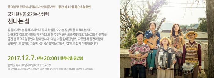 꿈과 현실을 오가는 상상력 신나는 섬 목요일밤, 한옥에서 펼쳐지는 카페콘서트 | 공간 봄 12월 목요초청공연 꿈과 현실을 오가는 상상력 신나는 섬 삶을 바라보는 동화적 시선과 꿈과 현실을 오가는 상상력을 표현하는 밴드! 정규 21집 집으로 음반발매 기념으로 전국투어 콘서트를 진행하고 있는 그들의 음악을 공간 봄 목요초청곤연과 함께 합니다! 제법 겨울 같아진 날씨, 따뜻한 차 한잔과 함께 낭만적이고 유쾌한 그들의 신나는 음악을 그들의 섬으로 함게 여행해봅니다. 2017. 12.7 (목) 20:00 | 한옥마을 공간 봄 문의 및 예약 | 마당기획팀 063-273-4824 ※ 공간 봄 목요초청공연은 원활한 공연 진행 및 관람을 위해 사전 예약을 권장하고 있습니다.